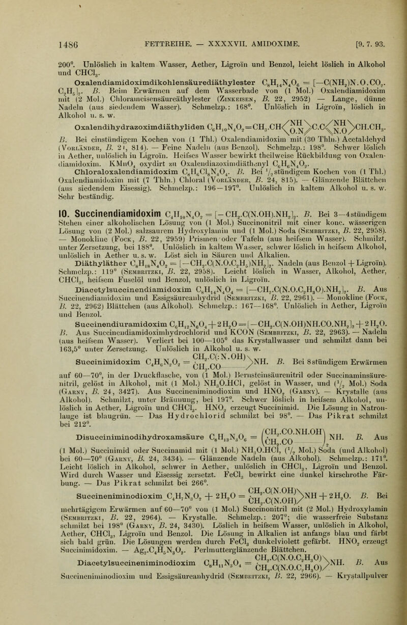 200. Unlöslich in kaltem Wasser, Aether, Ligroin und Benzol, leicht löslich in Alkohol und CHCI3. Oxalendiamidoximdikohlensäurediäthylester CgH,^N406 = [—C(NHj)N.O.CO,. C2H^]2. -ß- Beim Erwärmen auf dem Wasserbade von (1 Mol.) Oxalendiamidoxim mit (2 Mol.) Cldorameisensäureäthylester (Zinkeisen, B. 22, 2952) — Lange, dünne Nadeln (aus siedendem Wasser). Schmelzp.: 168°. Unlöslich in Ligroin, löslich in Alkohol u. s. w. OxalendihydrazoximdiäthylidenCJi,oN,02 = CH,.CH/^^\c.c/JjQ\cH.CH.,. B. Bei cinstündigcin Kochen von (1 Thl.) Oxalendiamidoxim mit (30 Thln.) Acetaldehyd (VoRLÄNDEi!, B. 2i, 814). — Feine Nadeln (aus Benzol). Schmelzp.: 198. Schwer löslich in Aether, unlöslich in Ligroin. Heilses Wasser bewirkt theilweise Rückbildung von Oxalen- diamidoxim. KMnO^ o.vydirt zu Oxalendiazoximdiätlienyl C^H^N^O^. Chloraloxalendiamidoxim CyMuCIgN^O^. B. Bei Yastündigem Kochen von (1 Thl.) Oxalendiamidoxim mit (7 Thln.) Chloral (Vorländer, B. 24, 815). —Glänzende Blättchen (aus siedendem Eisessig). Schmelzp.: 196 — 197. Unlöslich in kaltem Alkohol u. s. w. Sehr beständig. 10. Succinendiamidoxim cji,„n,o., = [-ch,.C(N.oh).nh,v b. Bei 3-4stündigem Stehen einer alkoholischen Lösung von (1 Mol.) Succinonitril mit einer konc. wässerigen Lösung von (2 Mol.) salzsaurem Hydroxylainin und (1 Mol.) Soda (Sembritzki, B. 22, 2958). — Monokline (Fock, B. 22, 2959) l'rismen oder Tafeln (aus heifsein Wasser). Sclimilzt, unter Zersetzung, bei 188. Unlöslich in kaltem Walser, schwer löslich in iieifsem Alkohol, unlöslich in Aether u. s. w. Löst sich in Säuren und Alkalien. Diäthyläther OyH.gN^Oa = [ —CH2.C(N.0.C.,H;)NH.j|,j. Nadeln (aus Benzol + Ligroin). Schmelzp.: 119 (Sembritzki, B. 22, 2958). Leicht löslicii in Wasser, Alkohol, Aether, CHCI.j, heifsem Fuselöl und Benzol, unlöslich in Ligroin. Diacetylsuccinendiamidoxim C^Hj^N^O^ = [—CH.,.C(N.0.C2H30).NH2|,. B. Aus Succinendiamidoxim und Essigsäureanhydrid (Sembritzki, ß. 22, 2961). — Monokline (Fock, B. 22, 2962) Blättcheu (aus Alkohol). Schmelzp.: 167—168. Unlöslich in Aether, Ligroin und Benzol. Suecinendiuramidoxim CßH,2N604 + 2H.,0 = | -CH2.C(N.0H)NH.C0.NH,]., + 2 H/). B. Aus Succinendiamidoximhydroclilorid und KCON (Sembritzki, B. 22, 2963). — Nadeln (aus heifsem Wasser). Verliert bei 100—105 das Krystallwasser und schmilzt dann bei 163,5 unter Zersetzung. Unlöslich in Alkohol u. s. w. Succinimidoxim C^HßN.^O.^ = pr/ pA ' yNH. B. Bei Sstündigem Erwärmen auf 60—70, in der Druckflasche, von (1 Mol.) Bernsteinsäurenitril oder Succinaminsäure- nitril, gelöst in Alkohol, mit (1 Mol.) NH3O.HCI, gelöst in Wasser, und (7., Mol.) Soda (Garny, B. 24, 3427). Aus Succineniminodioxim und HNO.^ (Garnv). — Krystalle (aus Alkohol). Schmilzt, unter Bräunung, bei 197. Schwer löslich in heifsem Alkohol, un- löslich in Aether, Ligroin und CHCI3. HNO.^ erzeugt Succinimid. Die Lösung in Natron- lauge ist blaugrün. — Das Hydrochlorid schmilzt bei 98. — Das Pikrat schmilzt bei 212. • • • ..-v, .. •• nu xrn /CH,.CO.NH.Om ^^^, ^ , Disucciniminodihydroxamsaure CgHjgNaOe = pu ro ) Nfl. B. Aus (1 Mol.) Succinimid oder Succinamid mit (1 Mol.) NH.jO.HCl, (V? Mol.) Soda (und Alkohol) bei 60—70 (Garnv, B. 24, 3434). — Glänzende Nadeln (aus Alkohol). Schmelzp.: 171. Leicht löslich in Alkohol, schwer in Aether, unlöslich in CHCI^, Ligroin und Benzol. Wird durch Wasser und Eisessig zersetzt. FeCl^ bewirkt eine dunkel kirschrothe Fär- bung. — Das Fikrat schmilzt bei 266. SuccineniminodioximC.H, NjO^ + 2 H^O = ^h'cIn OH)/^^^ ^ ^ ^'^ ^' ^®' mehrtägigem Erwärmen auf 60—70 von (1 Mol.) Succinonitril mit (2 Mol.) Hydroxylamin (Sembritzki, B. 22, 2964). — Krystalle. Schmelzp.: 207; die wasserfreie Substanz schmilzt bei 198 (Garnv, B. 24, 3430). Löslich in heifsem Wasser, unlöslich in Alkohol, Aether, CHCI3, Ligroin und Benzol. Die Lösung in Alkalien ist anfangs blau und färbt sich bald grün. Die Lösungen werden durch FeClg dunkelviolett gefärbt. HNO.j erzeugt Succinimidoxim. — Agj.C^HrNgOj. Perlmutterglänzende Blättchen. ^. . , . . . ,. . ^TT AT^ CH,.C(N.0.C2H,0)\^,„ „ , Diacetylsueeinenammodioxim ^8ii^y*-^4 ~ prr p/vrn r h'o^/ ^^ Succineniminodioxim und Essigsäureanhydrid (SEMRiiiTZKi, B. 22, 2966). — Krystallpulver