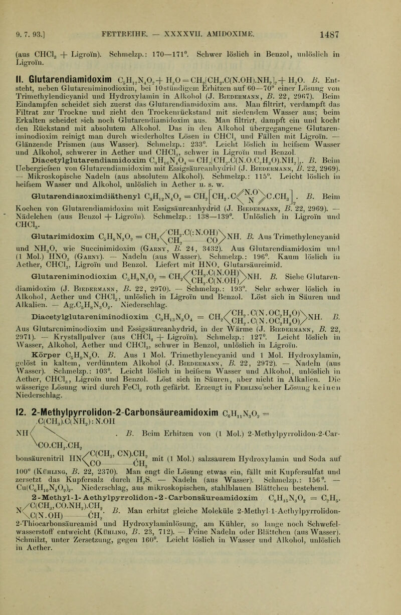 (aus CHClg + Ligroin). Schmelzp.: 170—171. Schwer löslich in Benzol, unlöslidi in Ligroin. 11. Glutarendiamidoxim C5H,,N,o,-f h,o = ch.jch.,.C(N.oh).nh,i,+ h,,o. b. Ent- steht, neben Glutareniininodioxim, bei 1 OstüiHligcin Erhitzen auf 60 — 70 einer Lösung von Trimethylendieyanid und Hydroxylamin in Alicoiioi (J. Biedermann, B. 22, 29(;7). Beim Pvindampfon scheidet sich zuerst das Glutarendiiunidoxim aus. Man filtrirt, verdampft das Filtrat zur Trockne und zieht den Trockeiiiückstand mit siedendem Wasser aus; beim Erkalten scheidet sich noch Glutarendiamidoxim aus. Man filtrirt, dampft ein und kocht den Rückstand mit absolutem Alkohol. Das in den Alkohol übergegangene Glutaren- iminodioxim reinigt man durch wiederholtes Lösen in CHCI,, und Fällen mit Ligroin. — Glänzende Prismen (aus Wasser). Schmelzp.: 233. Leicht löslich in heifscm Wasser und Alkohol, schwerer in Aether und CHCl.,, schwer in Ligroin und Benzol. Diacetylglutarendiamidoxim C,H„N,0, = CII,,|CH,,.C(N.O.C,H;,0).NH., |,. B. Beim Uebergiefsen von Glutarendiamidoxim mit Essigsäureanhydrid (J. Bikdekmann, B. 22, 2969). — Mikroskopisclie Nadeln (aus absolutem Alkohol). Öchmelzp.: 115. Leicht löslich in heifsem Wasser und Alkohol, unlöslich in Aether u. s. w. Glutarendiazoximdiäthenyl G^R.^'i^Sf-,^ CYlSGU^.C^^\Q.G]iA . B. Beim Kochen von Glutarendiamidoxim mit Essigsäurcanhydrid (J. Biedermann, B. 22, 2969). — Nädelchen (aus Benzol + Ligroin). Schmelzp.: 138—139. Unlöslich in Ligroin und CHCI3. Glutarimidoxim CsH.NaO., = CH./^^^-^'^-^-^^NnH. B. Aus Trimethylencyanid und NHgO, wie Succinimidoxim (Garny, B. 24, 3432). Aus Glutarendiamidoxim und (1 Mol.) HNO., (Garny). — Nadeln (aus Wasser). Schmelzp.: 196. Kaum löslich in Aether, CHCl.j, Ligroin und Benzol. Liefert mit HNO., Giutarsäureimid. Glutareniininodioxim CäHgN^O,, = CH^/^^'C(N OH)/^^'- ^- ^'^''^ Glutaren- diamidoxim (J. Biedermann, B. 22, 2970). — Schmelzp.: 193. Sehr schwer löslich in Alkohol, Aether und CHCl^, unlöslich in Ligroin und Benzol. Löst sich in Säuren und Alkalien. — Ag.CsHgNgO.^. Niederschlag. Diacetylglutareniminodioxim ajH,.,N,0^ = CH./^^^-^JJJ-q^^JJ^^JNnH. B. Aus Glutarcniminodioxim und P]ssigsäureanhydrid, in der Wärme (J. Biedermann, B. 22, 2971). — Krystallpulver (aus CHCI3 + Ligroin). Schmelzp.: 127. Leicht löslich in Wasser, Alkohol, Aether und CHCl.,, schwer in Benzol, unlöslich in Ligroin. Körper C^KyNgO. B. Aus 1 Mol. Trimethylencyanid und 1 Mol. Hydroxylamin, gelöst in kaltem, verdünntem Alkohol (J. Biedermann, B. 22, 2972). — Nadeln (aus Wasser). Schmelzp.: 103. Leicht löslich in heifscm Wasser und Alkohol, unlöslich in Aether, CHCl.,, Ligroin und Benzol. Löst sich in Säuren, aber nicht in Alkalien. Die wässerige Lösung wird durch FeCl^ roth gefärbt. Erzeugt iu P^EHUNo'scher Lösung keinen Niederschlag. 12. 2-Methylpyrrolidon-2-Carbonsäureamidoxim CgH^NgO., = ,C(CHj.ClNH.,):N.OH Nh/ ^v.^^ . B. Beim Erhitzen von (1 Mol.) 2-Methylpyrrolidon-2-Car- \CO.CH3.CH.2 bonsäurenitril HN<^p^ ^' ptr^ 'i* (1 Mol.) salzsaurem Hydro.xylamin und Soda auf 100 (KüHLiNO, B. 22, 2370). Man engt die Lösung etwas ein, fällt mit Kupfersulfat und zersetzt das Kupfersalz durch H^S. — Nadeln (aus Wasser). Schmelzp.: 156. — CulCuHjoNgO^)^. Niederschlag, aus mikroskopischen, stahlblauen Blättchen bestehend. 2-Methyl-l-Aethylpyrrolidon-2-Carbonsäureamidoxim CyHjgNaCj = C3H5. ^\C{\ OHl ' CU' ^' ^^^ erhitzt gleiche Moleküle 2-Methyl-l-Aethylpyrrolidon- 2-Thiocarbonsäureamid und Hydroxylaminlösung, am Kühler, so lange noch Schwefel- wasserstoff entweicht (Kühuno, B. 23, 712). — Feine Nadeln oder Blättchen (aus Wasser). Schmilzt, unter Zersetzung, gegen 160. Leiclit löslich in Wasser und Alkohol, unlöslich in Aether.