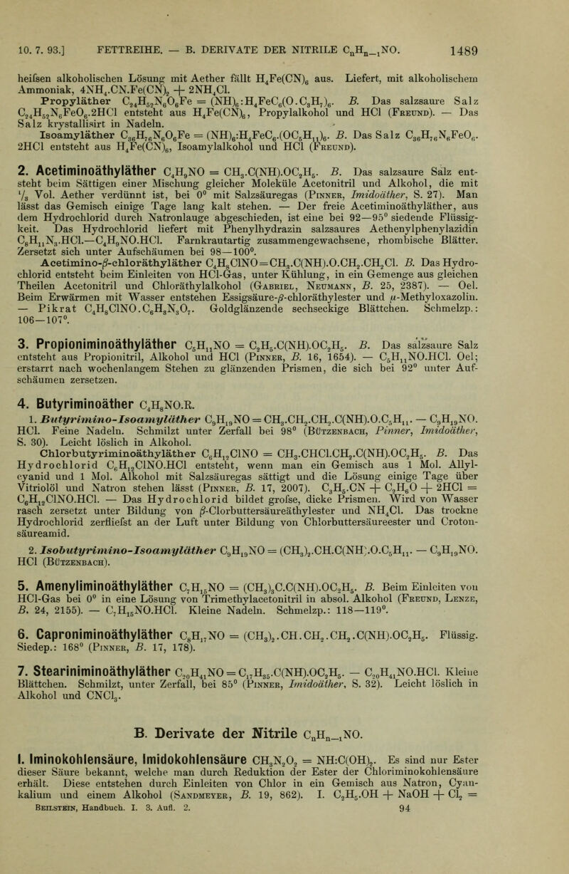 heifsen alkoholischen Lösung mit Aether fällt H^FeCCNjg aus. Liefert, mit alkoholischem Ammoniak, 4NH,.CN.Fe(CNX + 2NH,C1. Propyläther C^^Hg^NgOgFe = (NH)6:H,FeC6(O.C3H7)6. B. Das salzsauie Salz Cj,H5,N6Fe06.2HCl entsteht aus H^Fe(CN)6, Propylalkohol und HCl (Freund). — Das Salz kiystallisirt in Nadeln. Isoamyläther CaeHj^NgOeFe = (NKJetH^FeCe-COCgH,Jg- B- Das Salz CgeHjeNgFeO«. 2HC1 entsteht aus H^Fe(CN)g, Isoamylalkohol und HCl (Freund). 2. AcetiminOäthyläther C^H^NO = CH3.C(NH).0C2H5. B. Das salzsaure Salz ent- steht beim Sättigen einer Mischung gleicher Moleküle Acetonitril und Alkohol, die mit Va Vol. Aether verdünnt ist, bei 0° mit Salzsäuregas (Pinner, Imidoäther^ S. 27). Man lässt das Gemisch einige Tage lang kalt stehen. — Der freie Acetiminoäthyläther, aus dem Hydi'ochlorid durch Natronlauge abgeschieden, ist eine bei 92—95° siedende Flüssig- keit. Das Hydrochlorid liefert mit Phenylhydrazin salzsaures Aethenylphenylazidin CgHjjNg.HCl.—C^HjjNO.HCl. Farnkrautartig zusammengewachsene, rhombische Blätter. Zersetzt sich unter Aufschäumen bei 98—100**. Acetimino-^-chloräthyläther C,H8C1N0=CH3.C(NH).0.CH2.CH2C1. B. Das Hydro- chlorid entsteht beim Einleiten von HCl-Gas, unter Kühlung, in ein Gemenge aus gleichen Theilen Acetonitril und Chloräthylalkohol (Gabriel, Neumann, B. 25, 2387). — Oel. Beim Erwärmen mit Wasser entstehen Essigsäure-/?-chloräthylester und |i(-Methyloxazolin. — Pikrat C^HgClNO.CgHgNgOj. Goldglänzende sechseckige Blättchen. Schmelzp.: 106—107°. 3. Propioniminoäthyiäther CgHuNO = C2H5.C(NH).0C3H5. B. Das salzsaure Salz entsteht aus Propionitril, Alkohol und HCl (Pinner, B. 16, 1654). — CJinNO.HCl. Oel; erstarrt nach wochenlangem Stehen zu glänzenden Prismen, die sich bei 92° unter Auf- schäumen zersetzen. 4. Butyriminoäther c^HgNO.R. 1. Butyrimino-Isoamyläther C9H,9N0 = CH3.CH2.CH,.C(NH).0.C5H„. — CgH.gNO. HCl. Feine Nadeln. Schmilzt unter Zerfall bei 98° (Bützenbach, Pinner, Imidoäther, 5. 30). Leicht löslich in Alkohol. Chlorbutyriminoäthyläther CeHj^ClNO = CH3.CHCl.CHj.C(NH).OC,H5. B. Das Hydrochlorid CßHijClNCHCl entsteht, wenn man ein Gemisch aus 1 Mol. AUyl- eyanid und 1 Mol. Alkohol mit Salzsäuregas sättigt und die Lösung einige Tage über Vitriolöl und Natron stehen lässt (Pinner, B. 17, 2007). C3H5.CN -j- CjHgO -\- 2HC1 = CgHigClNO.HCl. — Das Hydrochlorid bildet grofse, dicke Prismen. Wird von Wasser rasch zersetzt unter Bildung von j?-Clorbuttersäureäthylester und NH^Cl. Das trockne Hydrochlorid zerfliefst an der Luft unter Bildung von Chlorbuttersäureester und Croton- säureamid. 2. Isohutyrimino-Isoamyläther CgH^gNO == (CH3)2.CH.C(NH:.O.C5Hii. — C9H19NO. HCl (Bützenbach). 5. Amenyliminoäthyläther c^Hj^no = (CH3)3C.C(NH).oc2H5. b. Beim Einleiten von HCl-Gas bei 0° in eine Lösung von Trimethylacetonitril in absol. Alkohol (Freund, Lenze, B. 24, 2155). — CjHigNO.HCl. Kleine Nadeln. Schmelzp.: 118—119°. 6. Caproniminoäthyläther CgH.^NO = (CH3)2.ch.ch.,.ch,.C(NH).0C2H5. Flüssig. Siedep.: 168° (Pinner, B. 17, 178). 7. Steariniminoäthyläther c,oH^iNO = c,,H35.C(NH).oC2H5. — CjoH.iNO.hci. Kleine Blättchen. Schmilzt, unter Zerfäll, bei 85° (Pinner, Imidoäther, S. 32). Leicht löslich in Alkohol und CNCL. B. Derivate der Nitrile CnHn_iNO. I. Iminokohlensäure, imidokohlensäure CHgN.Oj = nh:C(OH)j. Es sind nur Ester dieser Säure bekannt, welche man durch Reduktion der Ester der Chloriminokohlensäure erhält. Diese entstehen durch Einleiten von Chlor in ein Gemisch aus Natron, Cy;in- kalium und einem Alkohol (Sandmeyer, B. 19, 862). I. CjHg.OH -\- NaOH -j- Clj = Beilstbin, Handbuch. I. 3. Aufl. 2. 94