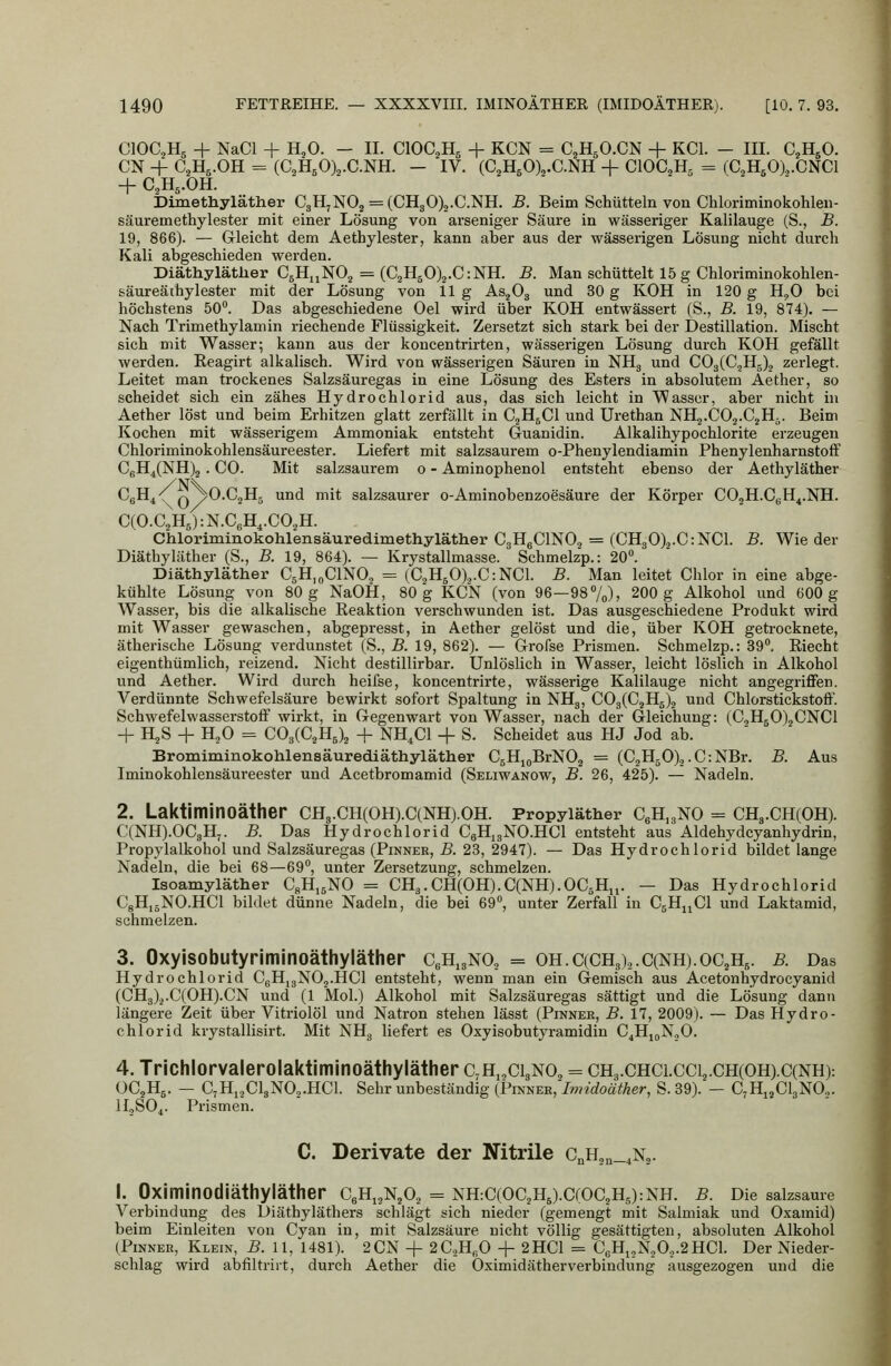 ClOC^Hj + NaCl + HjO. — IL ClOC.^Hs + KCN = C2H5O.CN + KCl. - III. C^H^O. CN + C^Hg.OH = (aH50)2.C.NH. — IV. (C^HsOX-CNH + CIOC2H5 = (C^HsOX.CNCl + C2H5.OH. Dimethyläther CgH^NO^ = (CH30)2.C.NH. B. Beim Schütteln von Chloriminokohlen- säuremethylester mit einer Lösung von arseniger Säure in wässeriger Kalilauge (S., B. 19, 866). — Grleicht dem Aethylester, kann aber aus der wässerigen Lösung nicht durch Kali abgeschieden werden. Diäthyläther CgHuNO^ = (CaHjOX.CiNH. B. Man schüttelt 15 g Chloriminokohlen- Käureäihylester mit der Lösung von 11g As^Og und 30 g KOH in 120 g H.^0 bei höchstens 50°. Das abgeschiedene Oel wird über KOH entwässert (S., B. 19, 874). — Nach Trimethylamin riechende Flüssigkeit. Zersetzt sich stark bei der Destillation. Mischt sich mit Wasser; kann aus der koncentrirten, wässerigen Lösung durch KOH gefällt werden. Eeagirt alkalisch. Wird von wässerigen Säuren in NHg und COgCC.jHg)^ zerlegt. Leitet man trockenes Salzsäuregas in eine Lösung des Esters in absolutem Aether, so scheidet sich ein zähes Hydrochlorid aus, das sich leicht in Wasser, aber nicht in Aether löst und beim Erhitzen glatt zerfällt in CgH^Cl und Urethan NHj.COa.CjH^. Beim Kochen mit wässerigem Ammoniak entsteht Guanidin. Alkalihypochlorite erzeugen Chloriminokohlensäureester. Liefert mit salzsaurem o-Phenylendiamin Phenylenharnstoff CfiH4(NH)2 . CO. Mit salzsaurem 0 - Aminophenol entsteht ebenso der Aethyläther CgH^^ Q^O.CjHg und mit salzsaurer o-Aminobenzoesäure der Körper COjH.CgH^.NH. C(O.C2H5):N.CgH,.CO,H. Chloriminokohlensäuredimethyläther CgHeClNO^ = (CH30)ä.C:NCl. B. Wie der Diäthyläther (S., B. 19, 864). — Krystallmasse. Schmelzp.: 20°. Diäthyläther CsH.nClNO, = (CjH50),.C:NCl. B. Man leitet Chlor in eine abge- kühlte Lösung von 80 g NaOH, 80 g KCN (von 96—98%), 200 g Alkohol und 600 g Wasser, bis die alkalische Eeaktion verschwunden ist. Das ausgeschiedene Produkt wird mit Wasser gewaschen, abgepresst, in Aether gelöst und die, über KOH getrocknete, ätherische Lösung verdunstet (S., B. 19, 862). — Grofse Prismen. Schmelzp.: 39°. Riecht eigenthümlich, reizend. Nicht destillirbar. Unlöslich in Wasser, leicht löslich in Alkohol und Aether. Wird durch heifse, koncentrirte, wässerige Kalilauge nicht angegriflFen. Verdünnte Schwefelsäure bewirkt sofort Spaltung in NHg, C03(C2H5)2 und Chlorstickstoff. Schwefelwasserstoff wirkt, in Gegenwart von Wasser, nach der Gleichung: (C,H50)2CNC1 + H2S + H2O = C03(C2H5)2 + NH.Cl + S. Scheidet aus HJ Jod ab. Bromiminokohlensäurediäthyläther C5HioBrN02 = (C2H50).,.C:NBr. B. Aus Iminokohlensäureester und Acetbromamid (Seliwanow, B. 26, 425). — Nadeln. 2. Laktiminoäther CH3.CH(0H).C(NH).0H. Propyläther CgH^gNO = CHg.CHCOH). C(NH).0CgH7. B. Das Hydrochlorid CgHigNO.HCl entsteht aus Aldehydcyanhydrin, Propylalkohol und Salzsäuregas (Pinner, B. 23, 2947). — Das Hydrochlorid bildet lange Nadeln, die bei 68—69°, unter Zersetzung, schmelzen. Isoamyläther CsHjgNO = CH3.CH(0H).C(NH).0C6Hii. — Das Hydrochlorid CgHijNO.HCl bildet dünne Nadeln, die bei 69°, unter Zerfall in C5H11CI und Laktamid, schmelzen. 3. Oxyisobutyriminoäthyläther CgH^gNO, = oh.C(CH3)..C(NH).oC2H5. b. Das Hydrochlorid CgH,gN02.HCl entsteht, wenn man ein Gemisch aus Acetonhydrocyanid (CH3)2.C(0H).CN und (1 Mol.) Alkohol mit Salzsäuregas sättigt und die Lösung dann längere Zeit über Vitriolöl und Natron stehen lässt (Pinnek, B. 17, 2009). — Das Hydro- chlorid krystallisirt. Mit NHg liefert es Oxyisobutyramidin C^HjoNjO. 4. Trichlorvalerolaktiminoäthyläther c,H„ci3N02 = ch3.chci.cci2.ch(OH).C(NH): OC2H5. — C^HijClgNCHCl. Sehr unbeständig (Pinner, Imidoäther, S. 39). — C7H12CI3NO.,. lIjSO,. Prismen. C. Derivate der Nitrile CnH2n_4N2. i. Oximinodiäthyläther C6H,2N202 = nH:C(OC2H5).C(OC2H5):NH. b. Die saizsame Verbindung des Diäthyläthers schlägt sich nieder (gemengt mit Salmiak und Oxamid) beim Einleiten von Cyan in, mit Salzsäure nicht völlig gesättigten, absoluten Alkohol (Pinner, Klein, B. 11, 1481). 2CN + 2C2H,,0 + 2HC1 = CßH^jN,0^.2HCl. Der Nieder- schlag wird abfiltrirt, durch Aether die Oximidätherverbindung ausgezogen und die