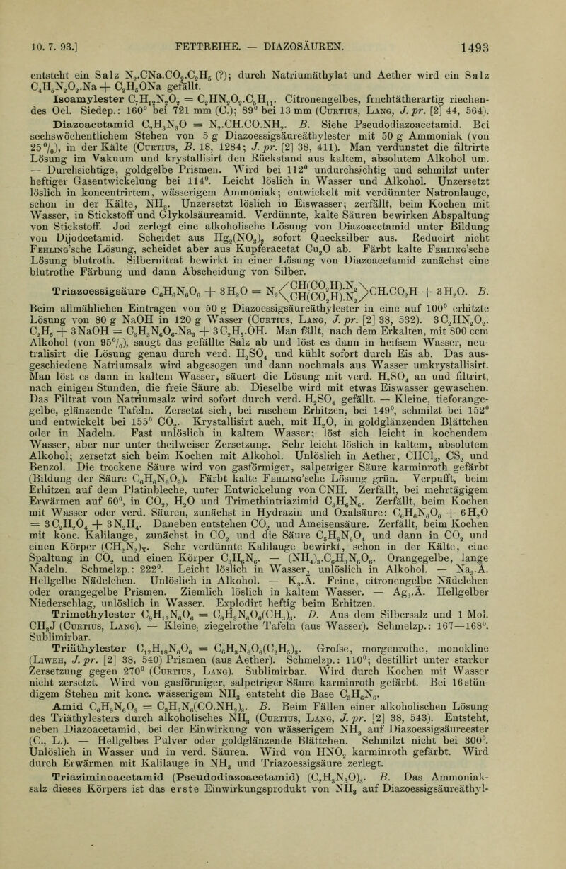 entsteht ein Salz Nj.CNa.COj.CaHj (?); durch Natriumäthylat und Aether wird ein Salz C,H5N2 0,.Na + C^H'sONa gefällt. Isoamylester C7H,2Ng02 = C^HNgOo-CsHi,. Citrouengelbes, fnichtätherartig riechen- des Oel. Siedep.: 160 bei 721 mm (C.)5'89 bei 13 mm (Cuetius, Lang, J. pr. [2] 44, 564). Diazoacetamid CjHgNgO = N^.CH.CO.NH.,. B. Siehe Pseudodiazoacetamid. Bei sechswöchentlichem Stehen von 5 g Diazoessigsäureäthylester mit 50 g Ammoniak (von 250/0), in der Kälte (Curtius, B. 18, 1284; J. pr. [2] 38, 411). Man verdunstet die filtrirte Lösung im Vakuum und krystallisirt den Rückstand aus kaltem, absolutem Alkohol um. — Durchsichtige, goldgelbe Prismen. Wird bei 112 undurchsichtig und schmilzt unter heftiger Gasentwickelung bei 114. Leicht löslich in Wasser und Alkohol. Unzersetzt löslich in koncentrirtem, wässerigem Ammoniak; entwickelt mit verdünnter Natronlauge, schon in der Kälte, NHg. Unzersetzt löslich in Eiswasser; zerfällt, beim Kochen mit Wasser, in Stickstoff und Glykolsäureamid. Vei'dünnte, kalte Säuren bewirken Abspaltung von Stickstoff. Jod zerlegt eine alkoholische Lösung von Diazoacetamid unter Bildung von Dijodcetamid. Scheidet aus HgjiNOa).^ sofort Quecksilber aus. ßeducirt nicht FEHLiNo'sche Lösung, scheidet aber aus Kupferacetat Cu^O ab. Färbt kalte FEHLmo'sche Lösung blutroth. Silbernitrat bewirkt in einer Lösung von Diazoacetamid zunächst eine blutrothe Fäi-bung und dann Abscheidung von Silber. Triazoessigsäure CeHgNeOe + SH^O = N^/^gSQ^&^^NcH.CO.H + 8H,0. B. Beim allmählichen Eintragen von 50 g Diazoessigsäureäthylester in eine auf 100 erhitzte Lösung von 80 g NaOH in 120 g Wasser (Curtiüs, Lang, J. pr. [2] 38, 532). SCjüNjO.,. C.Hj -f- 3 NaOH = CBHgNgOg.Nag + 3C,H5.0H. Man fällt, nach dem Erkalten, mit 800 ccm Alkohol (von 95/o), saugt das gefällte Salz ab und löst es dann in heilsem Wasser, neu- tralisirt die Lösung genau durch verd. HjSO^ und kühlt sofort durch Eis ab. Das aus- geschiedene Natriumsalz wird abgesogen und dann nochmals aus Wasser umkrystallisirt. Man löst es dann in kaltem Wasser, säuert die Lösung mit verd. 11,80^ an und filtrirt, nach einigen Stunden, die freie Säure ab. Dieselbe wird mit etwas Eiswasser gewaschen. Das Filtrat vom Natriumsalz wird sofort durch verd. HgSO^ gefällt. — Kleine, tieforange- gelbe, glänzende Tafeln. Zersetzt sich, bei raschem Erhitzen, bei 149, schmilzt bei 152 und entwickelt bei 155 CO.,. Krystallisirt auch, mit HoO, in goldglänzenden Blättchen oder in Nadeln. Fast unlöslich in kaltem Wasser; löst sich leicht in kochendem Wasser, aber nur unter theilweiser Zersetzung. Sehr leicht löslich in kaltem, absolutem Alkohol; zersetzt sich beim Kochen mit Alkohol. Unlöslich in Aether, CHCI3, CS.j und Benzol. Die trockene Säure wird von gasförmiger, salpetriger Säure karminroth gefärbt (Bildung der Säure CgHßNgOg). Färbt kalte FEHLiNG'sche Lösung grün. Verpufft, beim Erhitzen auf dem PJatinbleche, unter Entwickelung von CNH. Zerfällt, bei mehrtägigem Erwärmen auf 60, in CO,, H^O und Trimethintriazimid CgHgNg. Zerfällt, beim Kochen mit Wasser oder verd. Säuren, zunächst in Hydi'azin und Oxalsäure: CgHgNgOg -| 6H.jO = 3C2H.JO4 -\- 3NoH^. Daneben entstehen CO.j und Ameisensäure. Zerfällt, beim Kochen mit konc. Kalilauge, zunächst in CO., und die Säure C5HgNg04 und dann in CO.^ und einen Körper (CH.,N.,)x. Sehr verdünnte Kalilauge bewirkt, schon in der Kälte, eine Spaltung in CO.j und einen Körper CgHgNg. — (NH4)g.CgHgNgOg. Orangegelbe, lange Nadeln. Schmelzp.: 222. Leicht löslich in Wasser^ unlöslich in Alkohol. — Nag.Ä. Hellgelbe Nädelchen. Unlöslich in Alkohol. — Kg.A. Feine, citronengelbe Nädelchen oder orangegelbe Prismen. Ziemlich löslich in kaltem Wasser. — Agg.A. Hellgelber Niederschlag, unlöslich in Wasser. Explodirt heftig beim Erhitzen. Trimethylester CgHijNgOg = CgHgNgOgtCHJg. D. Aus dem Silbersalz und 1 Mol. CHgJ (CüKTius, Lang). — Kleine, ziegelrothe Tafeln (aus Wasser). Schmelzp.: 167—168. Sublimirbar. Triäthylester CjgHjgNgOg = CgHgNgOg(CoH5)3. Grofse, morgenrothe, monokline (LiWEH, J. pr. [2| 38, 540) Prismen (aus Aether). Schmelzp.: 110; destillirt unter starker Zersetzung gegen 270 (Cuktius, Lang). Sublimirbar. Wird durch Kochen mit Wasser nicht zersetzt. Wird von gasförmiger, salpetriger Säure karminroth gefärbt. Bei 16 stün- digem Stehen mit konc. wässerigem NHg entsteht die Base CgHgNg. Amid CgHgNgOg = CgHgN6(C0.NH,)g. B. Beim Fällen einer alkoholischen Lösung des Triäthylesters durch alkoholisches NHg (Cuktius, Lang, J. pr. [2] 38, 543). Entsteht, neben Diazoacetamid, bei der Einwirkung von wässerigem NHg auf Diazoessigsäureester (C, L.). — Hellgelbes Pulver oder goldglänzende Blättchen. Schmilzt nicht bei 300. Unlöslich in Wasser und in verd. Säuren. Wird von HNO., karminroth gefärbt. Wird durch Erwärmen mit Kalilauge in NHg und Triazoessigsäure zerlegt. Triaziminoacetamid. (Pseudodiazoacetamid) (C.^HgN30)g. B. Das Ammoniak- salz dieses Körpers ist das erste Einwirkungsprodukt von NHg auf Diazoessigsäureäthyl-