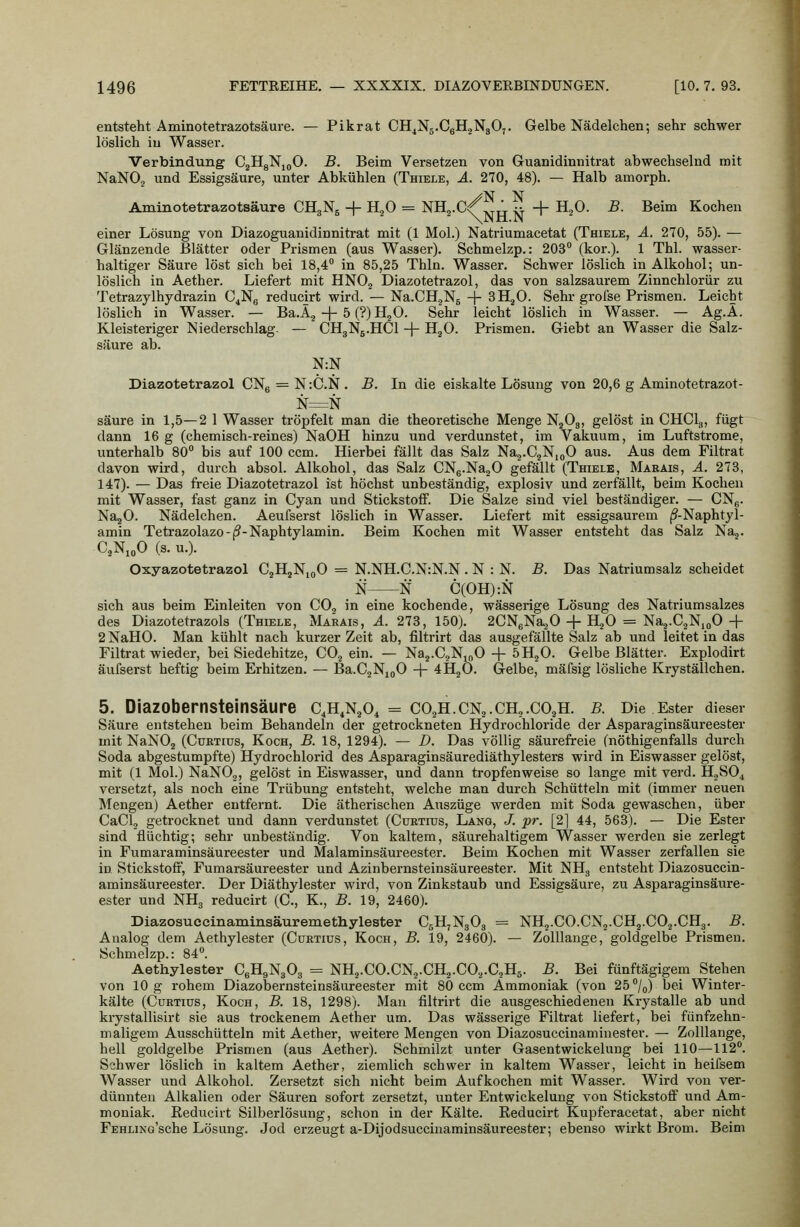 entsteht Aminotetrazotsäure. — Pikrat CH^Ng.CsHjNgO,. Gelbe Nädelchen; sehr schwer löslich iu Wasser. Verbindung CjHgNjjO. B. Beim Versetzen von Gruanidinnitrat abwechselnd mit NaNOj und Essigsäure, unter Abkühlen (Thiele, ä. 270, 48). — Halb amorph. Aminotetrazotsäure CHgNg + B.,0 = NH^.c/^j, ^ + H^O. B. Beim Kochen einer Lösung von Diazoguanidinnitrat mit (1 Mol.) Natriumacetat (Thiele, ä. 270, 55). — Glänzende Blätter oder Prismen (aus Wasser). Schmelzp.: 203 (kor.). 1 Thl. wasser- haltiger Säure löst sich bei 18,4 in 85,25 Thln. Wasser. Schwer löslich in Alkohol; un- löslich in Aether. Liefert mit HNOg Diazotetrazol, das von salzsaurem Zinnchlorür zu Tetrazylhydrazin C^Ng reducirt wird. — Na.CH.jN5 -f SH^O. Sehr grofse Prismen. Leicht löslich in Wasser. — Ba.A^ + 5 (?) HjO. Sehr leicht löslich in Wasser. — Ag.A. Kleisteriger Niederschlag- — CH3N5.HCI + H^O. Prismen. Giebt an Wasser die Salz- säure ab. N:N Diazotetrazol CNg = N:C.N. B. In die eiskalte Lösung von 20,6 g Aminotetrazot- N=N säure in 1,5—2 1 Wasser tröpfelt man die theoretische Menge NjOg, gelöst in CHClg, fügt dann 16 g (chemisch-reines) NaOH hinzu und verdunstet, im Vakiium, im Luftstrome, unterhalb 80 bis auf 100 ccm. Hierbei fällt das Salz Na^-CgNioO aus. Aus dem Filtrat davon wird, durch absol. Alkohol, das Salz CNg-NajO gefällt (Thiele, Marais, ä. 273, 147). — Das freie Diazotetrazol ist höchst unbeständig, explosiv und zerfällt, beim Kochen mit Wasser, fast ganz in Cyan und Stickstoff. Die Salze sind viel beständiger. — CNg. NagO. Nädelchen. Aeufserst löslich in Wasser. Liefert mit essigsaurem (?-Naphtyl- amin Tetrazolazo-(9-Naphtylamin. Beim Kochen mit Wasser entsteht das Salz Na,. C.NioO (s.u.). Oxyazotetrazol CjHjNioO = N.NH.C.N:N.N . N : N. B. Das Natriumsalz scheidet N N C(OH):N sich aus beim Einleiten von CO^ in eine kochende, wässerige Lösung des Natriumsalzes des Diazotetrazols (Thiele, Makais, A. 273, 150). 2CN6Na20 + H^O = Naj-C^NmO+ 2 NaHO. Man kühlt nach kurzer Zeit ab, filtrirt das ausgefällte Salz ab und leitet in das Filtrat wieder, bei Siedehitze, CO^ ein. — Naj.CjNmO-f 5H2O. Gelbe Blätter. Explodirt äufserst heftig beim Erhitzen. — Ba.CjNjgO -j- 4H2O. Gelbe, mäfsig lösliche Kryställchen. 5. DiaZObernsteinsäure C,H,NjO, = CO^H.CN^.CHj.COjH. B. Die Ester dieser Säure entstehen beim Behandeln der getrockneten Hydrochloride der Asparaginsäureester mit NaNOg (Curtius, Koch, B. 18, 1294). — D. Das völlig säurefreie (nöthigenfalls durch Soda abgestumpfte) Hydrochlorid des Asparaginsäurediäthylesters wird in Eiswasser gelöst, mit (1 Mol.) NaNOg, gelöst in Eiswasser, und dann tropfenweise so lange mit verd. HjSO^ versetzt, als noch eine Trübung entsteht, welche man durch Schütteln mit (immer neuen Mengen) Aether entfernt. Die ätherischen Auszüge werden mit Soda gewaschen, über CaClj getrocknet und dann verdunstet (Cüktius, Lang, /. pr. [2] 44, 563). — Die Ester sind flüchtig; sehr unbeständig. Von kaltem, säurehaltigem Wasser werden sie zerlegt in Fumaraminsäureester und Malaminsäureester. Beim Kochen mit Wasser zerfallen sie in Stickstofi, Fumarsäureester und Azinbernsteinsäureester. Mit NH, entsteht Diazosuccin- aminsäureester. Der Diäthylester wird, von Zinkstaub und Essigsäure, zu Asparaginsäure- ester und NHg reducirt (C, K., B. 19, 2460). Diazosuecinaminsäuremethylester C5H7N3O3 = NH^.CO.CNj.CHg.COj.CHg. B. Analog dem Aethylester (Curtius, Koch, B. 19, 2460). — Zolllauge, goldgelbe Prismen. Schmelzp.: 84. Aethylester CgH^NgOg = NH2.CO.CN2.CH2.CO.,.C5H5. B. Bei fünftägigem Stehen von 10 g rohem Diazobernsteinsäureester mit 80 ccm Ammoniak (von 25 /o) bei Winter- kälte (Curtius, Koch, B. 18, 1298). Mau filtrirt die ausgeschiedenen Krystalle ab und krystallisirt sie aus trockenem Aether um. Das wässerige Filtrat liefert, bei fünfzehn- maligem Ausschütteln mit Aether, weitere Mengen von Diazosuccinaminester. — Zolllange, hell goldgelbe Prismen (aus Aether). Schmilzt unter Gasentwickelung bei 110—112. Schwer löslich in kaltem Aether, ziemlich schwer in kaltem Wasser, leicht in heifsem Wasser und Alkohol. Zersetzt sich nicht beim Aufkochen mit Wasser. Wird von ver- dünnten Alkalien oder Säuren sofort zersetzt, unter Entwickelung von Stickstoff und Am- moniak. Reducirt Silberlösung, schon in der Kälte. Reducirt Kupferacetat, aber nicht FEHLiNo'sche Lösung. Jod erzeugt a-Dijodsuccinaminsäureester; ebenso wirkt Brom. Beim