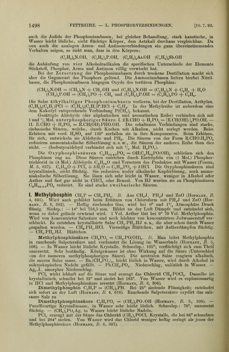 auch die Jodide der Phosphoniumbasen, bei gleicher Behandlung, stark kaustische, in Wasser leicht lösliche, nicht flüchtige Körper, dem Aetzkali durchaus vergleichbar. Da nun auch die analogen Ai'sen- und Antimonverbindungen ein ganz übereinstimmendes Verhalten zeigen, so sieht man, dass in den Körpern: (C.,H5),N.0H, (C2H5),P.OH, (C,H5),As.0H (aH5)^Sb.0H die Anhäufung von vier Alkoholradikalen die specifischen Unterschiede der Elemente Stickstoff, Phosphor, Arsen und Antimon völlig verwischt hat. Bei der Zersetzung der Phosphoniumbasen durch trockene Destillation macht sich aber die Gegenwart des Phosphors geltend. Die Ammoniumbasen liefern hierbei Nitril- basen, die Phosphoniumbasen hingegen Oxyde des tertiären Phosphins: (CH3)^N.0H = (CH3)3N+ CH,,.0H und (C^HJ.N.OH = (C.H^lgN + C^H, + H^O (CH3),P.0H = (CHJ^PO + CH^ und (C^HJ.P.OH = (C,H5)3P0 + C^He. Die Salze äthylhaltiger Phosphoniumbasen vei'lieren, bei der Destillation, Aethylen. (C.2H6)3(C3H-)PC1 = iC,li,\iC,H^)P.RCl-\-C,ll^. In der Methylreihe ist aufserdem eine dem Kakodyl entsprechende Verbindung P(CH3).j bekannt. Gesättigte Aldehyde (der aliphatischen und aromatischen Reihe) verbinden sich mit 1 und V. Mol. unterphosphoriger Säure. I. 2E.CH0 + HgPO^ = [E.CHCOHj.J.^PO.OH. — IL R.CHO + H3PO2 = R.CH(OH).PHO.OH. Die erhaltenen Verbindungen sind starke, einbasische Säuren, welche, durch Kochen mit Alkalien, nicht zei'legt werden. Beim Erhitzen mit verd. H2SO4 auf 130 zerfallen sie in ihre Komponenten. Beim Erhitzen, für sich, entwickeln sie Aldehyde und PH3. Die Säuren von der Form R.CHO.H3PO2 reduziren ammoniakalische Silberlösung u. s. w., die Säuren der anderen Reihe thun dies nicht. — (Isobutyraldehyd verbindet sich mit V4 Mol. HgPO.j. Die Oxyphosphinsäuren CuH.j„^3P04 = OH.CuHj^POCOH)^ schliefsen sich den Phosphinen eng an. Diese Säuren entstehen durch Eintröpfeln von (1 Mol.) Phosphor- trichlorid in (4 Mol.) Aldehyde CnHo^O und Versetzen des Produktes mit Wasser (Fossek, M. 5, 627). CsHioO + PCl^ + SHjÖ = C5H,gP04 4-3HCl. Die Oxyphosphinsäuren sind krystallinisch, nicht flüchtig. Sie reducireu weder alkalische Kupferlösung, noch ammo- niakalische Silberlösung. Sie lösen sich sehr leicht in Wasser, weniger in Alkohol oder Aether und fast gar nicht in CHClg oder Benzol. Von HJ werden sie zu Phosphinsäuren CjiH2„^3P03 reducirt. Es sind starke zweibasische Säuren. I. MethylphOSphin CH^P = CH3.PH,. B. Aus CH3J, PH,J und ZnO (HoFMÄNN, B. 4, 605). Wird auch gebildet beim Erhitzen von Chloroform mit PH^J und ZnO (Hof- mann, B. 6, 302). — Heftig riechendes Gas, wird bei 0 und 1^/^ Atmosphäre Druck flüssig. Siedep.: —14 bei 758,5 mm. Bildet an der Luft Dämpfe und entzündet sich, wenn es dabei gelinde erwärmt wird. 1 Vol. Aether löst bei 0 70 Vol. Methylphosphin. Wird von koncentrirter Salzsäure und noch leichter von koncentrirtem Jodwasserstoff' ver- schluckt. Es entstehen krystallisirte Salze CHg.PHj.HJ u. a., die aber schon durch Wasser gespalten werden. — CHg.PH^.HCl. Vierseitige Blättchen, mit Aetherdämpfen flüchtig. — CHg.PHj.HJ. Blättchen. Methylphosphinsäure CH5PO3 = CH3.P0(0H),. D. Man leitet Methylphosphin in rauchende Salpetersäure und verdunstet die Lösung im Wasserbade (Hofmann, B. 5, 106). — In Wasser leicht lösliche Krystalle. Schmelzp.: lOö; verflüchtigt sich zum Theil UDzersetzt. Sehr beständig. Königswasser ist ohne Wirkung auf die Säure (Unterschied von der isomeren methylphosphorigen Säure). Die neutralen Salze reagiren alkalisch, tlie sauren Salze sauer. — Ba.(CH4P0.j)2» leicht löslich in Wassei-, wird durch Alkohol in mikroskopischen Nadeln gefällt. — Pb.CH3.PO3. Niederschlag, unlöslich in Wasser. — Agj.Ä, amorpher Niederschlag. PCI5 wirkt lebhaft auf die Säure und erzeugt das Chlorid CH3.POCI2. Dasselbe ist krystallinisch, schmilzt bei 32° und siedet bei 163. Von Wasser wird es explosionsartig in HCl und Methylphosphinsäure zersetzt (Hofmann, B. 6, 306). Dimethylphosphin CjH^P = (CH3)2PH. Bei 25 siedende Flüssigkeit; entzündet sich sofort an der Luft (Hofmann, B. 4, 610). Rauchende Salpetersäure oxydirt das salz- saure Salz zu Dimethylphosphinsäure CoHjPO. = (CH3)2PO.OH (Hofmann, B. 5, 109). — Paraffinartige Krystallmasse, in Wasser sehr leicht löslich. Schmelzp.: 76, unzersetzt flüchtig. — (CH3)2P02Ag, in Wasser leicht lösliche Nadeln. PCI5 erzeugt mit der Säure das Chlorid (CH3)2P0C1, Krystalle, die bei 66 schmelzen und bei 204 sieden. Von Wasser wird das Chlorid weniger heftig zerlegt als jenes der Methylphosphinsäure (Hofmann, B. 6, 307).
