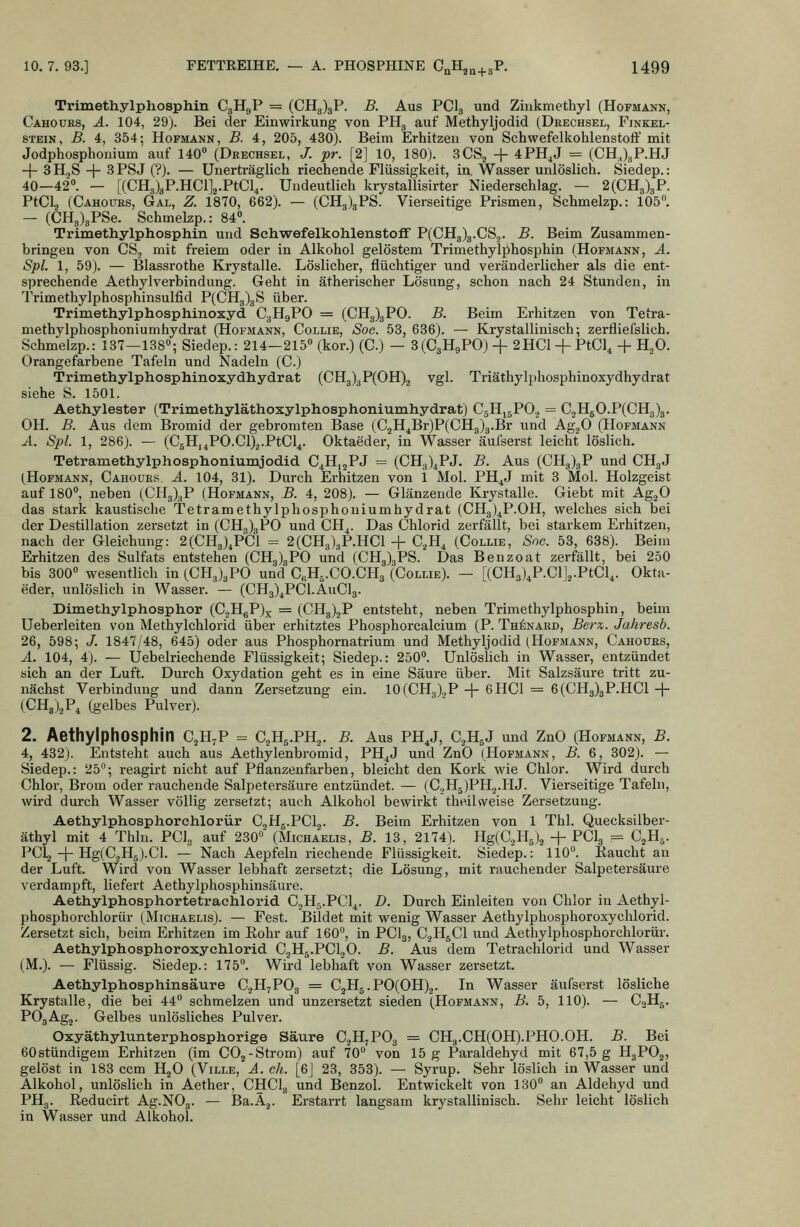 Trimethylphosphin C3H9P = (CHg)3P. B. Aus PCI3 und Zinkmethyl (Hofmann, Cahours, A. 104, 29). Bei der Einwirkung von PHg auf Methyljodid (Drechsel, Finkel- STEiN, B. 4, 354; Hofmann, B. 4, 205, 430). Beim Erhitzen von Schwefelkohlenstoft mit Jodphosphonium auf 140» (Drechsel, /. pr. [2] 10, 180). SCS^ + 4PH^J = (CHJ3P.HJ + 3H.,S -f 3PSJ (?). — Unerträglich riechende Flüssigkeit, in. Wasser unlöslich. Siedep.: 40-42°. — [(CH3)3P.HCl]2.PtCl4. Undeutlich krystallisirter Niederschlag. — 2(CH8)3P. PtCla (Cahours, Gal, Z. 1870, 662). — (CH3)3PS. Vierseitige Prismen, Schmelzp.: 105°. — (CH3)3PSe. Schmelzp.: 84. Trimethylphosphin und Schwefelkohlenstoff P(CH3)3.CS,j. B. Beim Zusammen- bringen von CS, mit freiem oder in Alkohol gelöstem Trimethylphosphin (Hofmann, A. Spl. 1, 59). — Blassrothe Krystalle. Löslicher, flüchtiger und veränderlicher als die ent- sprechende Aethylverbindung. Geht in ätherischer Lösung, schon nach 24 Stunden, in Trimethylphosphinsulfid P(CHg)3S über. Trimethylphosphinoxyd CgHgPO = (CH3)3P0. B. Beim Erhitzen von Tetra- methylphosphoniumhydrat (Hofmann, Collie, Soc. 53, 636). — Krystallinisch; zerfliefslich. Schmelzp.: 137—138»; Siedep.: 214-215» (kor.) (C.) — 3(C3H9PO) + 2HCl + PtCl^ -f H^O. Orangefarbene Tafeln und Nadeln (C.) Trimethylphosphinoxydhydrat (CH3)3P(OH)2 vgl. Triäthylphosphinoxydhydrat siehe S. 1501. Aethylester (Trimethyläthoxylphosphoniumhydrat) CjHjgPO, = C2H50.P(CH3)3. OH. B. Aus dem Bromid der gebromten Base (C2H4Br)P(CH3)3.Br und AggO (Hofmann ^L. Spl 1, 286). — (CsH.^PO.ClX-PtCl^. Oktaeder, in Wasser äufserst leicht löslich. Tetramethylphosphoniumjodid C^Hj^PJ = (CH3)4PJ. B. Aus (CH3)3P und CHgJ (Hofmann, Cahoües, A. 104, 31). Durch Erhitzen von 1 Mol. PH^J mit 3 Mol. Holzgeist auf 180», neben (CH3)3P (Hofmann, B. 4, 208). — Glänzende Krystalle. Giebt mit Ag.^O das stark kaustische Tetramethylphosphoniumhydrat (CHg)^P.OH, welches sich bei der Destillation zersetzt in (CH3)3PO und CH^. Das Chlorid zerfällt, bei starkem Erhitzen, nach der Gleichung: 2(CH3),PC1 = 2(CH3)gP.HCl-f C^H^ (Collie, Sne. 53, 638). Beim Erhitzen des Sulfats entstehen (CH3)8PO und (CHg^jPS. Das Benzoat zerfällt, bei 250 bis 300» wesentlich in (CHg)gPO und CrHs.CO.CHj (Collie). — [{CB.^\V.C\\.ViC\^. Okta- eder, unlöslich in Wasser. — (CH3)^PCl.AuCl3. Dimethylphosphor (CjHgP)^ = (CH3)2P entsteht, neben Trimethylphosphin, beim Ueberleiten von Methylchlorid über erhitztes Phosphorcalcium (P. Th^nard, Berx. Jahresb. 26, 598; J. 1847/48, 645) oder aus Phosphornatrium und Methyljodid (Hofmann, Cahours, A. 104, 4). — Uebelriechende Flüssigkeit; Siedep.: 250». Unlöslich in Wasser, entzündet sich an der Luft. Durch Oxydation geht es in eine Säure über. Mit Salzsäure tritt zu- nächst Verbindung und dann Zersetzung ein. 10(CH3).,P + 6HC1 = 6(CH3)3P.HC1+ (CHgi^P^ (gelbes Pulver). 2. AethylphOSphin C^H^P = C2H5.PH2. B. Aus PH,J, C^HsJ und ZnO (Hofmann, B. 4, 432). Entsteht auch aus Aethylenbromid, PH^J und ZnO (Hofmann, B. 6, 302). — Siedep.: 25; reagirt nicht auf Pflanzeufarben, bleicht den Kork wie Chlor. Wird durch Chlor, Brom oder rauchende Salpetersäure entzündet. — (CoHgjPHg.HJ. Vierseitige Tafeln, wird durch Wasser völlig zersetzt; auch Alkohol bewirkt theilweise Zersetzung. Aethylphosphorchlorür C^Hg.PClg. B. Beim Erhitzen von 1 Tbl. Quecksilber- äthyl mit 4 Thln. PClg auf 230»' (Michaelis, B. 13, 2174). Y{g{Q^'i{^\ + PCI3 = C^H,,. PCl^ + Hg(C.jH5).Cl. — Nach Aepfeln riechende Flüssigkeit. Siedep.: 110». Eaucht au der Luft. Wird von Wasser lebhaft zersetzt; die Lösung, mit rauchender Salpetersäure verdampft, liefert Aethylphosphinsäure. Aethylphosphortetrachlorid C^Hg.PCl^. D. Durch Einleiten von Chlor in Aethyl- phosphorchlorür (Michaelis). — Fest. Bildet mit wenig Wasser Aethylphosphoroxychlorid. Zersetzt sich, beim Erhitzen im Eohr auf 160», in PCI3, C^HgCl und Aethylphosphorchlorür. Aethylphosphoroxychlorid CjHg.PCljO. B. Aus dem Tetrachlorid und Wasser (M.). — Flüssig. Siedep.: 175. Wird lebhaft von Wasser zersetzt. Aethylphosphinsäure CjHjPOg = C2H5.PO(OH)2. In Wasser äufserst lösliche Krystalle, die bei 44» schmelzen und unzersetzt sieden (Hofmann, B. 5, 110). — C2H5. POgAgj. Gelbes unlösliches Pulver. Oxyäthylunterphosphorige Säure C^H^POg = CH3.CH(0H).PH0.0H. B. Bei 60stündigem Erhitzen (im CO2-Strom) auf 70» von 15 g Paraldehyd mit 67,5 g H3PO2, gelöst in 183 ccm HjO (Ville, A. eh. [6J 23, 353). — Syrup. Sehr löslich in Wasser und Alkohol, unlöslich in Aether, CHCI3 und Benzol. Entwickelt von 130» an Aldehyd und PH3. Reducirt Ag.NOg. — Ba.Aj. Erstarrt langsam krystallinisch. Sehr leicht löslich in Wasser und Alkohol.