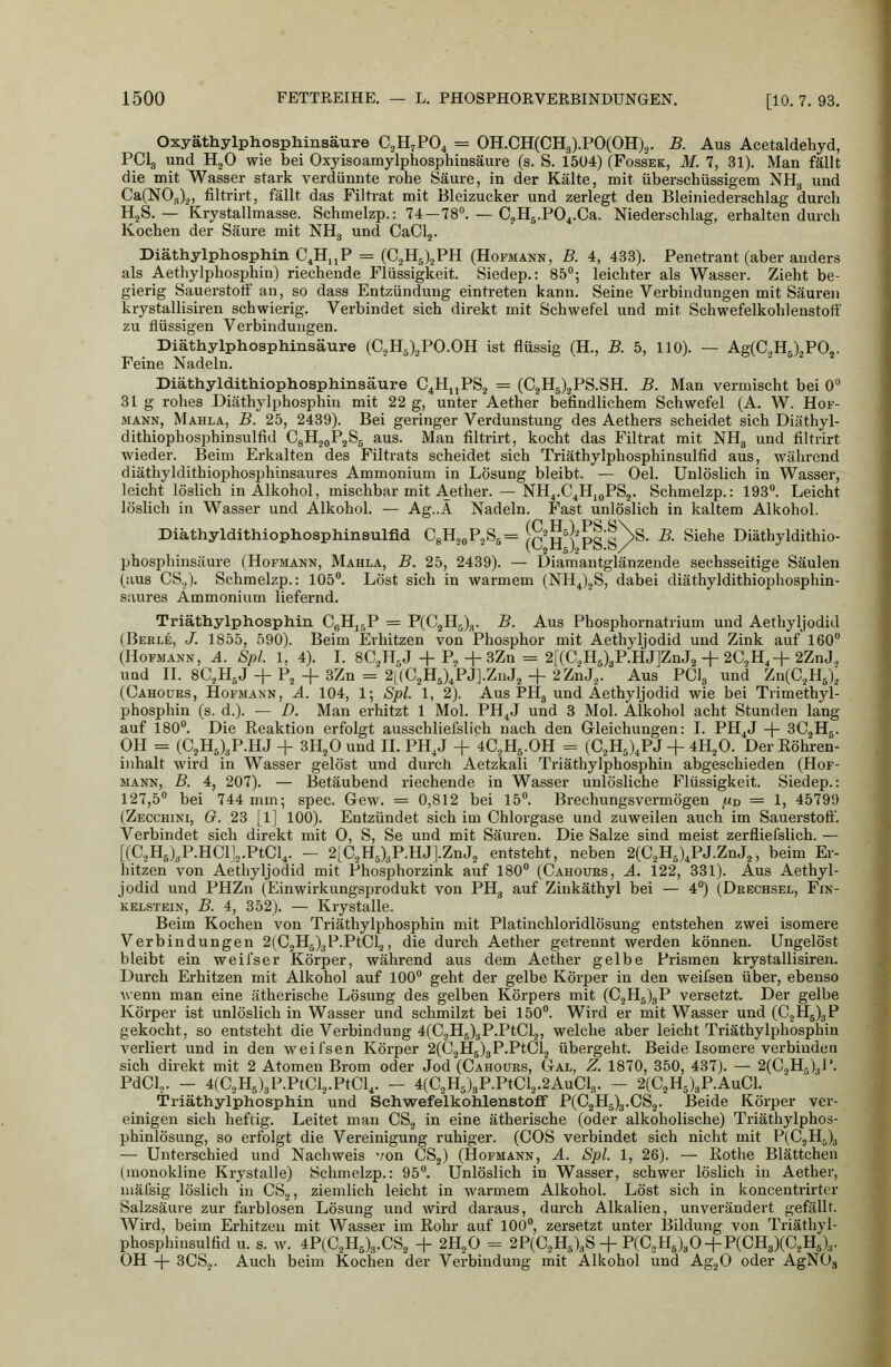 OxyäthylphospMnsäure C^H^PO^ = OH.CH(CH3).PO(OH)2. B. Aus Acetaldehyd, PClg und HgO wie bei Oxyisoamylphosphiasäure (s. S. 1504) (Fossek, M. 7, 31). Man fällt die mit Wasser stark verdünnte rohe Säure, in der Kälte, mit überschüssigem NHg und CaCNO.Oa, filtrirt, fällt das Filtrat mit Bleizucker und zerlegt den Bleiniederschlag durch HjS. — Krystallmasse. Schmelzp.: 74 —78^ — CjHg.PO^.Ca. Niederschlag, erhalten durch Kochen der Säure mit NHg und CaClj. Diäthylphosphin C^H.jP = (C2H5)2PH (Hofmann, B. 4, 433). Penetrant (aber anders als Aethylphosphin) riechende Flüssigkeit. Siedep.: 85^; leichter als Wasser. Zieht be- gierig Sauerstoff an, so dass Entzündung eintreten kann. Seine Verbindungen mit Säuren krystallisiren schwierig. Verbindet sich direkt mit Schwefel und mit Schwefelkohlenstoff zu flüssigen Verbindungen. Diäthylphospliinsäure (C,Hä),PO.OH ist flüssig (H., B. 5, 110). — Ag(C.,H5)2P02. Feine Nadeln. Diäthyldithiophosphinsäure C^HjjPS., = (C^HJ^PS.SH. B. Man vermischt bei 0» 31g rohes Diäthylphosphin mit 22 g, unter Aether befindlichem Schwefel (A. W. Hof- mann, Mahla, B. 25, 2439). Bei geringer Verdunstung des Aethers scheidet sich Diäthyl- dithiophosphinsulfid CgHjgPaSg aus. Man filtrirt, kocht das Filtrat mit NHg und filtrirt wieder. Beim Erkalten des Filtrats scheidet sich Triäthylphosphinsulfid aus, während diäthyldithiophosphinsaures Ammonium in Lösung bleibt. — Oel. Unlöslich in Wasser, leicht löslich in Alkohol, mischbar mit Aether. — NH^.C^HjjPSg. Schmelzp.: 193°. Leicht löslich in Wasser und Alkohol. — Ag..Ä Nadeln. Fast unlöslich in kaltem Alkohol. Diäthyldithiophosphinsulfid CgH^oP^Ss^ (c'ni'PS S/^®' ^- ^^^^^ Diäthyldithio- phosphinsäure (Hofmann, Mahla, B. 25, 2439). — Diamantglänzende sechsseitige Säulen (aus CS.,). Schmelzp.: 105. Löst sich in warmem (NH^)2S, dabei diäthyldithiophosphin- saures Ammonium liefernd. Triäthylphosphin CgHjgP = P(C2H5)3. B. Aus Phosphornatrium und Aethyljodid (Berle, J. 1855, 590). Beim Erhitzen von Phosphor mit Aethyljodid und Zink auf 160 (HoFMANN, A. Spl. 1, 4). I. SCH^J + Pj +3Zn = 2[(C.,HJgP.HJ]ZnJ2 + 20.^4+2ZnJ., UQd II. 8C.,HsJ +P.2+ 3Zn = 2L(C.,HJ,PJ].ZnJ2 + 2ZnJ.,. Aus PClg und Zn(C.,HJ.; (Cahours, Hofmann, A. 104, 1; Spl. 1, 2). Aus PHg und Aethyljodid wie bei Trimethyl- phosphin (s. d.). — D. Man erhitzt 1 Mol. PH^J und 3 Mol. Alkohol acht Stunden lang auf 180. Die Reaktion erfolgt ausschliefslich nach den Gleichungen: I. PH^J -|- 3C.2Hg. OH = (C2H5)3P.HJ + SH^O und IL PH,J + 4C5H5.OH = (C.,H5),PJ + 4H.3O. Der Röhren- inhalt wird in Wasser gelöst und durch Aetzkali Triäthylphosphin abgeschieden (Hof- MÄNN, B. 4, 207). — Betäubend riechende in Wasser unlösliche Flüssigkeit. Siedep.: 127,5 bei 744 mm; spec. Gew. = 0,812 bei 15. Brechungsvermögen /xd = 1, 45799 (Zecchini, G. 23 [1] 100). Entzündet sich im Chlorgase und zuweilen auch im Sauerstoff. Verbindet sich direkt mit 0, S, Se und mit Säuren. Die Salze sind meist zerfliefslich. — [(C,HJgP.HCl]o.PtCl,. - 2[C,HJgP.HJ].ZnJ2 entsteht, neben 2(C.,H5)^PJ.ZnJ2, beim Er- hitzen von Aethyljodid mit Phosphorzink auf 180 (Cahours, A. 122, 331). Aus Aethyl- jodid und PHZn (Einwirkungsprodukt von PHg auf Zinkäthyl bei — 4) (Drechsel, Fin- KELSTEiN, B. 4, 352). — Krystalle. Beim Kochen von Triäthylphosphin mit Platinchloridlösung entstehen zwei isomere Verbindungen 2(C2H5)3P.PtCl2, die durch Aether getrennt werden können. Ungelöst bleibt ein weifser Körper, während aus dem Aether gelbe Prismen krystallisiren. Durch Erhitzen mit Alkohol auf 100 geht der gelbe Körper in den weifsen über, ebenso ■wenn man eine ätherische Lösung des gelben Körpers mit (C2H5)gP versetzt. Der gelbe Körper ist unlöslich in Wasser und schmilzt bei 150. Wird er mit Wasser und (C.jH5)gP gekocht, so entsteht die Verbindung 4(CjH5)gP.PtClj, welche aber leicht Triäthylphosphin verliert und in den weifsen Körper 2(C.jHB)gP.PtC1.2 übergeht. Beide Isomere verbindea sich direkt mit 2 Atomen Brom oder Jod (Cahours, Gal, Z. 1870, 350, 437). — 2(C.,Hg)gi'. PdCl,. - 4(C.,H5)3P.PtCl2.PtCl4. — 4(C2H5)gP.PtCl.,.2AuClg. — 2(C2H5)gP.AuCl. Triäthylphosphin und Schwefelkohlenstoff P(C2H5)g.CS2. Beide Körper ver- einigen sich heftig. Leitet man CSj in eine ätherische (oder alkoholische) Triäthylphos- phinlösung, so erfolgt die Vereinigung ruhiger. (COS verbindet sich nicht mit P(C2Hj)g — Unterschied und Nachweis von CS^) (Hofmann, A. Spl. 1, 26). — Rothe Blättchen (monokline Krystalle) Schmelzp.: 95. Unlöslich in Wasser, schwer löslich in Aether, mäfsig löslich in CS,, ziemlich leicht in warmem Alkohol. Löst sich in koncentrirter Salzsäure zur farblosen Lösung und wird daraus, dui'ch Alkalien, unverändert gefällt. Wird, beim Erhitzen mit Wasser im Rohr auf 100, zersetzt unter Bildung von Triäthyl- phosphinsulfid u. s. w. 4P(C2H5)g.CS2 + 2H2O = 2P(C2HJgS + P(C2H5)gO + P(CH3)(C2H5)g. OH -\- 3CS2. Auch beim Kochen der Verbindung mit Alkohol und AgjO oder AgNOg
