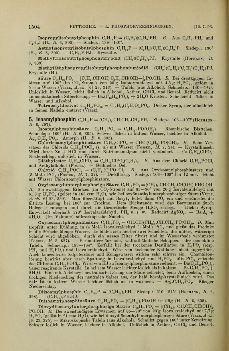 IsopropylisobutylphospMn C,H„P = (C,H,)(C4H9)PH. B. Aus CgH^.PH, und C4H9J (H., B. 6, 300). — Siedep.: 139—140. Aethylisopropylisobutylphosphin C9H21P = {G^'H.^)(C^\l^)(C^^)F. Siedep.: 190 (H., B. 6, 300). — CgH^P.HJ. Kiystalle. Methyltriisobutylphosphoniumjodid (CH3)(C4H9)3PJ. Krystalle (Hofmann, B. 6, 300). Methylätliylisopropylisobutylphosphoniumjodid (CH8)(C2H5)(CgH7)(C4H9)PJ. Krystalle (H.). Säure Ci^HasPOg = [C3H,.CH(OH).C3H6.CH(OH)—J^PO.OH. B. Bei dreitägigem Er- hitzen auf 100 (im COj-Strome) von 20 g Isobutyraldehyd mit 4,5 g H^PO^, gelöst in 5 ccm Wasser (Ville, A. eh. [61 23, 843). — Tafeln (aus Alkohol). Schmelzp.: 140—142. Unlöslich in Wasser, leicht löslich in Alkohol, Aether, CHCI3 und Benzol. Reducirt nicht ammoniakalische Silberlösung. — Ba.(Ci6H34P06)2 -|- 2H2O Krusten. Sehr leicht löslich in Wasser und Alkohol. Tetracetylderivat G^^H^gPOio = C,6H3i(C2H30)4P06. Dicker Syrup, der allmählich zu feinen Nadeln erstarrt (Ville). 5. Isoamylphosphin C5H,,p = (CH3)2.ch.ch2.ch,.ph2. siedep.: loe—107 (Hofmann, B. 6, 297). Isoamylphosphinsäure 0,11,3 PO3 = C5H,i.P0(0H2). Ehombische Blättchen. Schmelzp.: 160 (H., B. 6, 305). Schwer löslich in kaltem Wasser, leichter in Alkohol. — Ag^.CsHiiPOg. Amorph (H., B. 6, 305). Cblorisoamylphosphinsäure C.Hi^ClPOg = CHC1(C4H<,).P0(0H)2. B. Beim Ver- setzen des Chlorids CglijoPOCIg (s. u.j mit Wasser (Fossek, M. 7, 24). — Krystallinisch. Wird durch Zn -|- HCl und durch Natriumamalgam nicht verändert. — Ca.CsHjgClPOg. Niederschlag, unlöslich in Wasser. Diäthylester CgH^oClPOg = C5H,„C1P03(C,H6)2. B. Aus dem Chlorid CgHjoPOCIg und Aethylalkohol (Fossek). — Gelbliches Oel. Chlorid CgHioPOCla = (CgHiJClPO.Cla. B. Aus Oxyisoamylphosphinsäure und (3 Mol.) PCI5 (Fossek, M. 7, 22). — Dickflüssig. Siedep.: 106—109 bei 12 mm. Giebt mit Wasser Chlorisoamylphosphinsäure. Oxyiaoamylunterphosphorige Säure CsH.gPOg = (CH3)2.CH.CH.2.CH(OH).PHO.OH. B. Bei zweitägigem Erhitzen (im COj-Strome) auf 85—90 von 20 g Isovaleraldehyd mit 61,3 g H3PO2 (gelöst in 166 ccm HjO), wie bei oxyönanthylunterphosphoriger Säure (Ville, A. eh. [6] 23, 330). Man übersättigt mit Baryt, leitet dann COg ein und verdunstet die filtrirte Lösung bei 100 zur Trockne. Dem Rückstände wird das Baryumsalz durch Holzgeist entzogen und durch die theoretische Menge HäSO^ zerlegt. — Dicker Syrup. Entwickelt oberhalb 170 Isovaleraldehyd, PHg u. s. w. Reducirt AgNOa. — Ba.Aj + 4H2O. (Im Vakuum) mikroskopische Nadeln. Oxyisoamylphosphinsäure CgHigPO, = OH.CH[(CH3)2.CH.CH2].PO(OH)2. D. Man tröpfelt, unter Kühlung, in (4 Mol.) Isovaleraldehyd (1 Mol.) PCI3 und giefst das Produkt in die 20fache Menge Wasser. Es bilden sich hierbei zwei Schichten; die untere, wässerige Schicht wird abgehoben, durch ein nasses Filter filtrirt und im Wasserbade verdunstet (Fossek, M. 5, 627). — Perlmutterglänzende, wallrathähnliche Schuppen oder monokline Tafeln. Schmelzp.: 183—184. Zerfällt bei der trockenen Destillation in H3PO4 (resp. PH3 und HgPO^) und Isovaleraldehyd. Wird von kochender Kalilauge nicht angegriffen. .A.uch koncentrirte Salpetersäure und Königswasser wirken sehr schwer ein. Chamäleon- lösung bewirkt aber rasch Spaltung in Isovaleraldehyd und H3PO4. Mit PCI5 entsteht (las Chlorid CjiH,oPOC]3. Wird von HJ zu Isoamylphosphinsäure reducirt. — Ba(C5HijP04),,. Sauer reagirendc Krystalle. In heifsem Wasser leichter löslich als in kaltem. — Ba.CjHjjPO^-j- 2H2O. Eine mit Aetzbaryt neutralisirte Lösung der Säure scheidet, beim Aufkochen, einen flockigen Niederschlag des neutralen Salzes aus, der bald körnig-krystallinisch wird. Das Salz ist in kaltem Wasser leichter löslich als in warmem. — Ag2.C5HjjP04. Käsiger Niederschlag. Diisoamylphosphin CioH23P = (CgHu^^PH. Siedep.: 210—215 (Hofmann, B. 6, 298). - (C5H,,)2PH.HJ. Diisoamylphosphinsäure CioHjgPOj = (CsHjJ^PO.OH ist ölig (H., B. 6, 305). Dioxydiisoamylunterphosphorige Säure CjoH^^PO^ == [(CH3),. CH.CH.,.CH(0H)]3 PO.OH. B. Bei zweistündigem Erwärmen auf 85—90 von 20 g Isovaleraldehyd mit 7,7 g H3PO2 (gelöst in 21 ccm HjO), wie bei dioxydiönanthylunterphosphoriger Säure (Ville, A.ck. [6| 23, 325). — Mikroskopische Tafeln (aus Alkohol). Schmilzt gegen 160 unter Zersetzung. Schwer löslich in Wasser, leichter in Alkohol. Unlöslich in Aether, CHCI3 und Benzol;