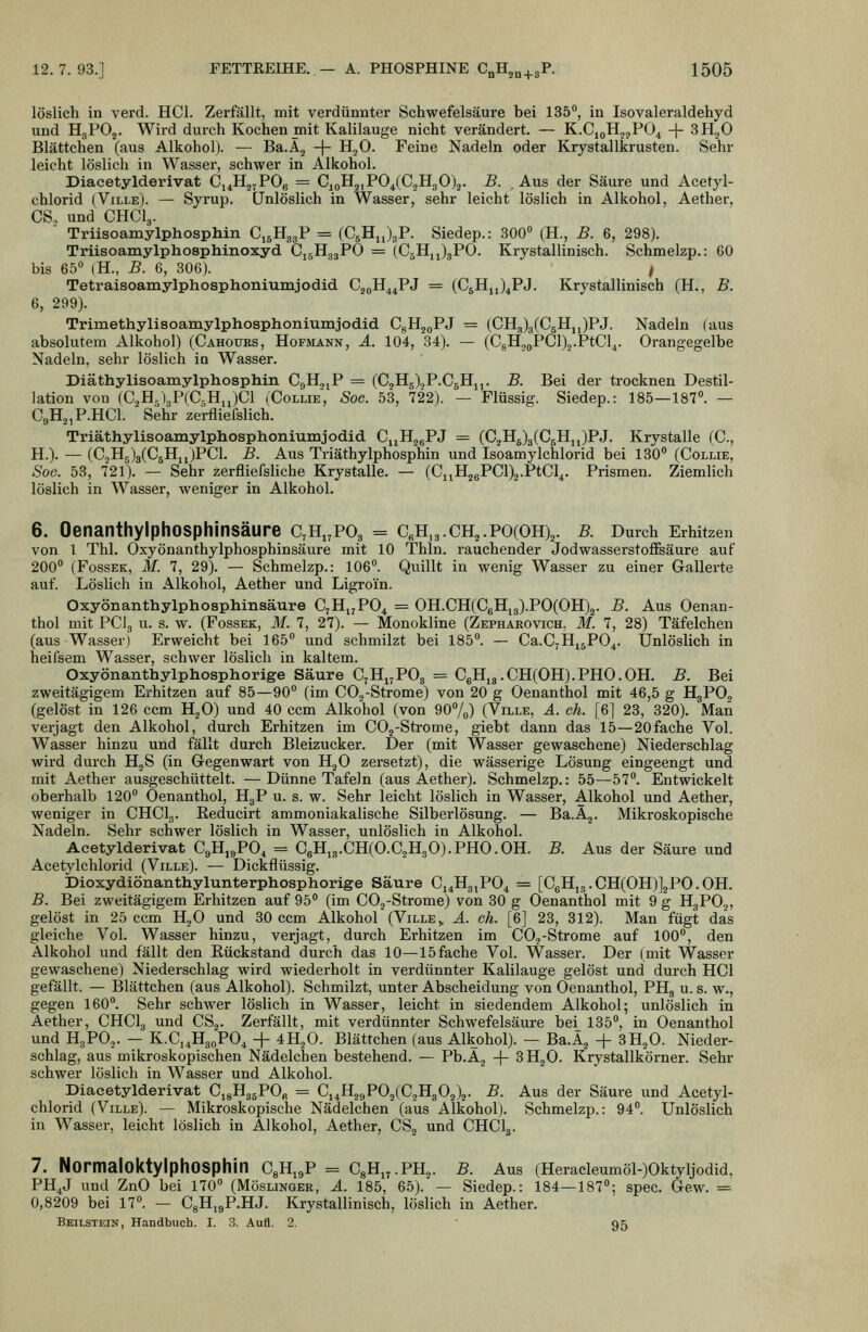 löslich in verd. HCl. Zerfällt, mit verdünnter Schwefelsäure bei 135, in Isovaleraldehyd und HgPOj. Wird durch Kochen mit Kalilauge nicht verändert. — K.C,oH,,jP04 + 3H2O Blättchen (aus Alkohol). — Ba.Aj + H^O. Feine Nadeln oder Krystallkrusten. Sehr leicht löslich in Wasser, schwer in Alkohol. Diacetylderivat C,4H2jPOg = G^oH^iPO^iC^Jl^O)^. B. Aus der Säure und Acetyl- chlorid (Ville). — Syrup. Unlöslich in Wasser, sehr leicht löslich in Alkohol, Aether, CS., und CHCI3. Triisoamylphosphin CigHggP = (CjHiJgP. Siedep.: 300 (H., B. 6, 298). Triisoamylphosphinoxyd CjgHggPO = (CjHjJgPO. Krystallinisch. Schmelzp.: 60 bis 65° (H., B. 6, 306). 1 Tetraisoamylphosphoniumjodid Cj^H^^PJ = (CgHjJ^PJ. Krystallinisch (H., B. 6, 299). Trimethylisoamylphosphoniumjodid CgHjoPJ = (CH3)3(C5Hjj)PJ. Nadeln (aus absolutem Alkohol) (Cahours, Hofmann, A. 104, 34). — (CgHjoPCl^j.PtCl^. Orangegelbe Nadeln, sehr löslich in Wasser. Diäthylisoamylphosphin CgH.jjP = (C2H5),P.C5Hj,. B. Bei der trocknen Destil- lation von (CjH^lgPCC.HiJCl (Collie, Sog. 53, 722). — Flüssig. Siedep.: 185—187». — CgHjjP.HCl. Sehr zerfliefslich. Triäthylisoamylpliosphoniumjodid. CuHjgPJ = (C.iH5)3(C5Hjj)PJ. Krystalle (C, H.). — (C2H5)3(C5Hii)PCl. B. Aus Triäthylphosphin und Isoamylchlorid bei 130» (Collie, Sog. 53, 721). — Sehr zerfliefsliche Krystalle. — (CnH^gPC^a.PtCl^. Prismen. Ziemlich löslich in Wasser, weniger in Alkohol. 6. OenanthylphOSphinsäure C^H^POg = CeH,3.CH2.PO(OH)2. B. Durch Erhitzen von 1 Thl. Oxyönanthylphosphinsäure mit 10 Thln. rauchender Jodwasserstoffsäure auf 200» (FossEK, M. 7, 29). — Schmelzp.: 106». Quillt in wenig Wasser zu einer Gallerte auf. Löslich in Alkohol, Aether und Ligroin. Oxyönanthylphosphinsäure CjHj^PO^ = 0H.CH(C6Hig).P0(0H)2. B. Aus Oenan- thol mit PCI3 u. s. w. (Fossek, M. 7, 27). — Monokline (Zephaeovich, M. 7, 28) Täfelchen (aus Wasser) Erweicht bei 165» und schmilzt bei 185». — Ca.C7Hj5P04. Unlöslich in heilsem Wasser, schwer löslich in kaltem. Oxyönanthylphosphorige Säure 0,Yi^,VO^ = C6Hi3.CH(OH).PHO.OH. B. Bei zweitägigem Erhitzen auf 85—90» (im COj-Strome) von 20 g Oenanthol mit 46,5 g H3PO2 (gelöst in 126 ccm H^O) und 40 ccm Alkohol (von 90»/^) (Ville, ä. eh. [6] 23, 320). Man verjagt den Alkohol, durch Erhitzen im COg-Strome, giebt dann das 15—20fache Vol. Wasser hinzu und fällt durch Bleizucker. Der (mit Wasser gewaschene) Niederschlag wird durch HjS (in Gegenwart von HjO zersetzt), die wässerige Lösung eingeengt und mit Aether ausgeschüttelt. —Dünne Tafeln (aus Aether). Schmelzp.: 55—57». Entwickelt oberhalb 120» Oenanthol, HgP u. s. w. Sehr leicht löslich in Wasser, Alkohol und Aether, weniger in CHCI3. Eeducirt ammoniakalische Silberlösung. — Ba.Äj. Mikroskopische Nadeln. Sehr schwer löslich in Wasser, unlöslich in Alkohol. Acetylderivat CgHjgPO^ = C6H,3.CH(O.C2H30).PHO.OH. B. Aus der Säure und Acetylchlorid (Ville). — Dickflüssig. Dioxydiönanthylunterphosphorige Säure Ci^Hg^PO^ = [C6Hi3.CH(OH)]2PO.OH. B. Bei zweitägigem Erhitzen auf 95» (im COj-Strome) von 30 g Oenanthol mit 9 g H3PO2, gelöst in 25 ccm H,0 und 30 ccm Alkohol (Ville,. ä. gL [6] 23, 312). Man fügt das gleiche Vol. Wasser hinzu, verjagt, durch Erhitzen im CO,-Strome auf 100», den Alkohol und fällt den Rückstand durch das 10—15 fache Vol. Wasser. Der (mit Wasser gewaschene) Niederschlag wird wiederholt in verdünnter Kalilauge gelöst und durch HCl gefällt. — Blättchen (aus Alkohol). Schmilzt, unter Abscheidung von Oenanthol, PH3 u. s. w., gegen 160». Sehr schwer löslich in Wasser, leicht in siedendem Alkohol; unlöslich in Aether, CHCI3 und CS.^. Zerfällt, mit verdünnter Schwefelsäure bei 135», in Oenanthol und H3PO,. — K.Ci^HgoPO^ -f- 4H2O. Blättchen (aus Alkohol). — Ba.Ä^ + 3HjO. Nieder- schlag, aus mikroskopischen Nädelchen bestehend. — Pb.A^ + 3H2O. Krystallkörner. Sehr schwer löslich in Wasser und Alkohol. Diacetylderivat CigHggPO« = Cj4H2<,P02(C3H302)2. B. Aus der Säure und Acetyl- chlorid (Ville). — Mikroskopische Nädelchen (aus Alkohol). Schmelzp.: 94». Unlöslich in Wasser, leicht löslich in Alkohol, Aether, CS, und CHCI3. 7. NormaloktylphOSphin C^Hj^P = CgHi^.PH^. B. Aus (Heracleumöl-)Oktyljodid, PH4J und ZnO bei 170» (Möslingee, ä. 185, 65). — Siedep.: 184—187»; spec. Gew. = 0,8209 bei 17». — CgH^gP.HJ. Krystallinisch, löslich in Aether. Beilstein, Handbuch. I. 3. Aufl. 2. ' 95