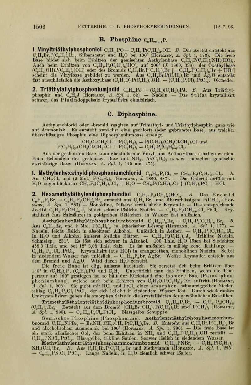 B. Phosphine c^H^n+iP. 1. VinyltriäthylphOSphoniol CgHi^PO = CijHg.PCCjHJg.OH. B. Das Acetat entsteht aus CjH^Br.PCCjHjgBr, Silberacetat und H^O bei 100 (Hofmann, A. Spl. 1, 173). Die freie Base bildet sich beim Erhitzen der gemischten Aethylenbase C,H4.P(C2H5)3NH3(HO)2. Auch beim Erhitzen von CgH^.PjCC^slgCHO)., auf 200 (J. 1860, 338j, der Oxäthylbase {C,B.^.OB.)FiC,Ii,UOK) oder des Bromids C2H;Br.P(C.,H,),Br [= CjHg.PCC^HglgBr + HBr] scheint die Vinylbase gebildet zu werden. Aus C2H4Br.P(C2H5)gBr und Ag^O entsteht fast ausschliefslich die Aethoxylbase (C2HBO).P(Ci,H6)3.0H. — (C8Hi8P.Cl)o.PtCl^. Oktaeder. 2. Triäthylallylphosphoniumjodid CeH^^pj = (C3H5)(C2H5)3PJ. b. Aus Triäthyi phosphin und C3H5J (Hofmann, ä. Spl. 1, 52). — Nadeln. — Das Sulfat krystallisirt schwer, das Platindoppelsalz krystallisirt oktaedrisch. C. Diphosphine. Aethylenchlorid oder -bromid reagiren auf Trimethyl- und Triäthylphosphin ganz wie auf Ammoniak. Es entsteht zunächst eine gechlorte (oder gebromte) Base, aus welcher überschüssiges Phosphin eine Diphosphoniumbase erzeugt. CH^Cl.CH^Cl + P{C,Il,\ = P(C2H,)3(CH2C1.CH2).C1 und P(C2H,)3.(CH2C1.CH2).C1 + P(C2H,)3 = C2H,.P2(C2HJe.Cl2. Aus der gechlorten Base kann ebenfalls eine Vinyl- und Aethoxylbase erhalten werden. Beim Behandeln der gechlorten Base mit NHg, As(C2Hg)3 u. s. w. entstehen gemischte zweisäurige Basen (Hofmann, ä. Spl. 1, 145 und 275). 1. Methylenhexäthyldiphosphoniumchlorid Ci3H3,P2C1,, = ch2.P2(C2Hj6.ci2. b. Aus CHo.Clj und (2 Mol.) P(C2H5)3 (Hofmann, /. 1860,'487). — Das Chlorid zerfällt mit HjO augenblicklich: CB.,.P,iC,}I,)^.C\, + H^O = CHs.P(C2H5)3.Cl + (aH5)3PO + HCl. 2. Hexamethyläthylendiphosphondiol CäH4.P2(CH3)6(H0)2. b. Das Bromid CgHjyPjBrj = C2H4.P2(CH3)6Br2 entsteht aus C2H4Br2 und überschüssigem P(CH3J3 (Hof- mann, Ä. Spl. 1, 287). — Monokline, äufserst zerfliefsliche Krystalle. — Das entsprechende Jodid C2H4.P2(CH3)6.J2 bildet schwer lösliche Nadeln. — C2H^.P2(CH3)6.Cl2.PtCl,. Kry- stallisirt (aus Salzsäure) in goldgelben Blättchen; in Wasser fast unlöslich. Aethylenhexäthyldiphosphoniumbromid Cj4H34P2Br2 = C2Hj.P3(C2H5)g.Br2. B. Aus C2H4.Br2 und 2 Mol. P(C2H5)g in ätherischer Lösung (Hofmann, A. Spl. 1, 177). — Nadeln, leicht löslich in absolutem Alkohol. Unlöslich in Aether. — C2H4.P.,(C.jH5)e.Cl2. In H2O und Alkohol äufserst lösliche Blätter. — C2H4.P2(C2H5)g.J2. Trikline Nadeln. Schmelzp.: 231°. Es löst sich schwer in Alkohol. 100 Thle. HoO lösen bei Siedehitze 458,3 Thle. und bei 12° 3,08 Thle. Salz. Es ist unlöslich in mälsig konc. Kalilauge. — Ci4H34P2.Cl2.PtCl4. Krystallisirt (aus HCl) in orangerothen, monoklinen Nadeln. Selbst in siedendem Wasser fast unlöslich. — C,4H34P2Br2.AgBr. Weifse Krystalle; entsteht aus dem Bromid und AgoO. Wird durch HjO zersetzt. Die freie Base ist ölig, äufserst kaustisch. Sie zersetzt sich beim Erhitzen über 160° in (C2H6)3P, (C2Hg)3PO und C2H4. Unterbricht man das Erhitzen, wenn die Tem- peratur auf 190° gestiegen ist, so hält der Rückstand eine isomere Base (Paradiphos- phoniumbase), welche auch beim Erhitzen von C2H50.P(C2H5)3.0H auftritt (Hofmann, A. Spl. 1, 208). Sie giebt mit HCl und PtCl4 einen amorphen, schmutziggelben Nieder- schlag C,4H34P2Cl2-PtCl4, der sich leicht in siedendem Wasser löst. Durch wiederholtes Umkrystallisiren gehen die amorphen Salze in die krystallisirten der gewöhnlichen Base über. Trimethylätliylentriäthyldipliosphoniuinbromid CnH28P2Br2 = CjH^. P,(CH3)g (C,H5)a.Br2. Entsteht aus dem Bromid (CH2Br.CH2).P(C2Hj3Br und P(CHg)3 (Ho'fmann, A.' Spl 1, 280). — C„H28P2Cl2.PtCl4. Blassgelbe Schuppen. Gemischte Phosphine (Phosphamine). Aethylentriäthylphosphammonium- bromid C8H22NPBr2 = Br.NH3.CH2.CH2.P(C2H5)3Br. B. Entsteht aus C,H4Br.P(C2H5)3.Br und alkoholischem Ammoniak bei 100° (Hofmann, A. Spl. 1, 290). — Die freie Base ist ein stark alkalisches Oel, das beim Erhitzen in NH, und C2H3.P(C2H5)3.0H zerfällt. — C8H22PN.Cl,.PtCl4. Blassgelbe, trikline Säulen. Schwer löslich in siedendem Wasser. Methyläthylentriäthylphosphammoniumbromid C9H24PNBr2 = CoH4,P(CgH5)3. NH2(CHg)Br2. B. Aus C2H4Br.P(C2HJ3.Br und Methylamin (Hofmann, A.'Spl. 1, 295). — C9H,4PN.Cl2.PtCl4. Lange Nadeln, in HjO ziemlich schwer löslich.