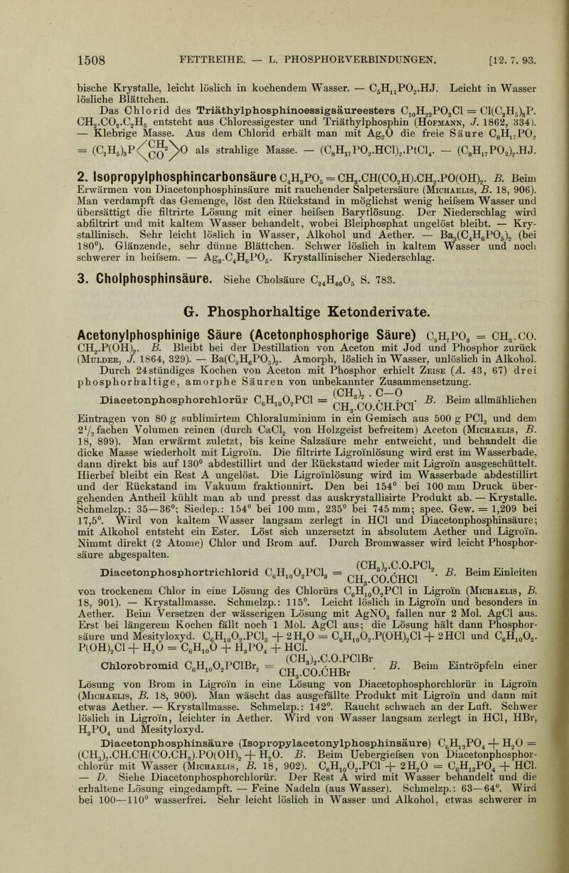 bische Krystalle, leicht löslich in kochendem Wasser. — CgHjjPOj.HJ. Leicht in Wasser lösliche ßlättchen. Das Chlorid des Triäthylphosphinoessigsäureesters CjoHjgPOaCl = €1(03115)3?. CH2.CO2.C2H, entsteht aus Chloressigester und Triäthylphosphin (Hopmann, J. 1862, 334). — Klebrige Masse. Aus dem Chlorid erhält man mit AgjO die freie Säure CgHjjPO., = (C2H6)3P/^^\0 als strahlige Masse. — (C8Hi,P02.HCl).,.PtCl^. — {G^IL,^VO^),.Yii. 2. lsopropylphosphincarbonsäurec,H9P05 = CH3.CH(C02H).CH2.PO(OH)2. b. Beim Erwärmen von Diacetonphosphinsäure mit rauchender Salpetersäure (Michaelis, B. 18, 906). Man verdampft das Gemenge, löst den Rückstand in möglichst wenig heifsem Wasser und übersättigt die filtrirte Lösung mit einer heifsen Barytlösung. Der Niederschlag wird abfiltrirt und mit kaltem Wasser behandelt, wobei Bleiphosphat ungelöst bleibt. — Kry- stallinisch. Sehr leicht löslich in Wasser, Alkohol und Aether. — Ba8(C4H6P05), (bei 180). Glänzende, sehr dünne Blättchen. Schwer löslich in kaltem Wasser und noch schwerer in heii'sem. — Agg.C^HePOj. Krystallinischer Niederschlag. 3. CholphOSphinsäure. Siehe Cholsäme C^^H^oOs S. 783. G. Phosphorhaltige Ketonderivate. Acetonylphosphinige Säure (Acetonphosphorige Säure) CsH^POg = CH3.C0. CH2.P(OH)2. B. Bleibt bei der Destillation von Aceton mit Jod und Phosphor zurück (MuLDER, J. 1864, 329). — Ba(C3HgP03)2. Amorph, löslich in Wasser, unlöslich in Alkohol. Durch 24stündiges Kochen von Aceton mit Phosphor erhielt Zeise {A. 43, 67) drei phosphorhaltige, amorphe Säuren von unbekannter Zusammensetzung. Diacetonphosphorehlorür C6Hjo02PCl = p,„ ^^^ a,tt t.nr ^- Beim allmählichen Eintragen von 80 g sublimirtem Chloraluminium in ein Gemisch aus 500 g PClg und dem 272 fachen Volumen reinen (durch CaClg von Holzgeist befreitem) Aceton (Michaelis, B. 18, 899). Man erwärmt zuletzt, bis keine Salzsäure mehr entweicht, und behandelt die dicke Masse wiederholt mit Ligroin. Die filtrirte Ligroi'nlösung wird erst im Wasserbade, dann direkt bis auf 130*' abdestillirt und der Rückstand wieder mit Ligroin ausgeschüttelt. Hierbei bleibt ein Rest A ungelöst. Die Ligroinlösung wird im Wasserbade abdestillirt und der Rückstand im Vakuum fraktionnirt. Den bei 154 bei 100 mm Druck über- gehenden Antheil kühlt man ab und presst das auskrystallisirte Produkt ab. — Krystalle. Schmelzp.: 35—36; Siedep.: 154 bei 100 mm, 235 bei 745mm; spec. Gew. = 1,209 bei 17,5. Wird von kaltem Wasser langsam zerlegt in HCl und Diacetonphosphinsäure; mit Alkohol entsteht ein Ester. Löst sich unzersetzt in absolutem Aether und Ligroin. Nimmt direkt (2 Atome) Chlor und Brom auf. Durch Bromwasser wird leicht Phosphor- säure abgespalten. fCH ^ C O PCI Diacetonphosphortrichlorid. CgHioOjPCL = J^ ^>f'/,ürii ^- ^- Bei™ Einleiten UHg.LO.üxlLl von trockenem Chlor in eine Lösung des Chlorürs CgHjoOjPCl in Ligrom (Michaelis, B. 18, 901). — Krystallmasse. Schmelzp.: 115. Leicht löslich in Ligroin und besonders in Aether. Beim Versetzen der wässerigen Lösung mit AgNOg fallen nur 2 Mol. AgCl aus. Erst bei längerem Kochen fällt noch 1 Mol. AgCl aus; die Lösung hält dann Phosphor- säure und Mesityloxyd. CeHioOj.PClg + 2H2O = C6Hio02.P(OH),Cl + 2HC1 und CgHioOj. P(0H)2C1 + H2O - CeHioO + H3PO, -f HCl. Chlorobromid C6Hjo02PClBr2 = 1^ XXATTTy ^- ^- Beim Eintröpfeln einer üHg.CU.CHBr Lösung von Brom in Ligroin in eine Lösung von Diacetophosphorchlorür in Ligroin (Michaelis, B. 18, 900). Man wäscht das ausgefällte Produkt mit Ligroin und dann mit etwas Aether. —Krystallmasse. Schmelzp.: 142. Raucht schwach an der Luft. Schwer löslich in Ligroin, leichter in Aether. Wird von Wasser langsam zerlegt in HCl, HBr, H3PO4 und Mesityloxyd. Diacetonphosphinsäure (Isopropylacetonylphosphinsäure) CgHuPO^ -j- il^O = (CH3),.CH.CH(CO.CH3).PO(OH)2 H-H2O. B. Beim üebergiefsen von Diacetonphosphor- ehlorür mit Wasser (Michaelis, B. 18, 902). CbHio02.PC1 + 2H2O = CeHi3P0^ -f HCl. — D. Siehe Diacetonphosphorehlorür. Der Rest A wird mit Wasser behandelt und die erhaltene Lösung eingedampft. —- Feine Nadeln (aus Wasser). Schmelzp.: 63—64. Wird bei 100—110 wasserfrei. Sehr leicht löslich in Wasser und Alkohol, etwas schwerer in