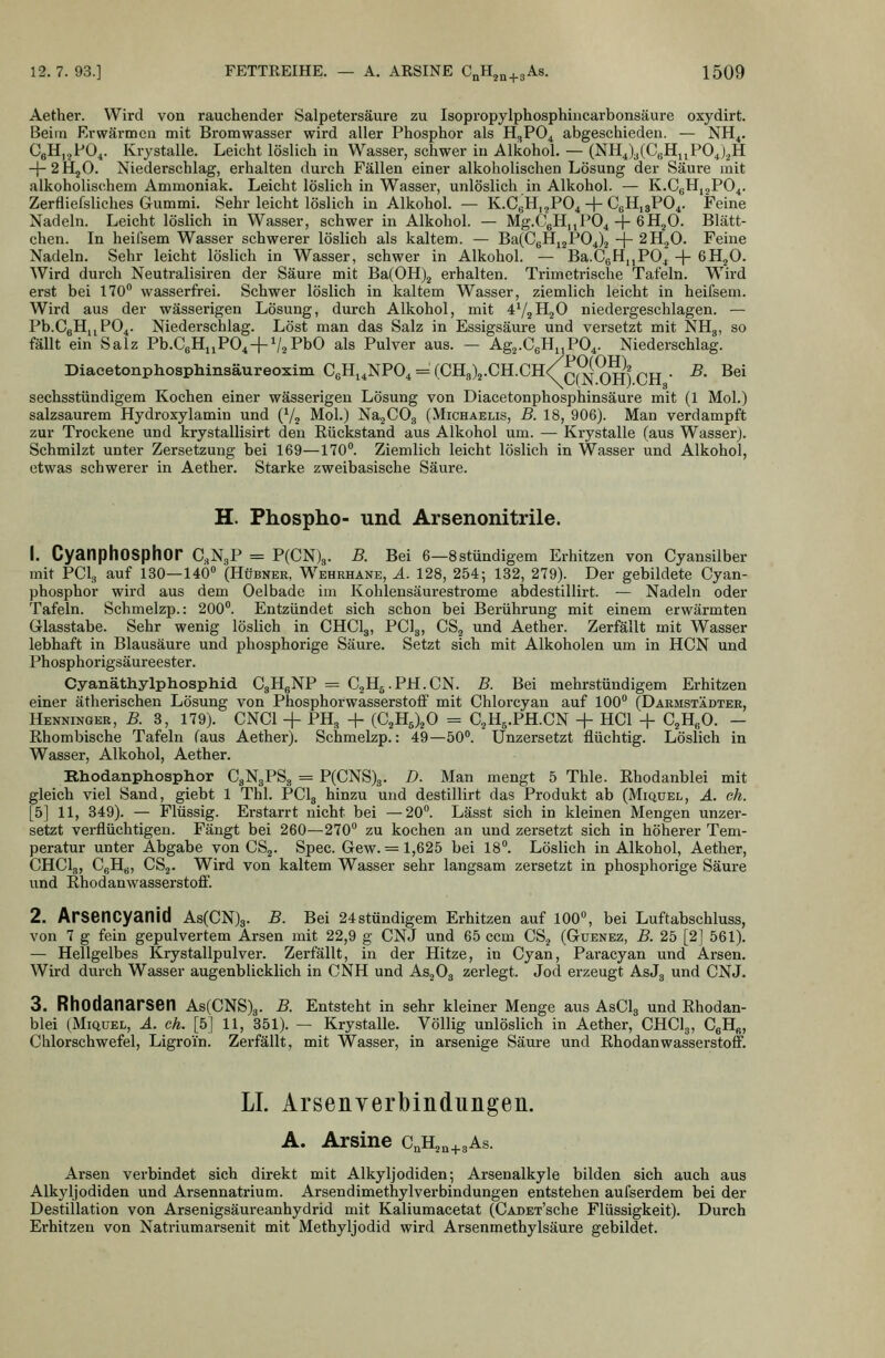 Aether. Wird von rauchender Salpetersäure zu Isopropylphosphincarbonsäure oxydirt. Beim Erwärmen mit Bromwasser wird aller Phosphor als H,P04 abgeschieden. — NH^. CgHijPO^. Krystalle. Leicht löslich in Wasser, schwer in Alkohol. — (NH4)3(CgH„P04).^H -j-2HjO. Niederschlag, erhalten durch Fällen einer alkoholischen Lösung der Säure mit alkoholischem Ammoniak. Leicht löslich in Wasser, unlöslich in Alkohol. — K.CgHijPO^. Zerfliefsliches Gummi. Sehr leicht löslich in Alkohol. — K.CgH,,P04 + CgHiaPO^. Feine Nadeln. Leicht löslich in Wasser, schwer in Alkohol. — Mg.CgHjjPO^ -j- 6H2O. Blätt- chen. In heilsem Wasser schwerer löslich als kaltem. — Ba(CgHj2P04).3 -{- 2H2O. Feine Nadeln. Sehr leicht löslich in Wasser, schwer in Alkohol. — Ba.CgHiiPO^ + eH^O. Wird durch Neutralisiren der Säure mit Ba(0H)2 erhalten. Trimetrische Tafeln. Wird erst bei 170 wasserfrei. Schwer löslich in kaltem Wasser, ziemlich leicht in heifsem. Wird aus der wässerigen Lösung, durch Alkohol, mit ^'/^HgO niedergeschlagen. — Pb.CgHijPO^. Niederschlag. Löst man das Salz in Essigsäure und versetzt mit NHg, so fällt ein Salz Pb.CgHuPO^ + VzPbO als Pulver aus. — Agj-CgH^PO^. Niederschlag. Diacetonphosphinsäureoxim CgHi^NPO^ = (CHJ^.CH.Ch/^^^ q^^^ ^^ _ ^, Bei sechsstündigem Kochen einer wässerigen Lösung von Diacetonphosphinsäure mit (1 Mol.) salzsaurem Hydroxylamin und (Va Mol.) Na^COg (Michaelis, B. 18, 906). Man verdampft zur Trockene und krystallisirt den Rückstand aus Alkohol um. — Krystalle (aus Wasser). Schmilzt unter Zersetzung bei 169—170. Ziemlich leicht löslich in Wasser und Alkohol, etwas schwerer in Aether. Starke zweibasische Säure. H. Phospho- und Arsenonitrile. 1. CyanphOSphor C.NgP = P(CN)3. B. Bei e—Sstündigem Erhitzen von Cyansilber mit PCI3 auf 130—140» (Hübner, Wehehane, ä. 128, 254; 132, 279). Der gebildete Cyan- phosphor wird aus dem Oelbade im Kohlensäurestrome abdestillirt. — Nadeln oder Tafeln. Schmelzp.: 200. Entzündet sich schon bei Berührung mit einem erwärmten Glasstabe. Sehr wenig löslich in CHCI3, PClg, CS^ und Aether. Zerfällt mit Wasser lebhaft in Blausäure und phosphorige Säure. Setzt sich mit Alkoholen um in HCN und Phosphorigsäureester. Cyanäthylphosphid CgHgNP = CgHg.PH.CN. B. Bei mehrstündigem Erhitzen einer ätherischen Lösung von Phosphorwasserstoflf mit Chlorcyan auf 100 (Darmstädter, Henninqer, B. 3, 179). CNCl + PH, + (C^HJ^O = CjHg.PH.CN + HCl + C^HgO. — Rhombische Tafeln (aus Aether). Schmelzp.: 49—50. Unzersetzt flüchtig. Löslich in Wasser, Alkohol, Aether. Rhodanphosphor CaNgPSg = P(CNS)3. D. Man mengt 5 Thle. Rhodanblei mit gleich viel Sand, giebt 1 Tbl. PCI3 hinzu und destillirt das Produkt ab (Miquel, ä. eh. [5] 11, 349). — Flüssig. Erstarrt nicht bei —20. Lässt sich in kleinen Mengen unzer- setzt verflüchtigen. Fängt bei 260—270 zu kochen an und zersetzt sich in höherer Tem- peratur unter Abgabe von CSg. Spec. Gew. = 1,625 bei 18°. Löslich in Alkohol, Aether, CHCI3, CgHg, CSj. Wird von kaltem Wasser sehr langsam zersetzt in phosphorige Säure und Rhodanwasserstoff'. 2. Arsencyanid As(CN)3. S. Bei 24stündigem Erhitzen auf 100, bei Luftabschluss, von 7 g fein gepulvertem Arsen mit 22,9 g CNJ und 65 ccm CS.^ (Guenez, B. 25 [2j 561). — Hellgelbes Krystallpulver. Zerfällt, in der Hitze, in Cyan, Paracyan und Arsen. Wird durch Wasser augenblicklich in CNH und AsjOg zerlegt. Jod erzeugt AsJg und CNJ. 3. Rhodanarsen As(CNS)3. B. Entsteht in sehr kleiner Menge aus AsClg und Rhodan- blei (MiQUEL, Ä. eh. [5] 11, 351). — Krystalle. Völlig unlöslich in Aether, CHClg, CgH«, Chlorschwefel, Ligroin. Zerfällt, mit Wasser, in arsenige Säure und Rhodanwasserstoff. LI. Arsenverbindungen. A. Arsine CnH2„^.3As. Arsen verbindet sich direkt mit Alkyljodiden; Arsenalkyle bilden sich auch aus Alkyljodiden und Arsennatrium. Arsendimethylverbindungen entstehen aufserdem bei der Destillation von Arsenigsäureanhydrid mit Kaliumacetat (CADET'sche Flüssigkeit). Durch Erhitzen von Natriumarsenit mit Methyljodid wird Arsenmethylsäure gebildet.