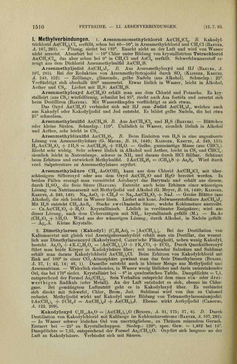 I. Methylverbindungen. l. Arsenmonomethylchlorid As(CH3)C]5. B. Kakodyl- trichlorid As(CH3)jCl3 zerfällt, schon bei 40—50°, in Arsenmethylchlorid und CHgCl (Baeyer, Ä. lOT, 263). — Flüssig, siedet bei 133. Raucht nicht an der Luft und wird von Wasser nicht zersetzt. Absorbirt bei —10 Chlor unter Bildung von krystallisirtem Tetraehlorid As^CH.jCl^, das aber schon bei 0° in CH3CI und ASCI3 zerfällt. Schwefelwasserstoff er- zeugt aus dem Dichlorid Arsenmethylsulfid As(CHg)S. Arsenmethyljodid. As(CH3)J,. B. Aus Arsenmethyloxyd und HJ (Baeyer, A. 107, 285). Bei der Reduktion von Arsenmethyltetrajodid durch SOj (Klinoer, Kreutz, A. 249, 152). — Zolllange, glänzende, gelbe Nadeln (aus Alkohol). Schmelzp.: 25. Verflüchtigt sich oberhalb 200° unzersetzt. Etwas löslich in Wasser, leicht in Alkohol, Aether und CS^. Liefert mit H,S: As(CH3)S. Araenmethyloxyd As(CH3)0 erhält man aus dem Chlorid und Potasche. Es kry- stallisirt (aus CS..) würfelförmig, schmilzt bei 95, riecht nach Asa foetida und zersetzt sich beim Destilliren (Baeyer). Mit Wasserdämpfen verflüchtigt es sich etwas. Das Oxyd As(CHg)0 verbindet sich mit HJ zum Jodid As(CH3)J2, welches auch aus Kakodyl oder Kakodyljodid und Jod entsteht. Es bildet gelbe Nadeln, die bei etwa 25 schmelzen. Arsenmethylsulfid As(CH3)S. B. Aus As(CH3)Cl2 und H^S (Baeyer). — Blättchen oder kleine Säulen. Schmelzp.: 110. Unlöslich in Wasser, ziemlich löslich in Alkohol und Aether, sehr leicht in CS.,. Arsenmethyldisulfld As(CH3)S2. B. Beim Einleiten von H^S in eine angesäuerte Lösung von Arseumethylsäure (G. Meyer, B, 16, 1440; Klingee, Kreutz, A. 249, 153). H2.As(CH3)03 + 2H,,S = As(CH3)Sj + SH^O. — Gelbe, gummiartige Masse (aus CHCl^j. Riecht sehr widrig. Sehr schwer löslich in Alkohol und Aether, leicht in CS, und CHCL,; ziemlich leicht in Natronlauge, schwer in NH3 und daraus durch HCl fällbar. Schäumt beim Erhitzen und entwickelt Methylsulfid. 2As(CH3)S2 = (CHg^^S + As^Sg. Wird durch verd. Salpetersäure zu Arsenmethylsäure oxydirt. Arsenmethylsäure CHg. AsO(OH).2 kann aus dem Chlorid As(CHg)Cl2 mit über- schüssigem Silberoxyd oder aus dem Oxyd As(CH3)0 und HgO bereitet werden. In beiden Fällen erzeugt man vermittelst Aetzbaryt das Barytsalz und erhält aus diesem, durch HjSOj, die freie Säure (Baeyek). Entsteht auch beim Erhitzen einer wässerigen Lösung von Natriumarsenit mit Methyljodid und Alkohol (G. Meyer, B. 16, 1440; Klingee, Kreutz, A. 249, 149). Nag.AsOg -f CHgJ = Na2.As(CH3)03 -\- NaJ. — Grofse Blätter (aus Alkohol), die sich leicht in Wasser lösen. Liefert mit konc. Jodwasserstoffsäure As(CH3)J^. Mit HjS entsteht CHg.As.Sj. Starke zweibasische Säure, welche Kohlensäure austreibt. — Ca.As(CHg)03 -f- HjO. Krystallinisch. Löslich in verdünnter Essigsäure; wird aus dieser Lösung, nach dem Uebersättigen mit NHg, krystallinisch gefällt (M.). — Ba.As (CH3)03 -^ 5HjO. Wird aus der wässerigen Lösung, durch Alkohol, in Nadeln gefällt. — Agj.Ä. Kleine Krystalle. 2. Dimethylarsen (Kakodyl) (C2HgAs)2 = [As(CH3)2]2. Bei der Destillation von Kaliumacetat mit gleich viel Arsenigsäureanhydrid erhält man ein Destillat, das wesent- lich aus Dimethylarsenoxyd (Kakodyloxyd, CADET'sche Flüssigkeit), neben wenig Kakodyl, besteht. AsjOg -f 4K.C2H3O2 = [As(CH3)2]20 + 2K2CO3 + 2CO2. Durch Quecksilberoxyd führt man beide Körper in Kadokylsäure über; mit rauchender Salzsäure und Sublimat erhält man daraus Kakodylchlorid As(CH3)2Cl. Beim Erhitzen von Kakodylchlorid mit Zink auf 100 in einer CO,-Atmosphäre gewinnt man das freie Dimethylarsen (Bunsek, A. 37, 1; 42, 14; 46, 1). Dasselbe entsteht auch in kleiner Menge aus Methyljodid und Arsennatrium. — Widerlich riechendes, in Wasser wenig lösliches und darin untersinkendes Oel, das bei 170 siedet. Krystallisirt bei — 6 in quadratischen Tafeln. Dampfdichte = 7,1, entsprechend der Formel As2(CHg)4. Sein Verhalten entspricht dem eines ein- oder drei- werthigen Radikals (oder Metall). An der Luft entzündet es sich, ebenso im Chlor- gase. Bei gemäfsigtem Luftzutritt geht es in Kakodyloxyd über. Es verbindet sich direkt mit Schwefel, Chlor, Brom, Jod. Sublimat wird von ihm zu Calomel reducirt. Methyljodid wirkt auf Kakodyl unter Bildung von Tetramethylarsoniumjodid: 2As(CH3)2 + 2CH3J = As(CH3)^J -f As(CH3),J. Ebenso wirkt Aethyljodid (Cahours, A. 122, 209). Kakodyloxyd C^H^jASjO = [As(CHa)2].,0 (Bunsen, A. 31, 175; 37, 6). D. Durch Destillation von Kakodylchlorid mit Kalilauge im Kohlensäurestrome (Baeyer, A. 107, 282). — In Wasser schwer lösliches Oel von unerträglicliem, zu Thränen reizendem Geruch. Erstarrt bei —25 zu Krystallschuppen. Siedep.: 120; spec. Gew. = 1,462 bei 15. Dampfdichte = 7,55, entsprechend der Formel As2(CH3)^0. Oxydirt sich langsam an der Luft zu Kakodylsäure. Verbindet sich mit Säuren.