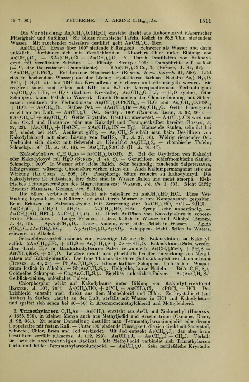 Die Verbindung As2(CHg\0.2HgCU entstellt direkt aus Kakodyloxyd (CADET'scher Flüssigkeit) und Sublimat. Sie bildet rhumbisebe Tafeln, löslich in 28,8 Thln. siedendem Wasser. Mit rauchender Salzsäure destillirt, geht As(CH3)2Cl über. As(CH3)jCl. Etwas über 100 siedende Flüssigkeit. Schwerer als Wasser und darin unlöslich. Verbindet sich mit Metallchloriden. Absorbirt Chlor unter Bildung von As(CH3),Cl3. — 6As(CH3)2Cl + [AsCCHg^J^O. B. Durch Destillation von Kakodyl- oxyd mit verdünnter Salzsäure. — Flüssig. Siedep.: 109. Dampfdichte gef. = 5,46 (= Vt der theoretischen Dampfdichte). — 2 As(CHg)2Cl.Cu2Cl2 (Bunsen, A. 42, 22). — 2As(CH3)2Cl.PtCl4. Eothbi-auner Niederschlag (Bunsen, Berx,. Jakresb. 21, 500). Löst sich in kochendem Wasser; aus der Lösung krystallisiren farblose Nadeln: As.j(CH3)40. PtCl, -|- H,0, die bei 164° das Krystallwasser verlieren und citronengelb werden. Sie reagiren sauer und geben mit KBr und KJ die korrespondirenden Verbindungen: As3(CH3),O.PtBr, + H,0 (farblose Krystalle), Asj(CHg),O.PtJ, + H^O (gelbe, feine Schuppen, kaum löslich in Wasser). Durch Behandeln der Chlorverbindung mit Silber- salzen resultiren die Verbindungen As2(CH3)40.Pt(N08).2 + H^O und As,(CH3)^O.PtS04 -f H.,0. — As(CH3)oBr. Gelbes Oel. — 6As(CH3).,Br + As.,(CH3),0. Gelbe Flüssigkeit; raucht an der Luft. — As(CH3).,J. Oel. Siedep.: 160 (Cahours, Riche, ä. 92, 364). — 6As(CH3)jJ + As5(CH3)^0. Gelbe Krystalle. Destillirt unzersetzt, — As(CH3)2.CN wird aus dem Oxyd und Blausäure oder aus Kakodyl und Cyanquecksilber bereitet (Bdnsen, A. 37, 23). [As3(CH3)^ + Hg(CN)2 = 2As(CH3)2.CN + Hg]. Glänzende Säulen, schmilzt bei 33, siedet bei 140. Aeufserst giftig. — As2(CH3)4S erhält man beim Destillii-eu von Kakodylchlorid mit einer Lösung von Ba(HS)2 (B-j ^- ^'^5 l^)- Widrig riechendes Oel. Verbindet sich direkt mit Schwefel zu Disulfid As2(CH3)4S2 — rhombische Tafeln; Schmelzp.: 50 (B., A. 46, 16). — (AsC2H6)2S.3 CuS (B., A. 46, 47). Kakodylsäure CjHjOjAs = As(CH3)2.0(OH). B. Bei der Oxydation von Kakodyl oder Kakodyloxyd mit HgO (Bunsen, A. 46, 2). — Geruchlose, schiefrhombische Säulen. Schmelzp.: 200. In Wasser sehr leicht löslich. Sehr beständig; rauchende Salpetersäure, Königswasser, wässerige Chromsäui'e wirken nicht ein. Auch Kaliumpermanganat ist ohne Wirkung (La Coste, A. 208, 32). Phosphorige Säure reducirt zu Kakodyloxyd. Die Kakodylsäure ist einbasisch, ihre Salze sind in Wasser löslich und meist amorph. Elek- trisches Leitungsvermögen des Magnesiumsalzes: Walden, Ph. Ch. 1, 533. Nicht Giftig (Bunsen; Marshall, Geeene, Am. 8, 128). Die Säure verbindet sich direkt mit Salzsäure zu As(CH3)2H02.HCl. Diese Ver- bindung krystallisirt in Blättern; sie wird durch Wasser in ihre Komponenten gespalten. Beim Erhitzen im Salzsäurestrome tritt Zersetzung ein: As(CH3)2H02.HCl + 2HCl = As(CH3)Cl2 + CH3CI + 2H2O. — As(CH3).,H02.HBr. Syrup, sehr unbeständig. - As(CH3),H02.HFl + As(CHg)2Fl3 (?). D. Durch Auflösen von Kakodylsäure in koncen- trirter Flusssäure. — Lange Prismen. Leicht löslich in Wasser und Alkohol (Bunsen, A. 46, 45). — Ag.As(CH3)202. Lange Nadeln, sehr leicht löslich in Wasser. — Ag.As (CH3)202.2As(CH3)2H02. — Ag.As(CH3)202.AgN03. Schuppen, leicht löslich in Wasser, schwerer in Alkohol. Schwefelwasserstoff reducirt eine wässerige Lösung der Kakodylsäure zu Kakodyl- sulfid. 2As(CH3)2H02 -f SHjS = As2(CH3),S + 2S + 4H2O. Kakodylsäure Salze werden aber durch HgS in thiokakodylsaure Salze verwandelt: As(CH3)2Me02 -\- 2H2S = As(CH3)2MeS2 -|- 2H2O. Letztere erhält man gleichfalls bei der Einwirkung von Metall- salzen auf Kakodyldisulfid. Die freie Thiokakodylsaure (Sulfokakodylsäure) ist unbekannt (Bunsen, A. 46, 23). — Pb(As.C2H6.S2)2- Kleine farblose Schuppen. Unlöslich in Wasser, kaum löslich in Alkohol. — Sb(As.C2He-S2)8- Hellgelbe, kurze Nadeln. — Bi(As.C2Hß.S2)3. Goldgelbe Schuppen. — Cu2(As.C2Hg.S2)2. Eigelbes, unlösliches Pulver. — Au(As.C2Hg.S2). Gelblich-weifses, unlösliches Pulver. Chlorphosphor wirkt auf Kakodylsäure unter Bildung von Kakodyltrichlorid (Baeyer, ^ A. 107, 263). As(CH3)2H02 -f 2PCI5 = As(CH3)2Cl3 + 2POCI3 -|- HCl. Das Trichlorid entsteht auch direkt aus dem Monochlorid und Chlor. Es krystallisirt (aus Aether) in Säulen, raucht an der Luft, zerfällt mit Wasser in HCl und Kakodylsäure und spaltet sich schon bei 40—50 in Arsenmonomethylchlorid und Methylchlorid. 3. Trimethylarsen C3H9AS = As(CH3)3 entsteht aus AsClg und Zinkmethyl (Hofmanx, J. 1855, 538), in kleiner Menge auch aus Methyljodid und Arsennatrium (Cahours, Eiche, A. 92, 361). Zu seiner Darstellung destillirt man Tetramethylarsoniumjodid oder dessen Doppelsalze mit festem Kali. — Unter 100 siedende Flüssigkeit, die sich direkt mit Sauerstoff, Schwefel, Chlor, Brom und Jod verbindet. Mit Jod entsteht As(CHg)3J2, das aber beim Destilliren zerfällt (Cahours, A. 112, 228). As(CH3),J2 = As(CH3)2J + CH3J. Verhält sich wie ein zweiwerthiges Eadikal. Mit Methyljodid verbindet sich Trimethylarsen leicht und bildet Tetramethylarsoniumjodid. — As(CHg)gO. Sehr zerfliefsliche Krystalle.