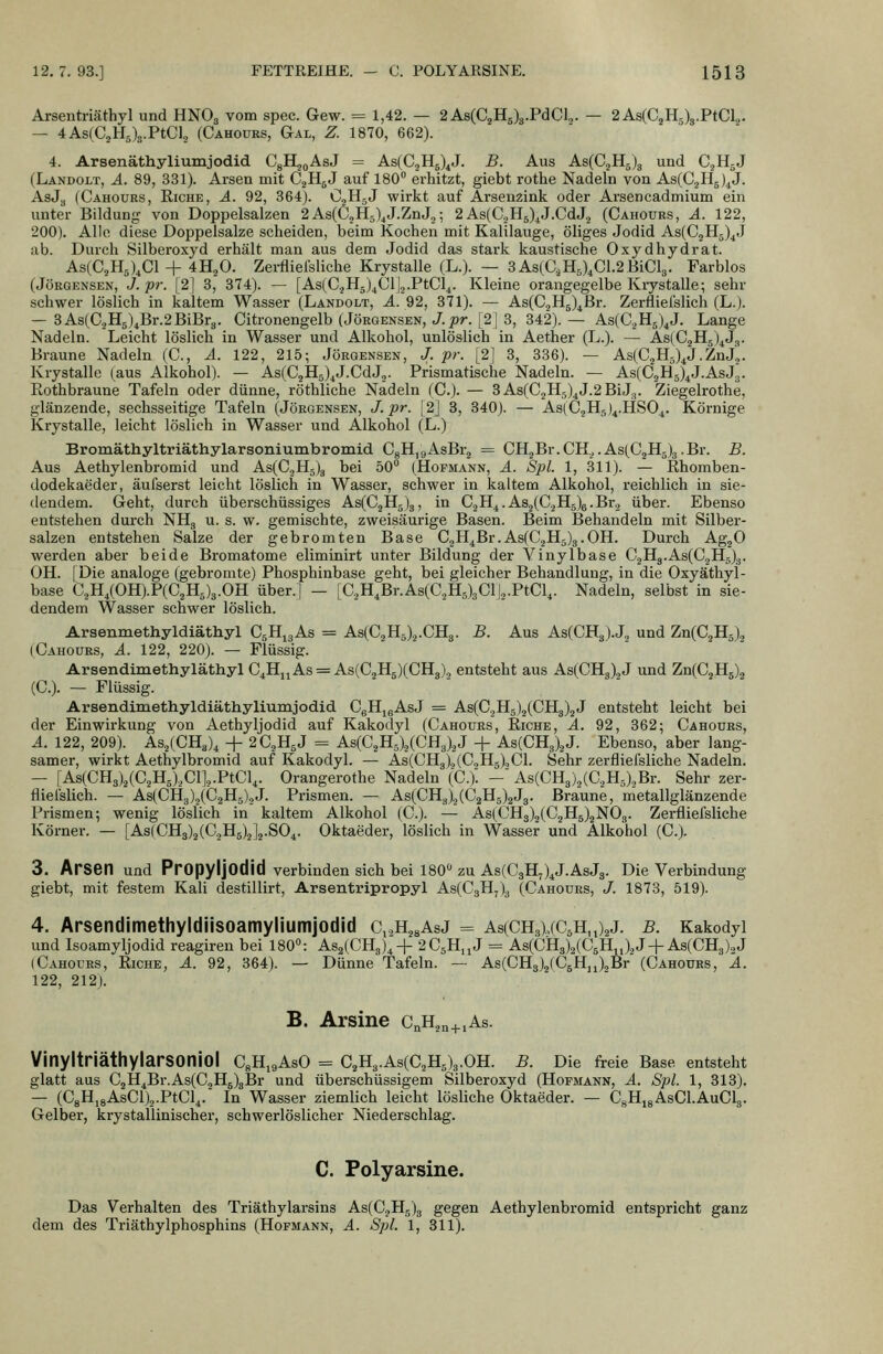 Arsentriäthyl und HNO3 vom spec. Gew. = 1,42. — 2As(C2H5)3.PdCl,. — 2As(CjH5)3.PtCl.,. — 4As(C2H5)3.PtGl2 (Cahoürs, Gal, Z. 1870, 662). 4. Arsenäthiyliumjodid. CgH^oAsJ = As(C2H5)^J. B. Aus AsCCjHsJa und CjHgJ (Landolt, A. 89, 331). Arsen mit CgllgJ auf 180 erhitzt, giebt rothe Nadeln von Ks,{Q,^^)^i. AsJj, (Cahours, Eiche, A. 92, 364). C,HgJ wirkt auf Arsenzink oder Arsencadmium ein unter Bildung von Doppelsalzen 2AsCCjHs)^J.ZnJ,; 2As(C2H5)^J.CdJ2 (Cahours, A. 122, 200). Alle diese Doppelsalze scheiden, beim Kochen mit Kalilauge, öliges Jodid As(C2H5)4J ab. Durch Silberoxyd erhält man aus dem Jodid das stark kaustische Oxydhydrat. As(CjH5),Cl + 4H2O. Zei-fliefsliche Krystalle (L.). — 3As(C,H5),C1.2BiCl3. Farblos (JöRGENSEN, J.ipr. [2] 3, 374). — [As(CjH5)4Cl]2.PtCl4. Kleine orangegelbe Kiystalle; sehr schwer löslich in kaltem Wasser (Landolt, ^.92, 371). — As(CjH5)4Br. Zerfliefslich (L.). — 3As(C.jH5)4Br.2BiBr3. Citronengelb (Jörgensen, J. ;?/•. [21 3, 342).— As(C2H5)4J, Lange Nadeln. Leicht löslich in Wasser und Alkohol, unlöslich in Aether (L.). — ^.3(02115)4^3. Braune Nadeln (C, A. 122, 215; Jörgensen, J. pr. [2] 3, 336). — As(02H5)4J.ZnJ2. Krystalle (aus Alkohol). — As(02H5)4J.CdJ2. Prismatische Nadeln. — As(02H5)4J.AsJ3. Rothbraune Tafeln oder dünne, röthliche Nadeln (0.). — 3As(02Hg)4J.2BiJ3. Ziegelrothe, glänzende, sechsseitige Tafeln (Jörgensen, J.pr. [2] 3, 340). — As(05115)4.11804. Körnige Krystalle, leicht löslich in Wasser und Alkohol (L.) Bromäthyltriäthylarsoniumbromid. OgHjgAsBrg = OH2Br.CH.^.As(C2Hg)3.Br. B. Aus Aethylenbromid und As(02H5)3 bei 50 (Hofmann, A. Spl. 1, 311). — ßhomben- dodekaeder, äufserst leicht löslich in Wasser, schwer in kaltem Alkohol, reichlich in sie- dendem. Geht, durch überschüssiges As(02Hg)3, in 02H4.As2(02H5)e.Br2 über. Ebenso entstehen durch NH3 u. s. w. gemischte, zweisäurige Basen. Beim Behandeln mit Silber- salzen entstehen Salze der gebromten Base 02H4Br.As(02Hg)3.0H. Durch AgjO werden aber beide Bromatome eliminirt unter Bildung der Vinylbase C2H3.As(02H5)3. OH. I Die analoge (gebromte) Phosphinbase geht, bei gleicher Behandlung, in die Oxyäthyl- base C2H4(OH).P(C2Hg)3.0H über.] — [C2H4Br.As(02H5)301j2.PtCl4. Nadeln, selbst in sie- dendem Wasser schwer löslich. Arsenmethyldiäthyl OgHjaAs = As(C,H5)2.CH3. B. Aus As(CH3).J„ und Zn(C2Hg), (Cahours, A. 122, 220). — Flüssig. Arsendimethyläthyl 04H,jAs = As(C2Hs)(CH3)., entsteht aus As(CH3)2J und Zn(C2H5), (C). — Flüssig. Arsendimethyldiäthyliumjodid CgHjgAsJ = As(C2H5)2(CH3)2J entsteht leicht bei der Einwirkung von Aethyljodid auf Kakodyl (Cahours, Eiche, A. 92, 362; Cahours, A. 122, 209). As2(CHJ4 -f 2C2H5J = As(C2H5)2(CH3)2J + As(CH3)2J. Ebenso, aber lang- samer, wirkt Aethylbromid auf Kakodyl. — As(CHg)2(C2H5)oCl. Sehr zerfliefsliche Nadeln. — [As(CH3)2(C2Hg)2Cl]2.PtCl4. Orangerothe Nadeln \C.). - As(CH3)2(C2H5)2Br. Sehr zer- fliefslich. — As(CH3)2(C2H5)2J. Prismen. — As(CH3)2(C2Hg)2J3. Braune, metallglänzende Prismen; wenig löslich in kaltem Alkohol (C). — As(CH3)2(C2H5)2N03. Zerfliefsliche Körner. — [As(CH3)2(C,H5)2]2.S04. Oktaeder, löslich in Wasser und Alkohol (C). 3. Arsen und PropyljOdid verbinden sich bei 180 zu As(C3H,)4J.AsJ3. Die Verbindung giebt, mit festem Kali destillirt, Arsentripropyl As(C3H7)3 (Cahours, J. 1878, 519). 4. Arsendimethyldiisoamyliumjotlid c,2H28AsJ = As(CH3),(C5H,i)2J. b. Kakodyl und Isoamyljodid reagiren bei 180: As2(CH3)44- 2C5H,jJ = As(CH3)2(C5Hn)2J +As(CH3)2J (Cahours, Eiche, A. 92, 364). — Dünne Tafeln. — As(CH3)2fC5Hji)2Br (Cahours, A. 122, 212). B. Arsine CnH2„+,As. VinyltriäthylarSOniol CgHigAsO = C2H3.As(C2Hg)3.0H. B. Die freie Base entsteht glatt aus C2H4Br.As(C2H5)8Br und überschüssigem Silberoxyd (Hofmann, A. Spl. 1, 313). — (CgHi8AsCl)2.PtCl4. In Wasser ziemlich leicht lösliche Oktaeder. — CgHjgAsCl.AuClg. Gelber, krystallinischer, schwerlöslicher Niederschlag. C. Polyarsine. Das Verhalten des Triäthylarsins As(C.,H5)g gegen Aethylenbromid entspricht ganz dem des Triäthylphosphins (Hofmann, A. Spl. 1, 811).