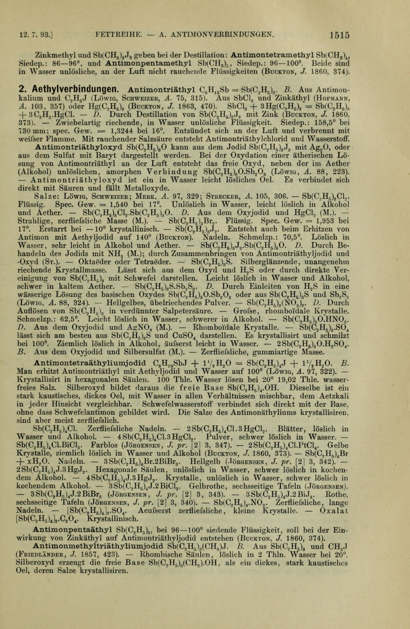 Zinkmethyl und Sb(CH3)gJ2 geben bei der Destillation: Antimontetramethyl Sb^CHj^, Siedep.: 86—96, und Antimonpentamethyl Sb(CH3)5, Siedep.: 96—100. Beide sind in Wasser unlösliche, an der Luft nicht rauchende Flüssigkeiten (Bückton, J. 1860, 374). 2. Aethylverbindungen. Antlmontrläthyl CeH.gSb = Sb(C2H5)3. B. Aus Antimon- kalium und C2H5J (Löwig, Schweizer, A. 75, 315). Aus ISbClg und Zinkäthyl (Hofmann, A. 103, 357) öder Hg(C„H6)3 (Buckton, J. 1863, 470). SbCIg + ZYi.g{C,li^\ = Sb(C2HJ, 4-3C.,H5.HgCl. — D. 'Durch Destillation von SKC^HJ^Jj mit Zink (Bückton, /. 1860, 373). — Zwiebelartig riechende, in Wasser unlösliche Flüssigkeit. Siedep.: 158,5° bei 730 mm; spec. Gew. = 1,3244 bei 16°. Entzündet sich an der Luft und verbrennt mit weilser Flamme. Mit rauchender Salzsäure entsteht Antimontriäthylchlorid und Wasserstoff. Antimontriäthyloxyd. Sb(C2H5)30 kann aus dem Jodid Sb(C2H6)g J.^ mit Ag^O, oder aus dem Sulfat mit Baryt dargestellt werden. Bei der Oxydation einer ätherischen Lö- sung von Antimontriäthyl an der Luft entsteht das freie Oxyd, neben der im Aether (Alkohol) unlöslichen, amorphen Verbindung Sb(C2H5)|,O.Sb203 (Löwig, A. 88, 223). — Antimontriäthyloxyd ist ein in Wasser leicht lösliches Oel. Es verbindet sich direkt mit Säuren und fällt Metalloxyde. Salze: Löwig, Schweizer; Merk, A. 97, 329; Strecker, A. 105, 306. — Sb(C.,Hs)3Cl2. Flüssig. Spec. Gew. = 1,540 bei 17°. Unlöslich in Wasser, leicht löslich in Alkohol und Aether. — Sb(C.,H5)3Cl2.Sb(C2H5)30. D. Aus dem Oxyjodid und HgCl., (M.). — Strahlige, zerfliefsliche Masse (M.). — Sb(C2H5).,Br2. Flüssig. Spec. Gew. = 1,953 bei 17°. Erstarrt bei —10° krystallinisch. — Sb(C2Hj;)3J2. Entsteht auch beim Erhitzen von Antimon mit Aethyljodid auf 140° (Bückton). Nadeln. Schmelzp.: 70,5°. Löslich in Wasser, sehr leicht in Alkohol und Aether. — Sb(C2H6)3J2.Sb(C2H5)30. D. Durch Be- handeln des Jodids mit NH3 (M.); durch Zusammenbringen von Antimontriäthyljodid und -Oxyd (St.). — Oktaeder oder Tetraeder. — Sb(C2H5)3S. Silberglänzende, unangenehm riechende Krystallmasse. Lässt sich aus dem Oxyd und H2S oder durch direkte Ver- einigung von Sb(C2H5)3 mit Schwefel darstellen. Leicht löslich in Wasser und Alkohol, schwer in kaltem Aether. — Sb(C2H5)3S.Sb2S8. D. Durch Einleiten von H2S in eine wässerige Lösung des basischen Oxydes Sb(C2H5)30.Sb203 oder aus Sb(C2H5)3S und Sb^S., (Löwig, A. 88, 324). — Hellgelbes, übelriechendes Pulver. — Sb(C.,H5)3(N03)2. D. Durch Au€ösen von Sb(C2H5)3 in verdünnter Salpetersäure. — Grofse, rhomboidale Krystalle. Schmelzp.: 62,5°. Leicht löslich in Wasser, schwerer in Alkohol. — Sb(C2H5)30.HN03. D. Aus dem Oxyjodid und AgNO^ (M.). — Rhomboidale Krystalle. — Sb(C2H5)g.SÖ4 lässt sich am besten aus Sb(C2H,),S und CuSO^ darstellen. Es krystallisirt und schmilzt bei 100°. Ziemlich löslich in Alkohol, äufserst leicht in Wasser. — 2Sb(C2H5)30.H2S04. B. Aus dem Oxyjodid und Silbersulfat (M.). — Zerfliefsliche, gummiartige Masse. Antimontetraäthyliumjodid CgH.oSbJ -f IV2H2O = Sb(C2H5)^J + 172H2O. B. Man erhitzt Antimontriäthyl mit Aethyljodid und Wasser auf 100° (Löwig, A. 97, 322). — Krystallisirt in hexagonalen Säulen. 100 Thle. Wasser lösen bei 20° 19,02 Thle. wasser- freies Salz. Silberoxyd bildet daraus die freie Base Sb(C2H5)^.OH. Dieselbe ist ehi stark kaustisches, dickes Oel, mit Wasser in allen Verhältnissen mischbar, dem Aetzkali in jeder Hinsicht vergleichbar. Schwefelwasserstoff verbindet sich direkt mit der Base, ohne dass Schwefelantimon gebildet wird. Die Salze des Antimonäthyliums krystallisiren, Sb(C2H,),Cl. Zerfliefsliche Nadeln. - 2Sb(C2H5)^C1.3HgCl2. Blätter, löslich in Wasser und Alkohol. — 4SbfC2H5)4C1.3HgCl2. Pulver, schwer löslich in Wasser. — Sb(C2H5)^Cl.BiCl3. Farblos (Jörgensen, /. pr. [2] 3, 347). - 2Sb(C2H5),Cl.PtCl4. Gelbe Krystalle, ziemlich löslich in Wasser und Alkohol (Buckton, J. 1860, 373). — Sb(C2HB)4Br + XH2O. Nadeln. — 3Sb(C2Hj4Br.2BiBr3. Hellgelb (Jörgensen, J. pr. [2] 3, 342). — 2Sb(C2H5)^J.3HgJ2. Hexagonale Säulen, unlöslich in Wasser, schwer löslich in kochen- dem Alkohol. — 4Sb(C2H5)4J.3HgJ2. Krystalle, unlöslich in Wasser, schwer löslich in kochendem Alkohol. — 3Sb(C.,H5)4J.2BiCl3. Gelbrothe, sechsseitige Tafeln (Jörgensen). — 3Sb(C2H,)4J.2BiBr3 (Jörge'nsen, J. pr. [2] 3, 343). — 3Sb(C2H5)4J.2BiJ3. Rothe, sechsseitige Tafeln (Jörgensen, J. pr. [2] 3, 340). — Sb(C2H5)^.N03. Zerfliefsliche, lange Nadeln. — [Sb(C2H5)4]2.S04. Aeufserst zerfliefsliche, kleine Krystalle. — Oxalat [Sb(C2H5)4]2.C204. Krystallinisch. Antimonpentaäthyl Sb(C2H5)5, bei 96—100° siedende Flüssigkeit, soll bei der Ein- wirkung von Zinkäthyl auf Antimontriäthyljodid entstehen (Buckton. J. 1860, 374). Antimonmethyltriäthyliumjodid Sb(C2H5)3(CH3)J. B. Aus Sb(C2H6)3 und CH3J (Friedländer, J. 1857, 428). — Rhombische Säulen, löslich in 2 Thln. Wasser bei 20°. Silberoxyd erzeugt die freie Base Sb(C,Hg)3(CH3).OH, als ein dickes, stark kaustisches Oel, deren Salze krystallisiren.