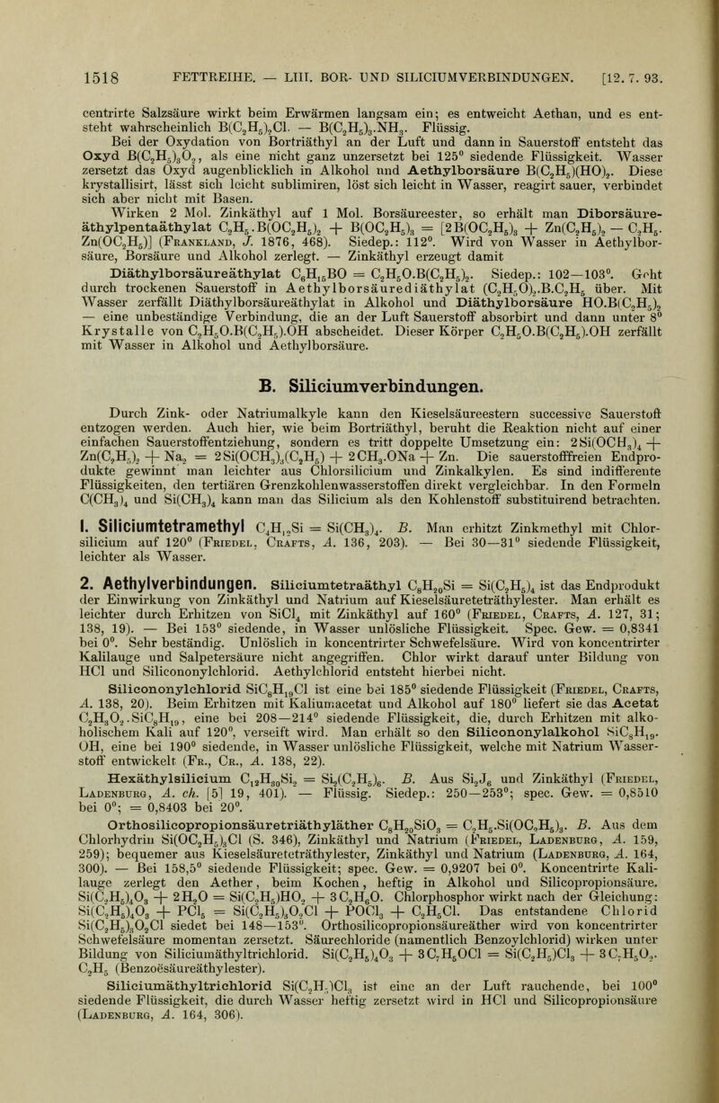 centrirte Salzsäure wirkt beim Erwärmen langsam ein; es entweicht Aethan, und es ent- steht wahrscheinlich BfC^HJ^Cl. — B(C2H5)3.NH3. Flüssig. Bei der Oxydation von Bortriäthyl an der Luft und dann in Sauerstoff entsteht das Oxyd B(CjH5)3 0.,, als eine nicht ganz unzersetzt bei 125 siedende Flüssigkeit. Wasser zersetzt das Oxyd augenblicklich in Alkohol und Aethylborsäure B(C2H5)(HO).3. Diese krystallisirt, lässt sich leicht sublimiren, löst sich leicht in Wasser, reagirt sauer, verbindet sich aber nicht mit Basen. Wirken 2 Mol. Zinkäthyl auf 1 Mol. Borsäureester, so erhält man Diborsäure- äthylpentaäthylat aHs-BlOC^Hj^ + BCOC^Hj), = [2B(OC2H6)3 + ZnCC^Hg), - CH^. Zn(OC2H5)] (Frankland, /. 1876, 468). Siedep.: 112. Wird von Wasser in Aethylbor- säure, Borsäure und Alkohol zerlegt. — Zinkäthyl erzeugt damit Diäthylborsäureäthylat CgH.sBO = C2H50.B(C2H5)2. Siedep.: 102—103°. Goht durch trockenen Sauerstoff in Aethylborsäurediäthylat (C2H50).,.B.C2H5 über. Mit Wasser zerfällt Diäthylborsäureäthylat in Alkohol und Diäthylborsäure HO.BlCoHj)^ — eine unbeständige Verbindung, die an der Luft Sauerstoff absorbirt und dann unter 8** Krystalle von CjH^O.BCaHJ.OH abscheidet. Dieser Körper aH,O.B(C2H5).OH zerfällt mit Wasser in Alkohol und Aethylborsäure. B. Siliciumverbindungen. Durch Zink- oder Natriumalkyle kann den Kieselsäureestern successive Sauerstoff entzogen werden. Auch hier, wie beim Bortriäthyl, beruht die Reaktion nicht auf einer einfachen Sauerstoffentziehung, sondern es tritt doppelte Umsetzung ein: 2Si(OCH3)^-|- ZnCC.H.,), -f Naj = 2Si(OCH3),(C,Hs) + 2CH3.0Na -f Zn. Die sauerstofffreien Endpro- dukte gewinnt man leichter aus Chlorsilicium und Zinkalkylen. Es sind indifferente Flüssigkeiten, den tertiären Grenzkohlenwasserstoffen direkt vergleichbar. In den Formeln QCHg)^ und SiCCHg)^ kann man das Silicium als den Kohlenstoff' substituirend betrachten. 1. Siliciumtetramethyl C,H„Si = SlCCHg),. B. Man erhitzt Zinkmethyl mit Chlor- silicium auf 120° (Friedel, Grafts, ä. 136, 203). — Bei 30—31° siedende Flüssigkeit, leichter als Wasser. 2. Aethylverbindungen. Slliciumtetraäthyl CgH^oSi = SiCC^Hs)^ ist das Endprodukt der Einwirkung von Zinkäthyl und Natrium auf Kieselsäureteträthylester. Man erhält es leichter durch Erhitzen von SiCl^ mit Zinkäthyl auf 160° (Friedel, Grafts, ä. 127, 31; 138, 19). — Bei 153° siedende, in Wasser unlösliche Flüssigkeit. Spec. Gew. = 0,8341 bei 0°. Sehr beständig. Unlöslich in koncentrirter Schwefelsäure. Wird von koncentrirter Kalilauge und Salpetersäure nicht angegriffen. Chlor wirkt darauf unter Bildung von HCl und Silicononylchlorid. Aethylchlorid entsteht hierbei nicht. Silicononylclilorid SiCgHigCl ist eine bei 185° siedende Flüssigkeit (Friedel, Grafts, A. 138, 20). Beim Erhitzen mit Kaliumacetat und Alkohol auf 180° liefert sie das Aeetat CjHgO^.SiGgHig, eine bei 208—214° siedende Flüssigkeit, die, durch Erhitzen mit alko- holischem Kali auf 120, verseift wird. Man erhält so den Silieononylalkohol SiCgHjg. OH, eine bei 190° siedende, in Wasser unlösliche Flüssigkeit, welche mit Natrium Wasser- stoff entwickelt (Fe., Gr., ä. 138, 22). Hexäthylsilicium GiaHggSi., = Si2(CjH5)6. B. Aus SigJg und Zinkäthyl (Friedel, Ladenbürg, ä. eh. [5] 19, 401). — Flüssig. Siedep.: 250 — 253°; spec. Gew. = 0,8510 bei 0; = 0,8403 bei 20°. Orthosilicopropionsäuretriäthyläther CgHgoSiO, = C2H5.Si(OG,H5)3. B. Aus dem Chlorhydriu öi(0C2H5)3Cl (S. 346), Zinkäthyl und Natrium (Friedel, Ladenburg, A. 159, 259); bequemer aus Kieselsäureteträthylester, Zinkäthyl und Natrium (Ladenbürg, A. 164, 300). — Bei 158,5° siedende Flüssigkeit; spec. Gew. = 0,9207 bei 0°. Koncentrirte Kali- lauge zerlegt den Aether, beim Kochen, heftig in Alkohol und Silicopropionsäure. Si(G.,H6)403 + 2H2O = Si(G5H,)H0., + ^C^Hß. Chlorphosphor wirkt nach der Gleichung: Si(C;H6),03 -f FCI5 = Si(C2H5)30.;Cl -\- POCI3 -f- C^HjCl. Das entstandene Chlorid Si(C.jH6)302Cl siedet bei 148—153. Orthosilicopropionsäureäther wird von koncentrirter Schwefelsäure momentan zersetzt. Säurechloride (namentlich Benzoylchlorid) wirken unter Bildung von Siliciumäthyltrichlorid. Si(C2H5),03 + SC^HgOCl = Si(C2H5)Cl3 -f SC^H^O.,. C2H5 (Benzoesäureäthylester). Siliciumäthyltrichlorid Si(C,H-lCl3 ist eine an der Luft rauchende, bei 100° siedende Flüssigkeit, die durch Wasser heftig zersetzt wird in HCl und Silicopropionsäure (Ladenburg, A. 164, 306).