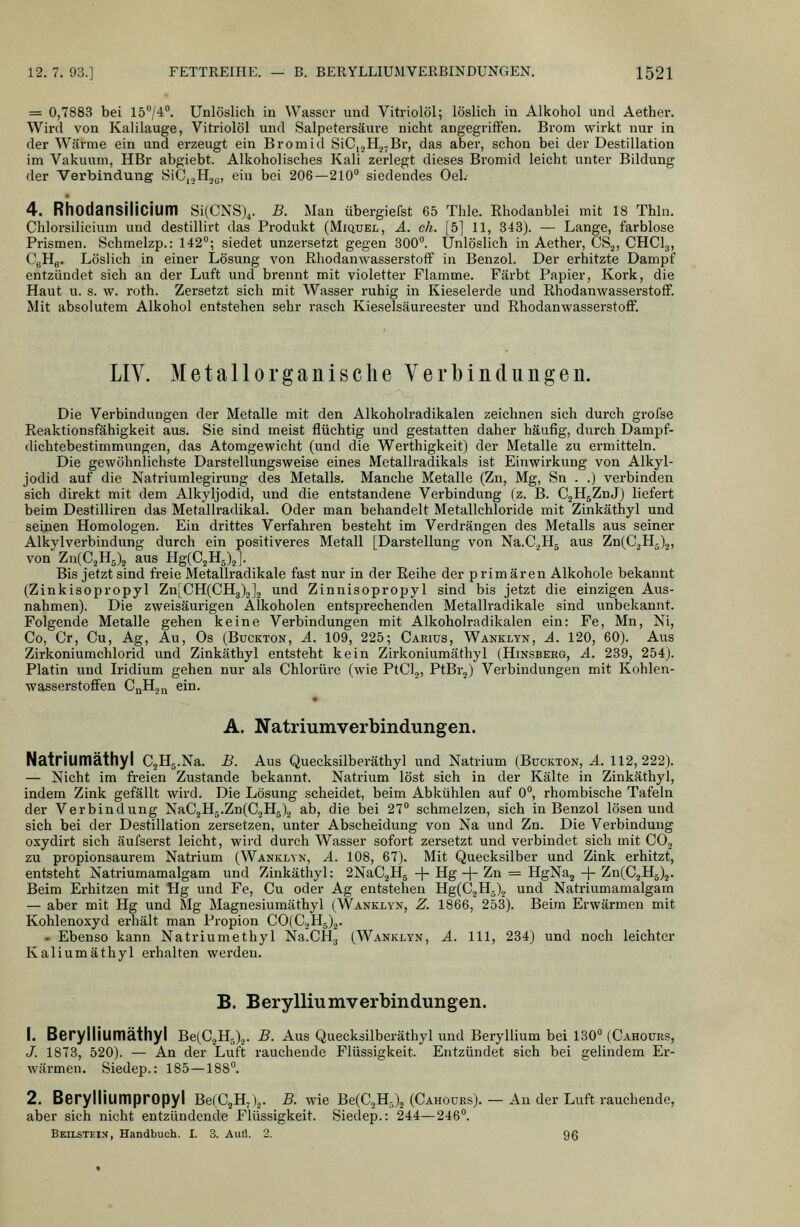 = 0,7883 bei 1574°. Unlöslich in Wasser und Vitriolöl; löslich in Alkohol und Aether. Wird von Kalilauge, Vitriolöl und Salpetersäure nicht angegriffen. Brom wirkt nur in der Wärme ein und erzeugt ein Bromid SiC,2H2;Br, das aber, schon bei der Destillation im Vakuum, HBr abgiebt. Alkoholisches Kali zerlegt dieses Bromid leicht unter Bildung der Verbindung SiC,,,H,ü, ein bei 206—210 siedendes Oel.- 4. Rhodansilicium Si(CNS)^. B. Man überglefst 65 Thle. Rhodanblei mit 18 Thln. Chlorsilicium und destillirt das Produkt (Miquel, A. eh. [5] 11, 343). — Lange, farblose Prismen. Schmelzp.: 142°; siedet unzersetzt gegen 300°. Unlöslich in Aether, CSj, CHCI3, CgHfl. Löslich in einer Lösung von Eliodanwasserstoif in Benzol. Der erhitzte Dampf entzündet sich an der Luft und brennt mit violetter Flamme. Färbt Papier, Kork, die Haut u. s. w. roth. Zersetzt sich mit Wasser ruhig in Kieselerde und Rhodanwassei'stoff. Mit absolutem Alkohol entstehen sehr rasch Kieselsäureester und RhodanwasserstofF. LIV. Metallorganische Verbinclungen. Die Verbindungen der Metalle mit den Alkoholradikalen zeichnen sich durch grol'se Reaktionsfähigkeit aus. Sie sind meist flüchtig und gestatten daher häufig, durch Dampf- dichtebestimmungen, das Atomgewicht (und die Werthigkeit) der Metalle zu ermitteln. Die gewöhnlichste Darstellungsweise eines Metallradikals ist Einwirkung von Alkyl- jodid auf die Natriumlegirung des Metalls. Manche Metalle (Zn, Mg, Sn . .) verbinden sich direkt mit dem Alkyljodid, und die entstandene Verbindung (z. B. CgHgZnJ) liefert beim Destilliren das Metallradikal. Oder man behandelt Metallchloride mit Zinkäthyl und seinen Homologen. Ein drittes Verfahren besteht im Verdrängen des Metalls aus seiner Alkylverbindung durch ein positiveres Metall [Darstellung von Na.CjHj aus Zn(CäH5)„, von Zx^{C,Y[,\ aus Hg(C,H,),]. Bis jetzt sind freie Metallradikale fast nur in der Reihe der primären Alkohole bekannt (Zinkisopropyl ZnLCH(CH3)o]2 und Zinnisopropyl sind bis jetzt die einzigen Aus- nahmen). Die zweisäurigen Alkoholen entsprechenden Metallradikale sind unbekannt. Folgende Metalle gehen keine Verbindungen mit Alkoholradikalen ein: Fe, Mn, Ni, Co, Cr, Cu, Ag, Au, Os (Buckton, A. 109, 225; Carius, Wanklyn, A. 120, 60). Aus Zirkoniumchlorid und Zinkäthyl entsteht kein Zirkoniumäthyl (Hinsbekg, A. 239, 254). Platin und Iridium gehen nur als Chlorürc (wie PtCl,, PtBrj) Verbindungen mit Kohlen- wasserstoffen CßHäi^ ein. A. Natriumverbindungen. Natriumäthyl C^Hg.Na. B. Aus Quecksllberäthyl und Natrium (Bückton, A. 112,222). — Nicht im freien Zustande bekannt. Natrium löst sich in der Kälte in Zinkäthyl, indem Zink gefällt wird. Die Lösung scheidet, beim Abkühlen auf 0°, rhombische Tafeln der Verbindung NaC2H5.Zn(C2H5)2 ab, die bei 27° schmelzen, sich in Benzol lösen und sich bei der Destillation zersetzen, unter Abscheidung von Na und Zn. Die Verbindung oxydirt sich äufserst leicht, wird durch Wasser sofort zersetzt und verbindet sich mit COg zu Propionsäuren! Natrium (Wanklvn, A. 108, 67). Mit Quecksilber und Zink erhitzt, entsteht Natriumamalgam und Zinkäthyl: 2NaC2Hg -\- Hg -j- Zn = HgNaj -\- Zn(C2Hä)2. Beim Erhitzen mit Hg und Fe, Cu oder Ag entstehen Hg(C2H5)2 und Natriumamalgam — aber mit Hg und Mg Magnesiumäthyl (Wanklyn, Z. 1866, 253). Beim Erwärmen mit Kohlenoxyd erhält man Propion C0(C2H5)2. - Ebenso kann Natriumethyl Na.CHg (Wanklyn, A. 111, 234) und noch leichter Kaliumäthyl erhalten werden. B. Berylliumverbindungen. 1. Berylliumäthyl Be(C2H5)2. B. Aus Quecksilberäthyl und Beryllium bei 130° (Cahoürs, J. 1873, 520). — An der Luft rauchende Flüssigkeit. Entzündet sich bei gelindem Er- wärmen. Siedep.: 185—188°. 2. Berylliumpropyl Be(C2H.)2. B. wie Be(C2H5)2 (Cahours). — An der Luft rauchende, aber sich nicht entzündende Flüssigkeit. Siedep.: 244—246°. Beilsteis, Handbuch, I. 3. Auli. 2. 96