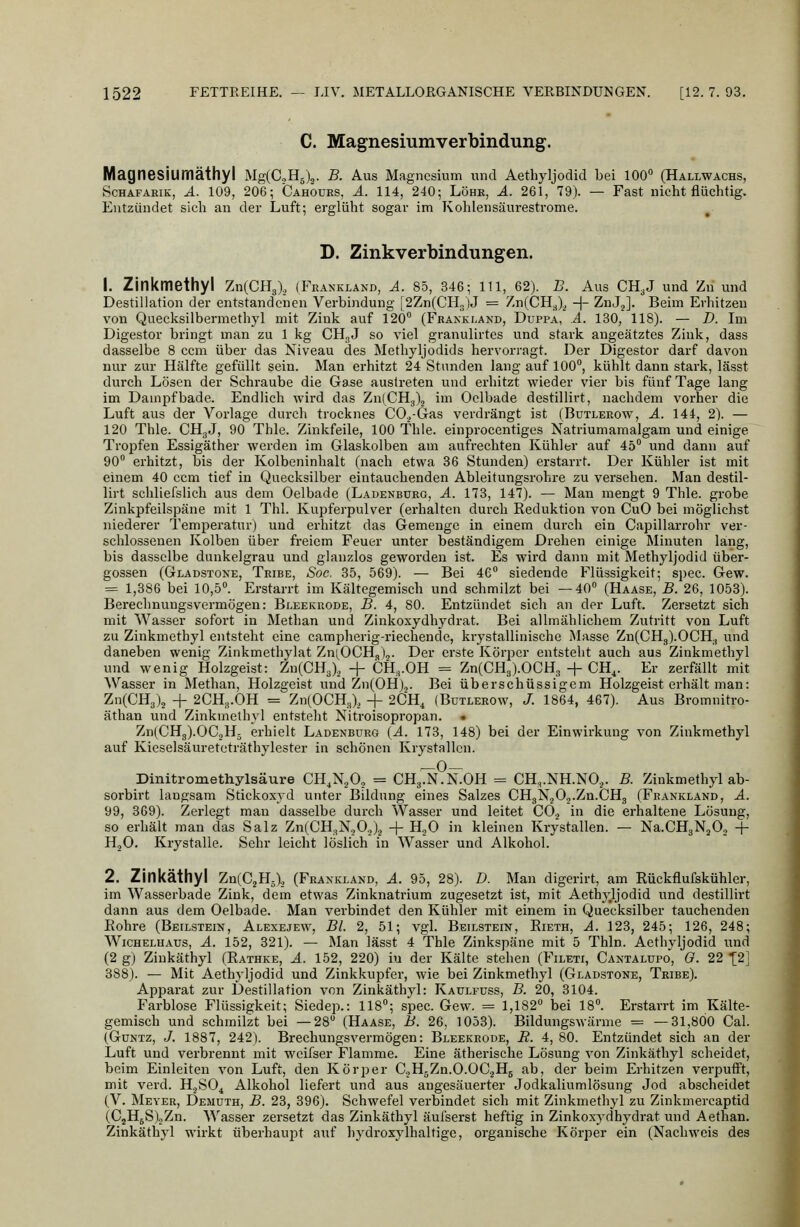 C. Magnesiumverbindung. Magnesiurnäthyl Mg(C.,H5)2. B. Aus Magnesium und Aethyljodid bei 100 (Hallwächs, ScHAFARiK, Ä. 109, 206; Cahours, ä. 114, 240; Löhr, ä. 261, 79). — Fast nicht flüchtig. Entzündet sich an der Luft; erglüht sogar im Kohlensäurestrome. D. Zinkverbindungen. 1. Zinkmethyl ZnCCHg), (Frankland, A. 85, 346; 111, 62). B. Aus CH3J und Zn und Destillation der entstandenen Verbindung [2Zn(CH3)J = Zn(CH.^).^ -|- ZnJ^]. Beim Erhitzen von Quecksilbermethyl mit Zink auf 120 (Fbankland, Duppa, ä. 130, 118). — D. Im Digestor bringt man zu 1 kg CHgJ so viel granulirtes und stark angeätztes Zink, dass dasselbe 8 ccm über das Niveau des Methyljodids hervorragt. Der Digestor darf davon nur zur Hälfte gefüllt sein. Man erhitzt 24 Stunden lang auf 100, kühlt dann stark, lässt dui'ch Lösen der Schraube die Gase austreten und erhitzt wieder vier bis fünf Tage lang im Dampf bade. Endlich wird das ZniCHj), im Oelbade destillii-t, nachdem vorher die Luft aus der Vorlage durch trocknes CO.^-Gras verdrängt ist (Butleeow, A. 144, 2). — 120 Thle. CHgJ, 90 Thle. Zinkfeile, 100 Thle. einprocentigcs Natriumamalgam und einige Tropfen Essigäther werden im Glaskolben am aufrechten Kühler auf 45 und dann auf 90 erhitzt, bis der Kolbeninhalt (nach etwa 36 Stunden) erstarrt. Der Kühler ist mit einem 40 ccm tief in Quecksilber eintauchenden Ableitungsrohre zu versehen. Man destil- lirt schliefslich aus dem Oelbade (Ladenburo, A. 173, 147). — Man mengt 9 Thle. grobe Zinkpfeilspäne mit 1 Thl. Kupferpulver (erhalten durch Eeduktion von CuO bei möglichst niederer Temperatur) und erhitzt das Gemenge in einem durch ein Ciipillarrohr ver- schlossenen Kolben über freiem Feuer unter beständigem Di'ehen einige Minuten lang, bis dasselbe dunkelgrau und glanzlos geworden ist. Es wird dann mit Methyljodid über- gössen (Gladstone, Tribe, Soc. 35, 569). — Bei 4C siedende Flüssigkeit; spec. Gew. = 1,386 bei 10,5. Erstarrt im Kältegemisch und schmilzt bei —40 (Haase, B. 26, 1053). Berechnungsvermögen: Bi-eekkode, B. 4, 80. Entzündet sich an der Luft. Zersetzt sich mit Wasser sofoi't in Methan und Zinkoxydhydrat. Bei allmählichem Zutritt von Luft zu Zinkmethyl entsteht eine campherig-riechende, krystallinische Masse Zn(CH3).0CH., und daneben wenig Zinkmethylat Zni^OCH,)^. Der erste Körper entsteht auch aus Zinkmethyl und wenig Holzgeist: Zn(CH3), + CH,.OH = Zn(CH3).OCH3 + CH^. Er zerfällt mit Wasser in Methan, Holzgeist und Zn(OH).,. Bei überschüssigem Holzgeist erhält man: Zn(CH3)2 + 2CH3.OH = ZnlOCHJ, -j- 2CH, (Bütlerow, J. 1864, 467). Aus Bromnitro- äthan und Zinkmelhyl entsteht Nitroisopropan. • Zn(CHg).OC2H5 erhielt Ladenburg (A. 173, 148) bei der Einwirkung von Zinkmethyl auf Kieselsäureteträthylester in schönen Krystallcn. Dinitromethylsäure CH,N,0, = CH3.N.N.OH = CH,.NH.NO.,. B. Zinkmethyl ab- sorbirt langsam Stickoxvd unter Bildung eines Salzes CHgN.jO.j.Zn.CHg (Frankland, A. 99, 369). Zei-legt man dasselbe durch Wasser und leitet CO^ in die erhaltene Lösung, so erhält man das Salz Zn(CH3N.jO.,),j -f- H.,0 in kleinen Krystallen. — Na.CH3NäO., + H.jO. Krystalle. Sehr leicht löslich in Wasser und Alkohol. 2. Zinkäthyl ZnCC^Hä), (Fraxkland, A. 95, 28). D. Man digerirt, am Rückflufskühler, im Wasserbade Zink, dem etwas Zinknatrium zugesetzt ist, mit Aethy.Ijodid und destillirt dann aus dem Oelbade. Man verbindet den Kühler mit einem in Quecksilber tauchenden Eohre (Beilstein, Alexejew, Bl. 2, 51; vgl. Beilstein, Eieth, A. 123, 245; 126, 248; Wichelhaus, A. 152, 321). — Man lässt 4 Thle Zinkspäne mit 5 Thln. Aethyljodid und (2 g) Zinkäthyl (Eathke, A. 152, 220) iu der Kälte stehen (Fileti, Cantalüpo^, O. 22 [2] 388). — Mit Aethyljodid und Zinkkupfer, wie bei Zinkmethyl (Gladstone, Teibe). Apparat zur Destillation von Zinkäthyl: Kaulfuss, B. 20, 3104. Farblose Flüssigkeit; Siedep.: 118; spec. Gew. = 1,182 bei 18. Erstarrt im Kälte- gemisch und schmilzt bei —28 (Haase, B. 26, 1053). Bildungswärme = —31,800 Cal. (GuNTz, J. 1887, 242). Brechungsvermögen: Bleekrode, E. 4, 80. Entzündet sich an der Luft und verbrennt mit weifser Flamme. Eine ätherische Lösung von Zinkäthyl scheidet, beim Einleiten von Luft, den Körper CoHgZn.O.OCjHg ab, der beim Erhitzen verpufft, mit verd. HjSO^ Alkohol liefert und aus angesäuerter Jodkaliumlösung Jod abscheidet (V. Meyer, Demuth, B. 23, 396). Schwefel verbindet sich mit Zinkmethyl zu Zinkmercaptid (C2H5S)2Zn. Wasser zersetzt das Zinkäthyl äui'serst heftig in Zinkoxydhydrat und Aethan. Zinkäthyl wirkt überhaupt auf hydroxylhaltige, organische Körper ein (Nachweis des