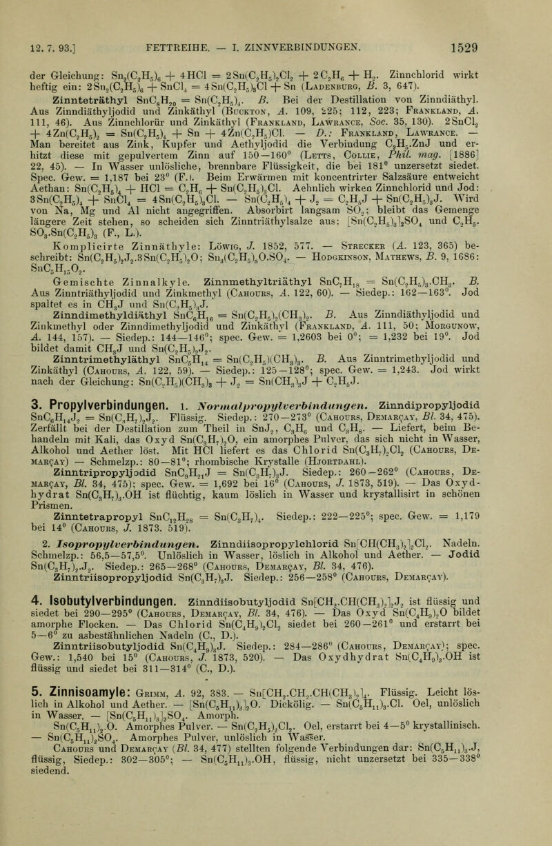 der Gleichung: Sn2(C.,H5)6 + 4HC1 = 2Sn(C.,H5),CI., + 2C2H« + H^. Zinnchlorid wirkt heftig ein: 2Sn5(C.,H5)6 + SnCl, = 4Sn(C,,H5)3Cl-f Sn (Ladenburg, B. 3, 647J. Zinnteträthyl SnCgHo^ = Sn(C,H5X. B. Bei der Destillation von Zinndiäthyl. Aus Zinndiäthyljodid und Zinkäthyl(Bückton, A. 109, 225; 112, 223; Frankland, A. 111, 46). Aus Zinnchlorür und Zinkäthyl (Frankland, Lawrance, Soc. 35, 130). 2SnCl., + 4Zn(C3H5)3 = Sn(C,H5), + Sn + 4Zn(C,H5)Cl. — D.: Frankland, Lawrance. — Man bereitet aus Zink, Kupfer und Aethyljodid die Verbindung CjHg.ZnJ und er- hitzt diese mit gepulvertem Zinn auf 150—160° (Letts, Collie, Phil. mag. [1886] 22, 45). — In Wasser unlösliche, brennbare Flüssigkeit, die bei 181 unzersetzt siedet. Spec. Gew. = 1,187 bei 23° (F.). Beim Erwärmen mit koncentrirter Salzsäure entweicht Aethan: Sn(C,H5)4 + HCl = C^Hß + Sn(C„Hs)<,Cl. Aehnlich wirken Zinnchlorid und Jod: 8Sn(C,H5), + SnCl, = 4Sn(C,H5)3Cl. — Sn(C,H5), + J, = CjH,J + Sn(C2H3)3J. Wird von Na, Mg und AI nicht angegriffen. Absorbirt langsam SO.,; bleibt das Gemenge längere Zeit stehen, so scheiden sich Zinntriäthylsalze aus: [Sn(C,H5)3]2S04 und CoHg. S03.Sn(C.,H5)3 (F., L.). Komplicirte Zinnäthyle: Löwig, J. 1852, 577. — Strecker [A. 123, 365) be- schreibt: Sn(C,H.),J„.3Sn(C.,H3\0; Sn3(C2H5)yO.SOi. — Hodgkinson, Mathews, B. 9, 1686: SnC^H.jO.,. ■  Gemischte Zinnalkyle. Zinnmethyltriäthyl SnC,H,8 = Sn(C3H.)3.CH3. B. Aus Zinntriäthyljodid und Zinkmethyl (Cahoürs, A. 122, 60). — Siedep.: 162—163°. Jod spaltet es in CH.,J und SnCCHj^J. Zinndimethyldiäthyl SnCgHie = Sn(CjHg),(CH3).,. B. Aus Zinndiäthyljodid und Zinkmethyl oder Zinndimethyljodid und Zinkäthvl (Frankland, A. 111, 50; Morgunow, A. 144, 157). — Siedep.: 144—146°; spec. Gew. = 1,2603 bei 0°; = 1,232 bei 19°. Jod bildet damit CH3J und Sn(C.jH5).,J.,. Zinntrimethyläthyl SnCsH,^ = Sn(C.,H,)(0^8)3. B. Aus Ziuntrimethyljodid und Zinkäthyl (Cahoürs, A. 122, 59). — Siedep.': 125 — 128°; spec. Gew. = 1,243. Jod wirkt nach der Gleichung: Sn(C,H5)(CH3)3 -j- J, = Sn(CH3)3J + C.HgJ. 3. Propylverbindungen. l. Normalpropylverbmdungen. Zinndipropyljodid SnCeHj^J, = Sn(C,H/),J,. Flüssig. Siedep.: 270-273° (Cahoürs, Demarcay, Bl. 34, 475). Zerfällt bei der Destillation zum Theil in SnJ,, CgHg und G.^^. — Liefert, beim Be- handeln mit Kali, das Oxyd Sn(C3H7)20, ein amorphes Pulver, das sich nicht in Wasser, Alkohol und Aether löst. Mit HCl liefert es das Chlorid Sn(C3Hj),Cl2 (Cahoürs, De- mar^ay) — Schmelzp.: 80—81; rhombische Krystalle (Hjortdahl). Zinntripropyljodid SnCgH^jJ = Sn(C3H7)3J. Siedep.: 260-262° (Cahoürs, De- MAR^AY, Bl. 84, 475); spec. Gew. = 1,692 bei 16° (Cahoürs, /. 1873, 519). — Das Oxyd- hydrat Sn(C3Hj)3.0H ist flüchtig, kaum löslich in Wasser und krystallisirt in schönen Prismen. Zinntetrapropyl SnCi^H^g = SnfCgH;)^. Siedep.: 222—225°; spec. Gew. = 1,179 bei 14° (Cahoürs, J. 1873. 519). 2. Isopropylverhindungen. Zinndiisopropylchlorid Sn[CH(CH3)j]2Cl2. Nadeln. Schmelzp.: 56,5—57,5°. Unlöslich in Wasser, löslich in Alkohol und Aether. — Jodid Sn(C3H,)j.J.j. Siedep.: 265—268° (Cahoürs, Demarqay, Bl. 34, 476). Zinntriisopropyljodid Sn(C3H;)3J. Siedep.: 256—258° (Cahoürs, Demarcay). 4. ISObutylverbindungen. Zlnndüsobutyljodid Sn[CH,.CH(CH3).,],J, ist flüssig und siedet bei 290—295° (Cahoürs, Demarcay, Bl. 34, 476). — Das Oxyd Sn(C^Hg),0 bildet amorphe Flocken. — Das Chlorid Su(C4H9).jCl2 siedet bei 260—261° und erstarrt bei 5—6° zu asbestähnlichen Nadeln (C, D.). Zinntriisobutyljodid Sn(C4H9)3J. Siedep.: 284—286 (Cahoürs, Demarcay); spec. Gew.: 1,540 bei 15° (Cahoürs, J. 1873, 520). — Das Oxydhydrat SixC^Hglg.OH ist flüssig und siedet bei 311—314 (C, D.). 5. Zinnisoamyle: Grimm, A. 92, 333. - Sn[CH,.CH,.CH(CH3),],. Flüssig. Leicht lös- lich in Alkohol und Aether. — [Sn(C6H„)3],0. Dickölig. — Sn(C5H„)3.Cl. Oel, unlöslich in Wasser. — [Sn(CäH,,)3],S04. Amorph. Sn(C5H„)j.O. Amorphes Pulver. — Sn|C.,Hj),Cl2. Oel, erstarrt bei 4-5 krystallinisch. — Sn(C5Hjj)2S04. Amorphes Pulver, unlöslich in WasSer. Cahoürs und Demarcay {Bl. 34, 477) stellten folgende Verbindungen dar: Sn(C5H,,)3.J, flüssig, Siedep.: 302—305; — SnlCäHuJg.OH, flüssig, nicht unzersetzt bei 835—338° siedend.