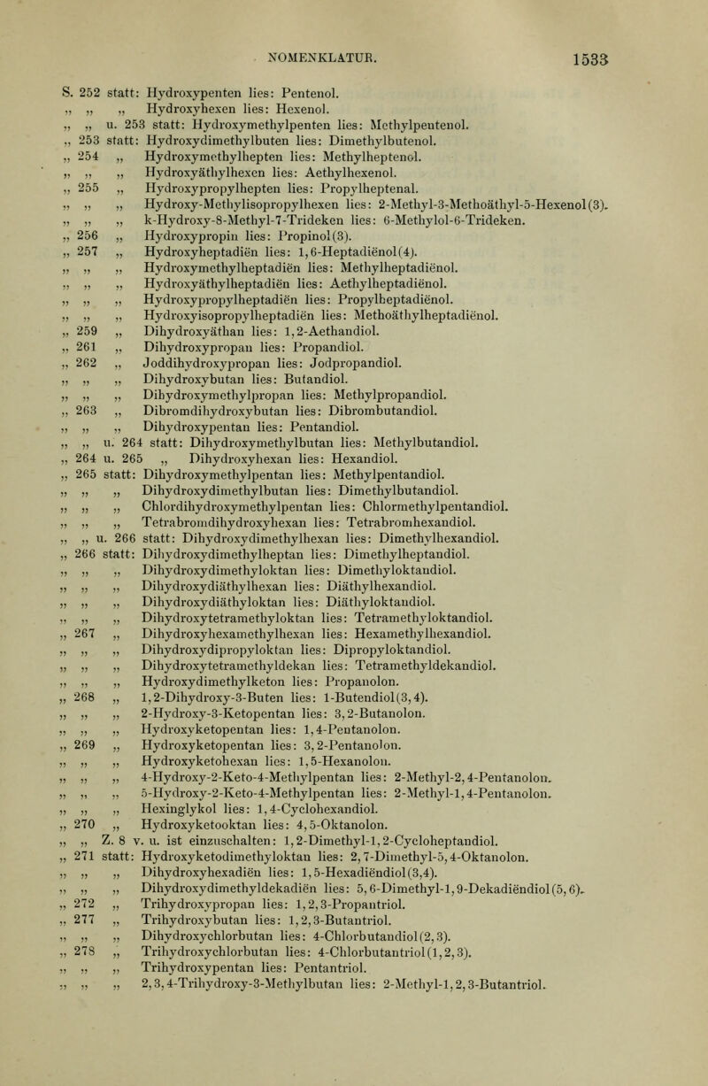 . 252 statt: Hydroxypenten lies: Pentenol. , „ „ Hydroxyhexen lies: Hcxenol. , „ u. 253 statt: Hydroxymethylpenten lies: Methylpentenol. , 253 statt: Hydroxydimethylbuten lies: Dimethylbutenol. 254 „ Hydroxymethylhepten lies: Methylheptenol. „ „ Hydroxyätliylhexcn lies: Aethylhexenol. 255 „ Hydroxypropylhepten lies: Propylheptenal. „ „ Hydroxy-Methylisopropylhexen lies: 2-Methyl-8-Metlioäthyl-5-Hexenol(3). „ „ k-Hydroxy-8-Methyl-7-Tndekcn lies: 6-Methylol-6-TridekeD. 256 „ Hydroxypropin lies: Propinol(3). 257 „ Hydroxyheptadien lies: l,6-Heptadienol(4j. „ „ Hydroxymethylheptadien lies: Methylheptadienol. „ „ Hydroxyäthylheptadien lies: Aethylheptadienol. „ „ Hydroxypropylheptadien lies: Propylheptadienol. „ „ Hydroxyisopropylheptadien lies: Methoäthylheptadienol. 259 „ Dihydroxyätban lies: 1,2-Aethandiol. 261 „ Dihydroxypropau lies: Propandiol. 262 „ Joddihydroxypropan lies: Jodpropandiol. „ „ Dihydroxybutan lies: Butandiol. „ „ Dihydroxymetbylpropan lies: Methylpropandiol. 263 ,, Dibromdihydroxybutan lies: Dibrombutandiol. „ „ Dihydroxypentau lies: Pentandiol. „ u. 264 statt: Dihydroxymetliylbutan lies: Methylbutandiol. 264 u. 265 „ Dihydroxyhexan lies: Hexandiol. 265 statt: Dihydroxymethylpentan lies; Methylpentandiol. „ „ Dihydroxydimethylbutan lies: Dimethylbutandiol. „ „ Chlordihydroxymethylpentan lies: Chlormethylpentandiol. „ „ Tetrabromdihydroxyhexan lies: Tetrabronihexandiol. „ u. 266 statt: Dihydi-oxydimethylhexan lies: Dimethylhexandiol. 266 statt: Dihydroxydimethylbeptan lies: Dimetliylheptandiol. „ „ Dihydroxydimethyloktan lies: üimetbyloktaudiol. „ „ Dihydroxydiäthylhexan lies: Diäthylhexandiol. „ „ Dihydroxydiäthyloktan lies: Diäthyloktaudiol. „ „ Dibydroxytetrametbyloktan lies: Tetramethyloktandiol. 267 ,, Dihydroxyhexamethylhexan lies: Hexametbylbexandiol. „ „ Dihydroxydipropyloktan lies: Dipropyloktandiol. „ „ Dibydroxytetramethyldekan lies: Tetramethyldekandiol. „ „ Hydroxydimethylketon lies: Propanolon. 268 „ l,2-Dihydroxy-3-Buten lies: l-Butendiol(.3,4). „ „ 2-Hydroxy-3-Ketopentan lies: 8,2-Butanolon. „ „ Hydvoxyketopentan lies: 1,4-PeDtanolon. 269 „ Hydroxyketopentan lies: 3,2-Pentanolon. „ „ Hydroxyketohexan lies: 1,5-Hexanolou. „ ,, 4-Hydroxy-2-Keto-4-Methylpentaa lies: 2-Methyl-2,4-Pentanolon. „ „ 5-Hydroxy-2-Keto-4-Methylpentan lies: 2-Methyl-l,4-Pentanolon. ,, „ Hexinglykol lies: 1,4-Cyclohexandiol. 270 „ Hydroxyketooktan lies: 4,5-Oktanolon. „ Z. 8 V. u. ist einznscbalten: l,2-Dimethyl-l,2-Cycloheptandiol. 271 statt: Hydroxyketodimethyloktan lies: 2,7-Diinethyl-5,4-Oktanolon. „ „ Dihydroxyhexadien lies: l,5-Hexadiendiol(3,4). „ „ Dihydroxydimethyldekadien lies: 5,6-Dimethyl-l,9-Dekadiendiol(5,6), 272 „ Trihydroxypropan lies: 1,2,3-Propantriol. 277 „ Trihydroxybutan lies: 1,2,3-Butautriol. „ „ Dihydroxychlorbutan lies: 4-Chlorbutandiol(2,3). 278 „ Trihydroxychlorbutan lies: 4-Chlorbutantriol(l,2,3). „ „ Trihydroxypentan lies: Pentantriol. „ „ 2,3,4-Trihydroxy-3-Methylbutan lies: 2-Methyl-l,2,3-ButantnoL