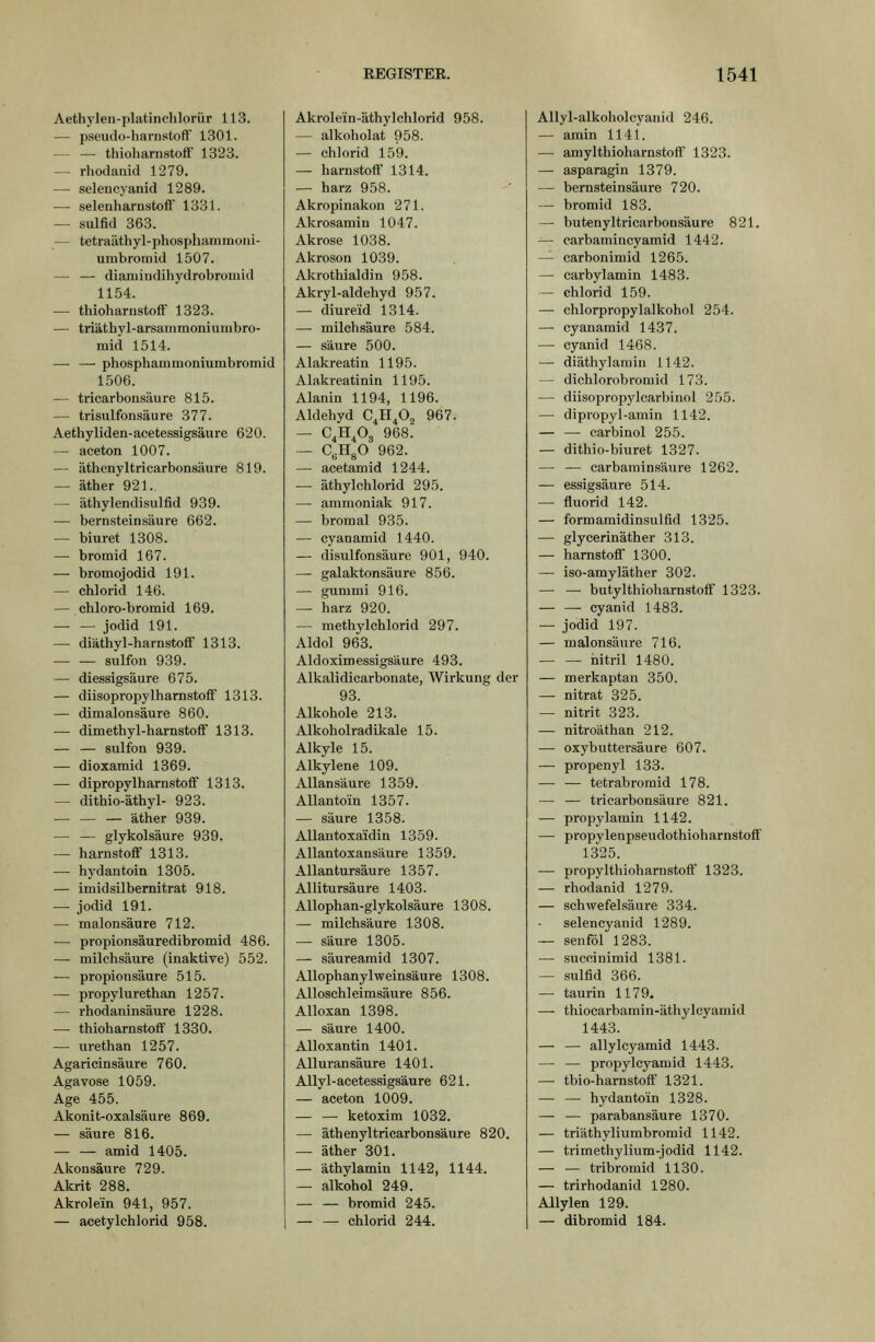 Aethylen-platinclilorür 113. — pseudo-harnstoft' 1301. • thioharnstoif 1323. — rhodiuiid 1279. — seleucyanid 1289. — Selenharnstoff' 1331. — Sulfid 363. — tetraäthyl-phosphammoni- umbroraid 1507. — — diamindihydrobromid 1154. — thioharnstoff 1323. — triätbyl-arsammoniumbro- mid 1514. — — phosphammoniumbromid 1506. — tricarbonsäure 815. — trisulfonsäure 377. Aethyliden-acetessigsäure 620. — aceton 1007. — äthenyltricarbonsäure 819. — äther 921. — äthylendisulfid 939. — bernsteinsäure 662. — biuret 1308. — bromid 167. — bromojodid 191. — Chlorid 146. — chloro-bromid 169. Jodid 191. — diäthyl-harnstoflf 1313. — — sulfon 939. — diessigsäure 675. — diisopropylharnstoff 1313. — dimalonsäure 860. — dimethyl-harnstoff 1313. sulfon 939. — dioxamid 1369. — dipropylharnstoff 1313. — dithio-äthyl- 923. äther 939. — — glykolsäure 939. — harnstoff 1313. — hydantoin 1305. — imidsilbernitrat 918. — Jodid 191. — malonsäure 712. — propionsäuredibromid 486. —• milchsäure (inaktive) 552. — Propionsäure 515. — propylurethan 1257. — rhodaninsäure 1228. — thioharnstoff 1330. — urethan 1257. Agaricinsäure 760. Agavose 1059. Age 455. Akonit-oxalsäure 869. — säure 816. — — amid 1405. Akonsäure 729. Akrit 288. Akrolein 941, 957. — acetylchlorid 958. Akrolein-äthylclilorid 958. — alkoholat 958. — Chlorid 159. — harnstoff' 1314. — harz 958. Akropinakon 271. Akrosamin 1047. Akrose 1038. Akroson 1039. Akrothialdin 958. Akryl-aldehyd 957. — diureid 1314. — milchsäure 584. — säure 500. Alakreatin 1195. Alakreatinin 1195. Alanin 1194, 1196. Aldehyd C^H^O,, 967. — C^H^Og 968. — CyHgO 962. — acetamid 1244. — äthylchlorid 295. — ammoniak 917. — bromal 935. — cyanamid 1440. — disvüfonsäure 901, 940. — galaktonsäure 856. — gummi 916. — harz 920. — methylchlorid 297. Aldol 963. Aldoximessigsaure 493. Alkalidicarbonate, Wirkung der 93. Alkohole 213. Alkoholradikale 15. Alkyle 15. Alkylene 109. Allansäure 1359. AUantoin 1357. — säure 1358. AUantoxaidin 1359. Allantoxansäure 1359. Allan tursäure 1357. Allitursäure 1403. Allophan-glykolsäure 1308. — milchs'äure 1308. — säure 1305. — säureamid 1307. Allophanylweinsäure 1308. Alloschleimsäure 856. Alloxan 1398. — säure 1400. AUoxantin 1401. Alluransäure 1401. Allyl-acetessigsäure 621. — aceton 1009. ketoxim 1032. — äthenyltricarbonsäure 820. — äther 301. — äthylamin 1142, 1144. — alkohol 249. — — bromid 245. ■ Chlorid 244. Allyl-alkoholcyanid 246. — arain 1141. — amylthiGharnstoff 1323. — asparagin 1379. — bernsteinsäure 720. — bromid 183. — butenyl tri carbonsäure 821. ^- carbamincyamid 1442. — carbonimid 1265. — carbylamin 1483. — Chlorid 159. — chlorpropylalkohol 254. — cyanamid 1437. — Cyanid 1468. — diäthylaniin 1142. — dichlorobromid 173. — diisopropylcarbinol 255. — dipropyl-amin 1142. — — carbinol 255. — dithio-biuret 1327. — — carbarainsäure 1262. — essigsaure 514. — fluorid 142. — formaraidinsulfid 1325. — glycerinäther 313. — harnstoff 1300. — iso-amyläther 302. — — butylthioharnstoö 1323. Cyanid 1483. — Jodid 197. — malonsäure 716. — — iiitril 1480. — merkaptan 350. — nitrat 325. — nitrit 323. —- nitroäthan 212. — oxybuttersäure 607. — propenyl 133. — — tetrabrornid 178. — — tricarbonsäure 821. — propylamin 1142. — propylenpseudothioharnstoff' 1325. — propylthioharnstoff' 1323. — rhodanid 1279. — schwefelsaure 334. selencyanid 1289. — senföl 1283. — succinimid 1381. — sulfid 366. — taurin 1179. — thiocarbamin-äthylcyauiid 1443. — — allylcyamid 1443. — — propylcyamid 1443. — tbio-harnstoff 1321. — — hydanto'in 1328. — — parabansäure 1370. — triäthyliumbromid 1142. — trimethylium-jodid 1142. — — tribromid 1130. — trirhodanid 1280. Allylen 129. — dibromid 184.