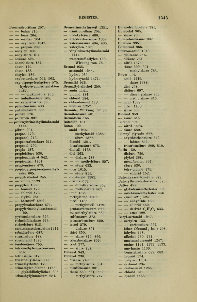 Brom-uitro-äthan 207. butan 210. form 204. — — methan 204. — — oxyaracil 1347. — ^ propan 209. — nonylen 186. — nonylsäure 487. — Ölsäure 526. — önanthsäure 487. — oktan 179, — okton 188. — oktylen 186. — oxybuttersäure 561, 562. — oxy-dipropylessigsäure 575. — — hydro-cyanmesitenlakton 1482. — — — mukonsäure 765. — — isobuttersäure 565. — — valeriansäure 566. — Palmitinsäure 488. — palmitolsäure 535. — pentan 176. — pentanon 997. — pentenyltrimethyliumbromid 1144. — pikrin 204. — propan 170. — propanol 245. — propencarbonsäure 511. — propenol 250. — propin 187. — propiolsäure 530. — propionaldehyd 942. — propionitril 1464. — Propionsäure 479. — propionylpropionsäureäthyl- ester 605. — propyl-alkohol 245. — — amine 1129. — propylen 183. — — bromid 172. Chlorid 173. glykol 261. harnstoff 1302. ■— propylmalonsäure 671. — propyltrimethyliumbromid 1129. — pyromekonsäure 626. — ricinelaidinsäure 613. — ricinolsäure 613. — sarkosinmesoharnsäurel341. — sebacinsäure 687. — Stearinsäure 488. — succinimid 1380. — terebinsäure 755. — tetramethylencarbonsäure 515. — tetrinsäure 617. — tricarballylsäure 809. — trimethylbutan 179. — trimethylen-diamin 1155. — — glykoldiäthyläther 306. — trimethylglutarsäure 684. Brom-trimethyluracil 1351. — trinitromethan 204. — undekylsäure 488. — uracilcarbonsäure 1352. — valeriansäure 484, 485. — valerylen 187. — vinyltrimethyliumbromid 1141. — Wasserstoff-allylen 183. — — Wirkung von 76. Bromal 935. — acetamid 1244. — hydrat 935. — hydrocyanid 1471. Bromalid 936. Bromallyl-alkohol 250. — amin 1141. — bromid 184. — Chlorid 184. — chlorobromid 173. — urethan 1257. Bromide, Wirkung der 86. Bromitonsäure 481. Bromoform 166. Butadien 131. Butan 102. — amid 1246. — — methylamid 1386. säure 1377. — diamid 1381. — dicarbonsäure 673. — dinitril 1478. — diol 262. — — disäure 788. — — — methylsäure 857. — — säure 633. — dien 1015. — — säure 815. — dioylureid 1882. — disäure 653. — — dimethylsäure 858. — — methylsäure 807. — imid 1379. — methylimid 1385. — nitril 1465. methylnitril 1479. — pentacarbonsäure 871. — Säuremethylsäure 668. — sulfonsäure 373. — tetracarbonsäure 859. — tetrol 279. ■— — disäure 851. — thiol 350. — — säure 876, 896. — tricarbonsäure 809. — triol 277. — — säure 737. Butanal 943. Butanol 230. — disäure 740. — — methylsäure 834. — disulfonsäure 381. — säure 560, 561, 562. — — methylsäure 747. Butanolsulfonsäure 381. Butanolal 965. — säure 706. Butanolondisäure 807. Butanon 995. Butanonal 966. Butanon-amid 1348. — diolsäure 746. — disäure 761. — nitril 1474. — säure 590, 591. — — methylsäure 763. Buten 114. — amid 1249. — — säure 1388. — diol 268. — disäure 697. — — dimethylsäure 863. — — methylsäure 815. — imid 1389. — nitril 1468. — säure 506. Butenal 959. — säure 615. Butenol 250. — nitril 1473. — säure 589. Butenyl-glycerin 277. — oxytricarbons'äure 842. lakton 842. — tricarbonsäure 809, 810. Eutin 130. — disäure 729. — glykol 268. — monoformiat 397. — säure 530. — tetra-bromid 175. Chlorid 152. Butonhexacarbonsäure 872. Butonylheptacarbonsäure 873. Butter 455. — glykolsäureäthylester 550. — milchsäureäthylester 556. — säure 421, 424. — — anhydride 463. — — Chlorid 459. derivat C^HgO^ 633. ester 422. Butyl-acetamid 1247. — acetylen 133. — — carbonsäure 552. — äther (Normal-, Iso-) 298. — äthylen 118. — alkohol 230, 231. — ameisensäureamid 1247. — amine 1131, 1132, 1133. — amylamin 1136. — bernsteinsäure 682, 683. — bromid 174. — butyron 1004. -— carbinol 234. — carbonimid 1265. — chlorid 151. — Cyanid 1466.