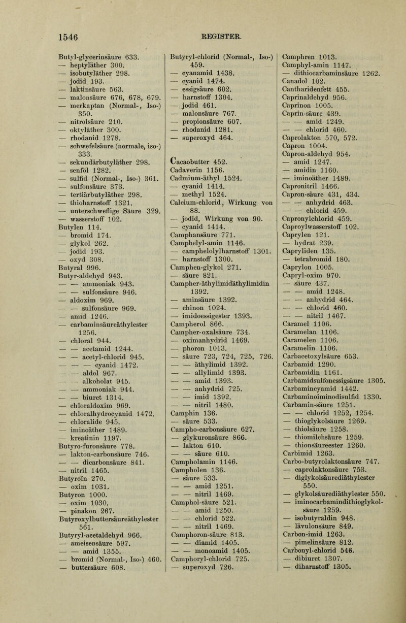 Butyl-glycerinsäure 633. — heptyläther 300. — isobutyläther 298. — Jodid 193. — laktinsäure 563. — malonsäure 676, 678, 679. — merkaptan (Normal-, Iso-) 350. — nitrolsäure 210. — oktyläther 300. — rhodanid 1278. — Schwefelsäure (normale, iso-) 333. — sekundärbutyläther 298. - senföl 1282. — Sulfid (Normal-, Iso-) 361. — sulfonsäure 373. — tertiärbutyläther 298. — thioharnstofif 1321. — unterschweflige Säure 329. — Wasserstoff 102. Butylen 114. — bromid 174. — glykol 262. — Jodid 193. — oxyd 308. Butyral 996. Butyr-aklehyd 943. — — ammoniak 943. — — sulfonsäure 946. — aldoxim 969. — — sulfonsäure 969. — amid 1246. — earbaminsäureäthylester 1256. — chloral 944. — — acetamid 1244. — — acetyl-chlorid 945. — — — Cyanid 1472. aldol 967. alkoholat 945. — — ammoniak 944. biuret 1314. — chloraldoxim 969. — chloralhydrocyanid 1472. — chloralide 945. — iminoäther 1489. — kreatinin 1197. Butyro-furonsäure 778. — lakton-carbonsäure 746. — — dicarbonsäure 841. — nitril 1465. Butyroin 270. — oxim 1031. Butyron 1000. — oxim 1030. — pinakon 267. Butyroxylbuttersäureäthylester 561. Butyryl-acetaldehyd 966. — ameisensäure 597. — — amid 1355. — bromid (Normal-, Iso-) 460. — buttersäure 608. Butyryl-chlorid (Normal-, Iso-) 459. — cy an amid 1438. — Cyanid 1474. — essigsaure 602. — harnstoflf 1304. — Jodid 461. — malonsäure 767. — Propionsäure 607. — rhodanid 1281. — superoxyd 464. Cacaobutter 452. Cadaverin 1156. Cadmiura-äthyl 1524. — Cyanid 1414. — methyl 1524. Calcium-chlorid, Wirkung von 88. — Jodid, Wirkung von 90. — Cyanid 1414. Camphansäure 771. Camphelyl-amin 1146. — camphelolylharnstoff 1301. — harnstofi 1300. Camphen-glykol 271. — säure 821. Campher-äthylimidäthylimidin 1392. — aminsäure 1392. — chinon 1024. — imidoessigester 1393. Campherol 866. Campher-Oxalsäure 734. — oxinianhydrid 1469. — phoron 1013. — säure 723, 724, 725, 726. äthylimid 1392. allylimid 1393. amid 1398. — — anhydrid 725. imid 1392. nitril 1480. Camphin 136. — säure 533. Campho-carbonsäure 627. — glykuronsäure 866. — lakton 610. — — säure 610. Campholamin 1146. Campholen 136. — säure 533. — — amid 1251. nitril 1469. Camphol-säure 521. amid 1250. Chlorid 522. nitril 1469. Camphoron-säure 813. — — diamid 1405. — — monoamid 1405. Camphoryl-chlorid 725. — superoxyd 726. Camphren 1013. Camphyl-amin 1147. — dithiocarbaminsäure 1262. Canadol 102. Cantharidenfett 455. Caprinaldehyd 956. Caprinon 1005. Caprin-säure 439. amid 1249. — — Chlorid 460. Caprolakton 570, 572. Capron 1004. Capron-aldehyd 954. — amid 1247. — amidin 1160. — iminoäther 1489. Capronitril 1466. Capron-säure 431, 434. — — anhydrid 463. — — Chlorid 459. Capronylchlorid 459. Caproyl Wasserstoff 102. Caprylen 121. — hydrat 239. Capryliden 135. — tetrabromid 180. Caprylon 1005. Capryl-oxim 970. — säure 437. amid 1248. — — anhydrid 464. Chlorid 460. nitril 1467. Caramel 1100. Caramelan 1106. Caramelen 1106. Caramelin 1106. Carbacetoxylsäure 653. Carbamid 1290. Carbamidin 1161. Carbamidsulfonessigsäure 1305. Carbamincyamid 1442. Carbaminoiminodisulfid 1330. Carbamin-säure 1251. Chlorid 1252, 1254. — thioglykolsäure 1269. — thiolsäure 1258. — thiomilchsäure 1259. — thionsäureester 1260. Carbimid 1263. Carbo-butyrolaktonsäure 747. — caprolaktonsäure 753. — diglykolsäurediäthylester 550. — glykolsäurediäthylester 550. — iminocarbamindithioglykol- säure 1259. — isobutyraldin 948. — lävulonsäure 849. Carbon-imid 1263. — Pimelinsäure 812. Carbonyl-chlorid 546. -— dibiuret 1307. — diharnstoflf 1305.