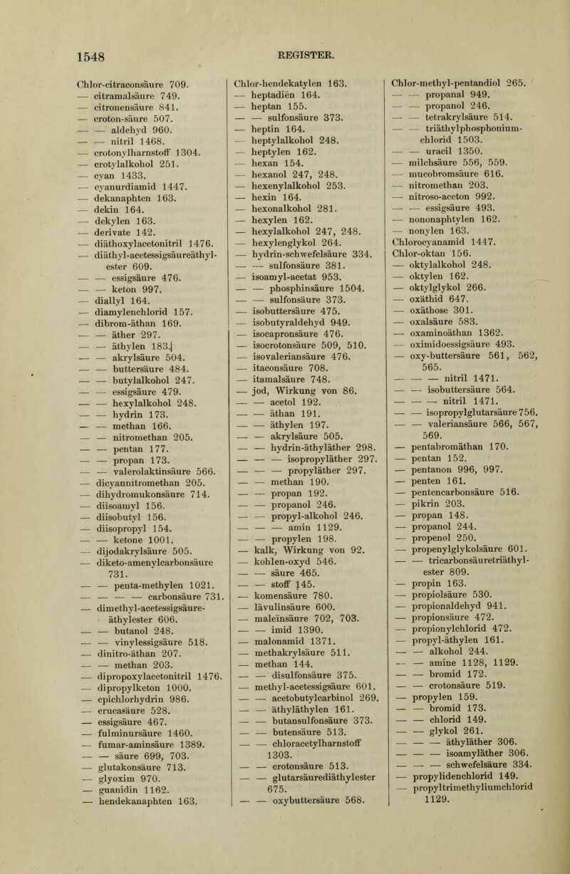 Chlor-citraconsäure 709. — citramalsäure 749. — citroneiisäure 841. — croton-säure 507. aldehyd 960. nitril 1468. — crotonylharnstofF 1304. — ci-otylalkohol 251. — cyan 1433. — cyanurdiamid 1447. — dekanaphten 163. — dekiu 164. — dekylen 163. — derivate 142. — diäthoxylacelonitril 1476. — diäthyl-acetessigsäureäthy]- ester 609. — — essigsaure 476. keton 997. — diallyl 164. — diamylenchlorid 157. — dibrom-äthan 169. äther 297. äthylen 183.| — — akrylsäure 504. — — buttersäure 484. butylalkohol 247. — — essigsaure 479. hexylalkohol 248. hydrin 173. — — methan 166. — — nitromethan 205. — — pentan 177. — — propan 173. — — valerolaktinsäure 566. — dicyannitromethau 205. — dihydromukonsäure 714. — diisoamyl 156. — diisobutyl 156. — diisopropyl 154. ketone 1001. — dijodakrylsäure 505. — diketo-amenylcarbonsäure 731. — — penta-methylen 1021. — — — — carbonsäure 731. — dimethj'l-acetessigsäure- äthylester 606. butanol 248. — — vinylessigsäure 518. — dinitro-äthan 207. methan 203. — dipropoxylaeetonitril 1476. — dipropylketon 1000. — epichlorhydrin 986. — erucasäure 528. — essigsaure 467. — fulminursäure 1460. — fumar-aminsäure 1389. säure 699, 703. — glutakonsäure 713. — glyoxim 970. — guanidin 1162. — bendekanaphten 163. Chlor-hendekatylen 163. — heptadien 164. — heptan 155. — — sulfonsäure 373. — heptin 164. -- heptylalkohol 248. — heptylen 162. — hexan 154. — hexanol 247, 248. — hexenylalkohol 253. — hexin 164. — hexonalkohol 281. — hexylen 162. — hexylalkohol 247, 248. — hexylenglykol 264. — bydrin-schwefelsäure 334. — — sulfonsäure 381. — isoamyl-acetat 953. — — pbosphinsäure 1504. — — sulfonsäure 373. — isobuttersäure 475. — isobutyraldehyd 949. — isocapronsäure 476. — isocrotonsäure 509, 510. — isovaleriansäure 476. — itaeonsäure 708. — itamalsäure 748. — jod, Wirkung von 86. — — acetol 192. — — äthan 191. — — äthylen 197. — — akrylsäure 505. — — hydrin-äthyläther 298. — — — isopropyläther 297. — — — propyläther 297. — — methan 190. — — propan 192. — — propanol 246. — — propyl-alkohol 246. — — — amin 1129. — — propylen 198. — kalk, Wirkung von 92. — kohlen-oxyd 546. — — säure 465. Stoff 145. — komensäure 780. — lävulinsäure 600. — maleinsäure 702, 703. imid 1390. — malonamid 1371. — methakrylsäure 511. — methan 144. — — disulfonsäure 375. — methyl-acetessigsäure 601. — — acetobutylcarbinol 269. — — äthyläthylen 161. — — butansulfonsäure 373. — — butensäure 513. — — chloracetylharnstoff 1303. — — crotonsäure 513. — — glutarsäurediäthylester 675. — — oxybuttersäure 568. Chlor-methyl-pentandiol 265. — — propanal 949. — — propanol 246. — — tetrakrylsäure 514. — — triäthylphosphonium- chlorid 1503. uracil 1350. — milchsäure 556, 559. — mucobromsäure 616. — nitromethan 203. — nitroso-aceton 992. — — essigsaure 493. — nononaphtylen 162. — nonylen 163. Chlorocyanamid 1447. Chlor-oktan 156. — oktylalkohol 248. — oktylen 162. — oktylglykol 266. — oxätbid 647. — oxäthose 301. — Oxalsäure 583. — oxaminoäthan 1362. — oximidoessigsäure 493. — oxy-buttersäure 561, 562, 565. nitril 1471. — — isobuttersäure 564. nitril 1471. — — isopropylglutarsäure756. — — valeriansäure 566, 567, 569. — pentabromäthan 170. — pentan 152. — pentanon 996, 997. — penten 161. — pentencarbonsäure 516. — pikrin 203. — propan 148. — propanol 244. — propenol 250. — propenylglykolsäure 601. — ■— tricarbonsäuretriäthyl- ester 809. — propin 163. — propiolsäure 530. — propionaldehyd 941. — Propionsäure 472. — propionylchlorid 472. — propyl-äthylen 161. — — alkohol 244. amine 1128, 1129. — — bromid 172. — — crotonsäure 519. — propylen 159. — — bromid 173. Chlorid 149. . glykol 261. . äthyläther 306. — — — isoamyläther 306. — —- — schwefelsaure 334. — propylidenchlorid 149. — propyltrimethyliumchlorid 1129.