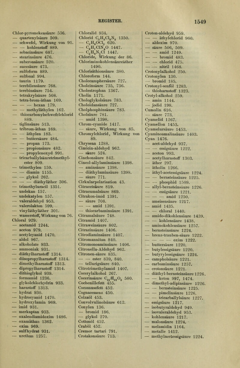 Chlor-pyromekensäure 536. — quartenylsäure 509. — Schwefel, Wirkung von 91. kohlenstoflf 889. — sebacinsäure 687. — Stearinsäure 476. — suberonsäure 520. — suecsäure 473. — sulfoform 889. — sulfonal 994. — taurin 1179. — terebilensäure 768. — terebinsäure 754. — tetrakrylsäure 508. — tetra-brom-äthau 169. — hexan 179. — — methyläthylen 162. — thiocarbonylsehwefelchlorid 889. — tiglinsäure 513. ■— tribrom-äthan 169. äthylen 183. — — buttersäure 484. — — propan 173. — — Propionsäure 482. — — propylenoxyd 991. — tricarballylsäuretrimethyl- ester 809. — trimethylen 159. — — diamin 1155. glykol 262. ■ — diäthyläther 306. — trimethyluracil 1351. — undekan 157. — undekatylen 157. — valeraldeliyd 953. — valerolakton 599. — vinyläthylätlier 301. — Wasserstoff, Wirkung von 76. Chloral 929. — acetamid 1244. — aceton 979. — acetylcyanid 1470. — aldol 967. — alkoholate 933. — ammoniak 931. — diäthylharnstoff 1314. — diisopropylharnstoflf 1314. — dimethylharnstoff 1313. — dipropylharnstoff 1314. — dithioglykol 939. — formamid 1236. — glykolehlorhydrin 933. — harnstoff 1313. — hydrat 930. — hydroeyanid 1470. — hydroxylamin 969. — imid 931. — merkaptan 933. — oxalendiamidoxim 1486. — oxamäthan 1362. — oxim 969. — sulfhydrat 931. — urethan 1257. Chloralid 934. Chlorid C5H3CI3NJ 1350. — CgHgOClj 620. — CgH^ClN^O 1447. — C^H^NjCl 1447. Chloride, Wirkung der 86. Chloriminokohlensäureather 1490. Chlorisäthionsäure 380. Chloroform 144. Cholecamphersäure 727. Choleinsäure 735, 736. Cholestrophan 1367. Cholin 1171. Chologlykolsäure 783. Choloidansäure 727. Cholphosphinsäure 783. Cholsäure 781. — amid 1398. Clirom-eyanide 1417. — säure, Wirkung von 85. Chromylchlorid, Wirkung von 89. Chrysean 1288. Cimicin-aldehyd 962. — säure 524. Cinchonsäure 842. Cineol-allylaminsäure 1398. — aminsäure 1398. —■ diäthylaminsäure 1398. — säure 771. Cirkularpolarisation 43. Citracetsäure 819. Citraeumalsäure 869. Citrakon-imid 1391. — säure 708. ■ amid 1391. — thiocarbaminsäure 1391. Citramalsäure 748. Citramid 1407. Citraweinsäure 802. Citrazinsäure 1406. Citrodiaminsäure 1407. Citromannitan 840. Citromonoaminsäure 1406. Citronella-Aldehyd 962. Citronen-säure 835. ester 839, 840. — tellurigsäure 840. Citrotrimethylamid 1407. Coeerylalkohol 267. Coeerinsäure CgjHgjOg 580. Cochenillefett 455. Cocosnussfett 452. Cognacessenz 450. Colzaöl 453. Convolvulinolsäure 612. Conylen 136. — bromid 186. — glykol 270. Cottonöl 452. Craböl 452. Cremor tartari 791. Crotakonsäure 713. Croton-aldehyd 959. äthylchlorid 960. — aldoxim 970. — säure 506, 509. amid 1249. — — bromid 483. Chlorid 475. nitril 1468. Crotonylalkohol 250. Crotonylen 130. — bromid 185. Crotonyl-senföl 1283. — thioharnstotf 1323. Crotyl-alkohol 259. — amin 1144. — Jodid 198. Cumalin 616. — säure 773. Cyamelid 1267. Cyamellon 1453. Cyamelursäure 1453. Cyaminoamalinsäure 1403. Cyan 1476. — acet-aldehyd 937. —■ — essigsaure 1222. — aceton 993. — acetylharnstoff 1303. — äther 297. — ätholin 1266. — äthyl-acetessigsäure 1224. — — bernsteinsäure 1225. — — phosphid 1509. — allyl-bernsteinsäure 1226. — — essigsaure 1221. amid 1250. — ameisensäure 1217. — amid 1435. chloral 1440. — amido-dikohlensäure 1439. — — kohlensaure 1438. — aminokohlensäure 1257. — bernsteinsäure 1224. — brenz-trauben-säure 1222. oxim 1222. — buttersäure 1220. — butylessigsäure 1220. — butyrylessigsäure 1224. — campholsäure 1221. — carbaminsäure 1257. — crotonsäure 1221. — diäthyl-bernsteinsäure 1226. keton 997, 1474. — dimethyl-adipinsäure 1226. — — bernsteinsäure 1225. — — Pimelinsäure 1226. — — tricarballylsäure 1227. — essigsaure 1217. — isobutyraldehyd 949. — isovaleraldehyd 953. — kohlensaure 1217. — malonsäure 1224. — melamidin 1164. — metalle 1412. — methylacetessigsUure 1224.