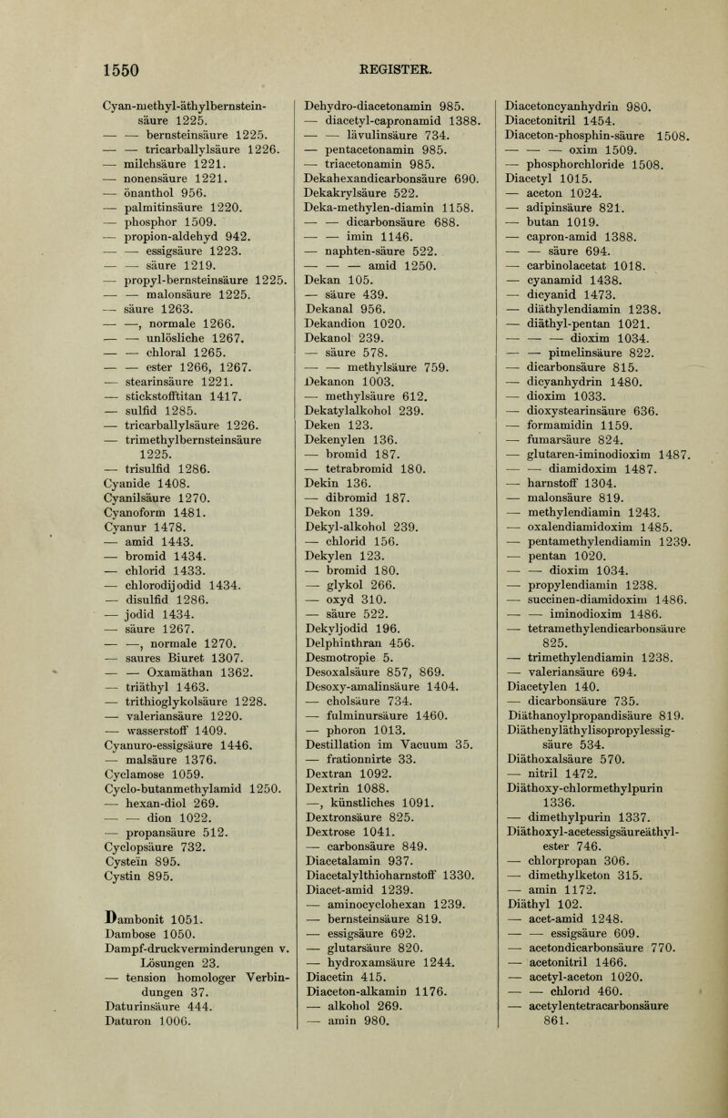 Cyan-methyl-äthylbernstein- säure 1225. — — bernsteinsäure 1225. — — tricarballylsäure 1226. — milchsäure 1221. — nonensäure 1221. — önanthol 956. — Palmitinsäure 1220. — phosphor 1509. — propion-aldehyd 942. — — essigsaure 1223. — — säure 1219. — propyl-bernsteinsäure 1225. — — malonsäure 1225. — säure 1263. — —, normale 1266. — — unlösliche 1267. chloral 1265. ester 1266, 1267. — Stearinsäure 1221. — stickstofftitan 1417. — Sulfid 1285. — tricarballylsäure 1226. — trimethylbernsteinsäure 1225. — trisulfid 1286. Cyanide 1408. Cyanilsäure 1270. Cyanoform 1481. Cyanur 1478. — amid 1443. — bromid 1434. — Chlorid 1433. — chlorodij odid 1434. — disulfid 1286. — Jodid 1434. — säure 1267. ■— ■—, normale 1270. — saures Biuret 1307. — — Oxamäthan 1362. — triäthyl 1463. — trithioglykolsäure 1228. — valeriansäure 1220. — Wasserstoff 1409. Cyanuro-essigsäure 1446. — malsäure 1376. Cyclamose 1059. Cyclo-butanmethylamid 1250. — hexan-diol 269. dion 1022. — propansäure 512. Cyclopsäure 732. Cystein 895. Cystin 895. Dambonit 1051. Dambose 1050. Dampf-druckverminderungen v. Lösungen 23. —- tension homologer Verbin- dungen 37. Daturinsäure 444. Daturou 1000. Dehydro-diacetonamin 985. — diacetyl-capronamid 1388. — — lävulinsäure 734. — pentacetonamin 985. — triacetonamin 985. Dekahexandicarbonsäure 690. Dekakrylsäure 522. Deka-methylen-diamin 1158. — — dicarbonsäure 688. — — imin 1146. — naphten-säure 522. — amid 1250. Dekan 105. — säure 439. Dekanal 956. Dekandion 1020. Dekanol 239. — säure 578. — — methylsäure 759. Dekanon 1003. — methylsäure 612. Dekatylalkohol 239. Deken 123. Dekenylen 136. — bromid 187. -— tetrabromid 180. Dekin 136. — dibromid 187. Dekon 139. Dekyl-alkohol 239. — Chlorid 156. Dekylen 123. — bromid 180. — glykol 266. — oxyd 310. — säure 522. Dekyljodid 196. Delphinthran 456. Desmotropie 5. Desoxalsäure 857, 869. Desoxy-amalinsäure 1404. — cholsäure 734. — fulminursäure 1460. — phoron 1013. Destillation im Vacuum 35. — frationnirte 33. Dextran 1092. Dextrin 1088. —, künstliches 1091. Dextronsäure 825. Dextrose 1041. — carbonsäure 849. Diacetalamin 937. Diacetalylthioharnstoff 1330. Diacet-amid 1239. — aminocyclohexan 1239. — bernsteinsäure 819. — essigsaure 692. — glutarsäure 820. — hydroxamsäure 1244. Diacetin 415. Diaceton-alkamin 1176. — alkohol 269. — amin 980. Diacetoneyanhydrin 980. Diacetonitril 1454. Diaeeton-phosphin-säure 1508. — — — oxim 1509. — phosphorchloride 1508. Diacetyl 1015. — aceton 1024. —■ adipinsäure 821. — butan 1019. — capron-amid 1388. — — säure 694. — carbinolacetat 1018. — cyanamid 1438. — dicyanid 1473. — diäthylendiamin 1238. — diäthyl-pentan 1021. — dioxim 1034. — — Pimelinsäure 822. — dicarbonsäure 815. — dicyanhydrin 1480. — dioxim 1033. — dioxystearinsäure 636. — formamidin 1159. — fumarsäure 824. — glutaren-iminodioxim 1487. — — diamidoxim 1487. — harnstoflf 1304. — malonsäure 819. — methylendiamin 1243. — oxalendiamidoxim 1485. — pentamethylendiamin 1239. — pentan 1020. dioxim 1034. — propylendiamin 1238. — succinen-diamidoxim 1486. — — iminodioxim 1486. — tetramethylendicarbonsäure 825. — trimethylendiamin 1238. — valeriansäure 694. Diacetylen 140. — dicarbonsäure 735. Diäthanoylpropandisäure 819. Diäthenyläthylisopropylessig- säure 534. Diäthoxalsäure 570. — nitril 1472. Diäthoxy-chlormethylpurin 1336. — dimethylpurin 1337. Diäthoxyl-acetessigsäureäthyl- ester 746. — chlorpropan 306. — dimethylketon 315. — amin 1172. Diäthyl 102. — acet-amid 1248. — — essigsaure 609. — acetondicarbonsäure 770. — acetonitril 1466. — acetyl-aceton 1020. Chlorid 460. —- acetylentetracarbonsäure 861.