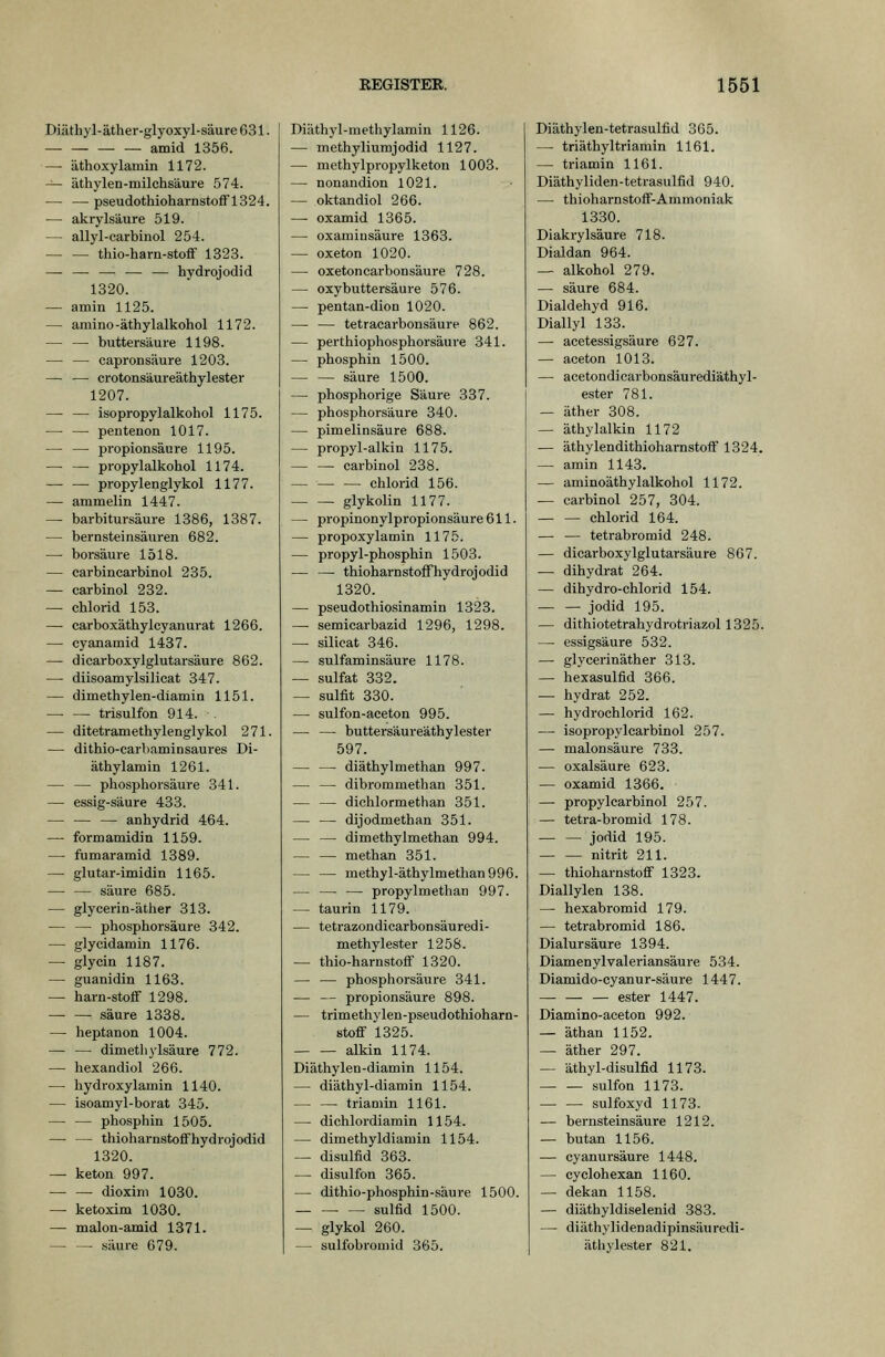 Diäthyl-äther-glyoxyl-säure631. — amid 1356. — äthoxylamin 1172. — äthylen-milchsäure 574. — — pseudothioharnstofF1324. — akrylsäure 519. — allyl-carbinol 254. thio-harn-stoflf 1323. — — — — — hydrojodid 1320. — amin 1125. — amino-äthylalkohol 1172. — — buttersäure 1198. — — capronsäure 1203. — — crotonsäureäthylester 1207. — — isopropylalkohol 1175. — — pentenon 1017. — — Propionsäure 1195. — — propylalkohol 1174. — —• propylenglykol 1177. — ammeiin 1447. — barbitursäure 1386, 1387. — bernsteinsäuren 682. — borsäure 1518. — carbincarbinol 235. — carbinol 232. — Chlorid 153. — carboxäthyicyanurat 1266. — cyanamid 1437. — dicarboxylglutarsäure 862. — diisoamylsilicat 347. — dimethylen-diamin 1151. — — trisulfon 914. . — ditetramethylenglykol 271. — dithio-earbaminsaures Di- äthylamin 1261. — — phosphorsäure 341. — essig-säure 433. — — — anhydrid 464. — formamidin 1159. — fumaramid 1389. — glutar-imidin 1165. — — säure 685. — glycerin-äther 313. — — phosphorsäure 342. — glycidamin 1176. — glycin 1187. — guanidin 1163. — harn-stoff 1298. säure 1338. — heptanon 1004. — — dimethylsäure 772. — hexandiol 266. — hydroxylamin 1140. — isoamyl-borat 345. — — phosphin 1505. — — thioharnstoflFhydrojodid 1320. — keton 997. dioxini 1030. — ketoxim 1030. — malon-amid 1371. — — säure 679. Diäthyl-methylamin 1126. — methyliumjodid 1127. — methylpropylketon 1003. — nonandion 1021. — oktandiol 266. —■ oxamid 1365. — oxamiusäure 1363. — oxeton 1020. — oxetoncarbonsäure 728. — oxybuttersäure 576. — pentan-dion 1020. — — tetracarbonsäure 862. — perthiophosphorsäure 341. — phosphin 1500. — — säure 1500. — phosphorige Säure 337. — phosphorsäure 340. — Pimelinsäure 688. — propyl-alkin 1175. — — carbinol 238. — — — Chlorid 156. glykolin 1177. — propinonylpropionsäure 611. — propoxylamin 1175. — propyl-phosphin 1503. — — thioharnstoffhydrojodid 1320. — pseudothiosinamin 1323. — semicarbazid 1296, 1298. — Silicat 346. — sulfaminsäure 1178. — sulfat 332. — Sulfit 330. — sulfon-aceton 995. — — buttersäureäthylester 597. diäthylmethan 997. — — dibrommethan 351. — — dichlormethan 351. — — dijodmethan 351. — — dimethylmethan 994. — — methan 351. — — methyl-äthylmethan996. — — — propylmethan 997. — taurin 1179. — tetrazondicarbonsäuredi- methylester 1258. — thio-harnstoflf 1320. — — phosphorsäure 341. — — Propionsäure 898. — trimethylen-pseudothioharn- stoff 1325. alkin 1174. Diäthylen-diamin 1154. — diäthyl-diamin 1154. — — trianiin 1161. — dichlordiamin 1154. — dimethyldiamin 1154. — disulfid 363. — disulfon 365. — dithio-phosphin-säui-e 1500. ■ — Sulfid 1500. — glykol 260. — sulfobromid 365. Diäthylen-tetrasulfid 365. — triäthyltriamin 1161. — triamin 1161. Diäthyliden-tetrasulfid 940. — thioharnstofF-Ammoniak 1330. Diakrylsäure 718. Dialdan 964. — alkohol 279. — säure 684. Dialdehyd 916. Diallyl 133. — acetessigsäure 627. — aceton 1013. — acetondicarbonsäurediäthyl- ester 781. — äther 308. — äthylalkin 1172 — äthylendithioharnstoff 1324. — amin 1143. — aminoäthylalkohol 1172. — carbinol 257, 304. Chlorid 164. — — tetrabromid 248. — dicarboxylglutarsäure 807. — dihydrat 264. — dihydro-chlorid 154. Jodid 195. — dithiotetrahydrotriazol 1325. — essigsaure 532. — glycerinäther 313. — hexasulfid 366. — hydrat 252. — hydrochlorid 162. — isopropylcarbinol 257. —• malonsäure 733. — Oxalsäure 623. — oxamid 1366. — propylcarbinol 257. — tetra-bromid 178. Jodid 195. nitrit 211. — thioharnstoflf 1323. Diallylen 138. — hexabromid 179. — tetrabromid 186. Dialursäure 1394. Diamenylvaleriansäure 534. Diamido-cyanur-säure 1447. — ester 1447. Diamino-aceton 992. — äthan 1152. — äther 297. — äthyl-disulfid 1173. sulfon 1173. sulfoxyd 1173. — bernsteinsäure 1212. — butan 1156. — cyanursäure 1448. — cyclohexan 1160. — dekan 1158. — diäthyldiselenid 383. —- diäthylidenadipinsäuredi- äthylester 821.