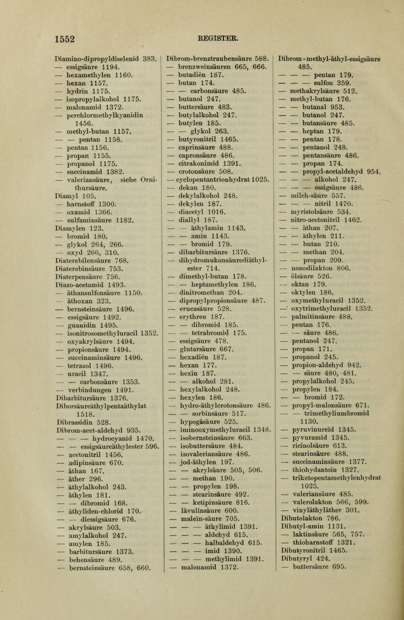 Diamino-dipropyldiselenid 383. — essigsaure 1194. — hexamethylen 1160. — hexan 1157. — hydrin 1175. — isopropylalkohol 1175. — malonamid 1372. — perchlormethylkyanidin 1456. — methyl-butan 1157. — — pentan 1158. — pentan 1156. — propan 1155. — propanol 1175. — succinamid 1382. — valeriansäure, siehe Orni- thursäure. Diamyl 105. — harnstoflf 1300. — oxamid 1366. — sulfaminsäure 1182. Diamylen 123. — bromid 180. — glykol 264, 266. — oxyd 266, 310. Diaterebilensäure 768, Diaterebinsäure 753. Diaterpensäure 756. Diazo-acetamid 1493. — äthansulfonsäure 1150. — äthoxan 323. — bernsteinsäure 1496. — essigsaure 1492. — guanidin 1495. — isonitrosomethyluracil 1352. — oxyakrylsäure 1494. — Propionsäure 1494. — succinaminsäure 1496. — tetrazol 1496. — uracil 1347. — — carbonsäure 1353. — Verbindungen 1491. Dibarbitursäure 1376. Diborsäureäthylpentaäthylat 1518. Dibrassidin 528. Dibrom-acet-aldehyd 935. — — — hydrocyanid 1470. — — essigsäureäthylester 596. — acetonitril 1456. — adipinsäure 670. — äthan 167. — äther 296. — äthylalkohol 243. — äthylen 181. — — dibromid 168. — äthyliden-chlorid 170. — — diessigsäure 676. — akrylsäure 503. — amylalkohol 247. ■— amylen 185. •— barbitursäure 1373. — behensäure 489. — bernsteinsäure 658, 660. Dibrom-brenztraubensäure 588. — brenzweinsäuren 665, 666. — butadien 187. — butan 174. — — carbonsäure 485. — butanol 247. — buttersäure 483. — butylalkohol 247. — butylen 185. glykol 263. — butyronitril 1465. — caprinsäure 488. — capronsäure 486. — citrakonimid 1391. — crotonsäure 508. — cyclopentantrionhydrat 1025. — dekan 180. — dekylalkohol 248. — dekylen 187. — diacetyl 1016. — diallyl 187. — — äthylamin 1143. — — amin 1143. — — bromid 179. — dibarbitursäure 1376. — diliydromukonsäurediäthyl- ester 714. — dimethyl-butan 178. — — heptamethylen 186. — dinitromethan 204. — dipropylpropionsäure 487. — erucasäure 528. — erythren 187. — — dibromid 185. — — tetrabromid 175. — essigsaure 478. — glutarsäure 667. — hexadien 187. — hexan 177. — hexin 187. alkohol 281. — hexylalkohol 248. — hexylen 186. — hydro-äthylcrotonsäure 486. — — sorbinsäure 517. — hypogäsäure 525. — iminooxymethyluracil 1348. — isobernsteinsäure 663. — isobuttersäure 484. — isovaleriansäure 486. — jod-äthylen 197. — — akrylsäure 505, 506. — — methan 190. — — propylen 198. — — Stearinsäure 492. — — ketipinsäure 816. — lävulinsäure 600. — malein-säure 705. äthylimid 1391. aldehyd 615. halbaldehyd 615. imid 1390. methylimid 1391. — malonamid 1372. Dibrom - methyl-äthyl-essigsäure 485. — — — pentan 179. — sulfon 359. — methakrylsäure 512. — methyl-butan 176. — — butanal 953. — — butanol 247. •— — butansäure 485. — — heptan 179. — — pentan 178. — — pentanol 248. — — pentansäure 486. — — propan 174. — — propyl-acetaldehyd 954. alkohol 247. — — ■— essigsaure 486. — milch-säure 557. nitril 1470. — myristolsäure 534. — nitro-acetonitril 1462. äthan 207. äthylen 211. . butan 210. — — methan 204. — — propan 209. — nonodilakton 806. — Ölsäure 526. — oktan 179. — oktylen 186. — oxymethyluracil 1352. —•' oxytrimethyluracil 1352. — Palmitinsäure 488. — pentan 176. — — säure 486. — pentanol 247. — propan 171. — propanol 245. — propion-aldehyd 942. säure 480, 481. — propylalkohol 245. — propyleu 184. — — bromid 172. — propyl-malonsäure 671. — — trimethyliumbromid 1130. — pyruvinure'id 1345. — pyvuramid 1345. — ricinolsäure 613. — Stearinsäure 488. — succinaminsäure 1377. — thiohydantoin 1327. — triketopentamethylenhydrat 1025. — valeriansäure 485. — valerolakton 566, 599. — vinyläthyläther 301. Dibutolakton 786. Dibutyl-amin 1131. — laktinsäure 565, 757. — ihioharnstoff 1321. Dibutyronitril 1465. Dibutyryl 424. — buttersäure 695.