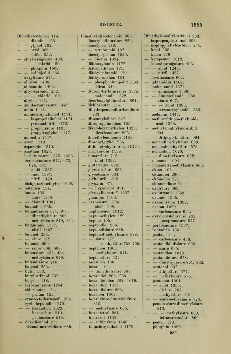 Ditnethyl-'athylen 114. — — diamin 1156. glykol 262. — — oxyd 309. — — sulfon 352. — äthyl-essigsaure 433. — — — Chlorid 459. •— — phosphin 1502. sulfinjodid 360. — akrylsäure 514. — alloxau 1400. — alloxantin 1402. — allyl-carbinol 252. Chlorid 162. — allylen 131. — aruidocyanursäure 1447. — amin 1118. — araino-äthylalkohol 1171. — — isoprojjylalkohol 1174. — — pentanolnitril 1472. — — Propionsäure 1195. — — propylenglykol 1177. — ammeiin 1447. — arsen 1510. — aspa ragin 1379. — aziäthan 1028. — barbitursäure 1375, 1386. — bernsteinsäure 671, 673, 674, 675. amid 1387. imid 1387. — — nitril 1479. — bishydrazimethylen 1028. — butadien 134. — butan 103. — — amid 1248. — — diamid 1387. — butandiol 265. — butandisäure 671, 673. — — dimethylsäure 860. - — methylsäure 810, 811. — butan-imid 1387. nitril 1467. — butanol 236. — — säure 572. — butanxjn 999. — — säure 606, 008. — butansäure 433, 434. — — methylsäure 679. — butendisäure 716. — butenol 253. — butin 133. — butylcarbinol 237. — butylea 118. — carbaminsäure 1254. — chlor-butan 154. — — pentan 155. — cyanacetylharnstoff 1304. — cyelo-heptandiol 270. — — hexandion 1023. — — hexansäure 519. — — pentansäure 519. — dekadiendiol 271. — dekandimethylsäure 689. Dimethyl-diacetonamin 980. — diacetyladipinsäure 822. — diacetylen 140. — — tetrabromid 187. — diacetyl-pentan 1020. dioxim 1034. — diäthoxylamin 1172. — diäthyläthylen 121. — diäthylenbromid 179. — diäthyl-methan 104. — — phosphoniurajodid 1503. Silicat 346. — dibrom-barbitursäure 1375. — — malonamid 1372. — dicarboxylglutarsäure 861. — dichlorbutan 155. — dihydropentendicarbonsäure 733. — diisoamylsilicat 347. — diisopropylmethan 105. — diketohexamethylen 1023. — — dicarbonsäure 825. — dimethylendiamin 1151. — diproi^ylglykol 266. — dithiotetrahydrotriazol 1319. — fbrmamidin 1159. — tümarsäure 716. imid 1392. — glutarsäure 678. — glyeerinsäure 634. — glycidsäure 634. — glykoluril 1315. — glyoxim 971. — — hyperoxyd 971. — glyoxylharnstoflF 1357. — guanidin 1163. — harn-säure 1336. Stoff 1298. — heptadienon 1012. — heptamethylen 122. — heptan 105. — heptandiol 266. — heptandisäure 685. — lieptanol-methylsäure 578. — — säure 577. — methylsäure 758, 759. — heptanon 1003. — — niethylsäure 611. — heptensäure 521. — hexadien 136. — hexan 104. — — dimethylsäure 687. — hexandiol 265, 266. — hexandioldion 282. 1019. — hexandion 1019. — hexandisäure 683. — hexaiion 1002. — he.xansäure-dimethylsäure 815. — — methylsäure 685. — hexantetrol 281. — hydrazin 1148. — — sulfonsäure 1148. — iminoäthylalkohol 1172. Dimethyl-isoallylcarbinol 253. — isopropenylearbinol 253. — isopropylallylcarbinol 254. — ketol 268. — keton 976. — ketopenten 1012. — ketoximessigsäure 496. — — amid 1248. nitril 1467. — lävulinsäure 607. — laktamidin 1160. — malon-amid 1371. — — aminsäure 1386. — — dimethylamid 1386. — — säure 667. amid 1386. — — tetramethylamid 1386. — melamin 1444. — raethoxylthiomethyliniid- azol 1329. — inethylen-äthylendisnlfid 994. — — dithioglykolsäure 994. — nonandimethylsäure 689. — nOnanolmethylsäure 578. — nonandion 1020. — — dimethylsäure 822. — nonanon 1004. — nonantetramethylsäure 863. — oktan 105. — oktandioi 266. — oktanolon 271. — oktanonsäure 611. — Oxalsäure 563. — oxaluramid 1369. — oxamid 1365. — oxaininsäure 1362. — oxeton 1020. — — carbonsäure 694. — oxy-bernsteiusäure 752. — — isocapronsäure 577. — parabansäure 1367. — pentadien 135. — pentan 104. — — carbonsäure 438. — peutandiol-disäure 805. — — säure 635. — pentandion 1019. — pentandisäure 678. dimethylsäure 861, 862. — pentanol 237. — — äthylsäure 577. — — niethylsäure 576. — pentanon 1001. — — amid 1355. — — disäure 767. — — niethylsäure 610. — — säuremethylsäure 770. — pentan-säure-dimethylsäure 813. — — — methylsäure 683. — — tetracarbonsäure 862. — penten 120. — phosphin 1498. 98*