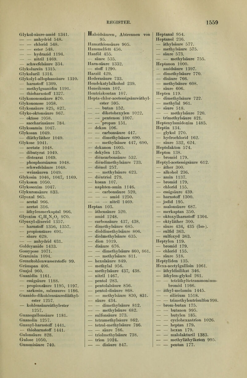 Glykol-säure-amid 1341. — — anhydrid 548. Chlorid 548. ester 548. hydrazid 1194. — — nitril 1469. — Schwefelsäure 334. Glvkolure'in 1315. Glykoluril 1314. CHykoIyl-allophansäure 1310. — harustoft' 1309. — methylguanidin 1191. — thioharnstoff 1327. (ilykououonsäure 870. Glykononose 1058. Glykonsäure 825, 827. Glyko-oktonsäure 867. — oktose 1058. — saccharinsäure 784. Glykosamin 1047. Glykosan 1049. — diäthyläther 1049. Glykose l041. — acetate 1048. — dibutyrat 1049. — distearat 1049. — phosphorsäuren 1048. — schwefelsaure 1048. — Weinsäuren 1049. Glykosin 1046, 1047, 1169. Glykoson 1050. Glykosoxim 1047. Glykuronsäure 833. Glyoxal 965. — acetal 966. — acetat 316. — äthylenmerkaptal 966. Glyoxim C^H^K.O., 970. Glyoxyl-diureid 1357. — harnstoflf 1356, 1357. — Propionsäure 691. — säure 629. •— — anhydrid 631. Goldcyanide 1433. Gossypose 1071. Graminin 1094. GrenzkoiileuWasserstoffe 99. Grünspan 406. Guajol 960. Guanidin 1161. — essigsaure 1188. — Propionsäure 1195, 1197. — sarkosin, saJzsaures 1186. Guanido-dikohlensäurediäthyl- ester 1257. — kohlensäureäthylester 1257. Guanogallensäure 1181. Guanolin 1257. Guanyl-harnstoff 1441. — thioharnstoft 1441. Gulonsäure 828. Gulose 1050. Gummisäure 740. Halo'idsäuren, Abtrennen von 95. Haraathionsäure 905. Haninielfett 456. Hanföl 455. — säure 535. Ilarn-säure 1332. — Stoff 1290. Harzöl 429. Hederasäure 733. Heudekatylalkohol 239. Ileneikosan 107. Ilentriakontan 107. Hepta-chlor-acetessigsäureäthyl- ester 595. butan 152. — — diketohexylen 1022. — — peutenon 1007. — — propan 151. — dekan 106. — — carbonsäure 447. — — dimethylsäure 690. — — methylsäure 447, 690. — dekanon 1005. — dekylen 125. — diencarbonsäure 532. — diendimethylsäure 733. — dienol 257. — — niethylsäure 623. — dientriol 279. — kosan 107. — naphten-amin 1146. — — carbonsäure 520. amid 1250. nitril 1469. Heptan 103. — äthensäure 520. -- amid 1248. — carbonsäure 437, 438. — dimethylsäure 685. — dioldimethylsäure 806. — diolmethylsäure 635. — dion 1019. — disäure 676. — — dimethylsäure 860, 861. — — methylsäure 811. — hexolsäure 849. — methylal 956. — methylsäure 437, 438. — nitril 1467. — pentol 283. — pentolalsäure 856. — pentol-disäure 868. metliylsäure 830, 831. — säure 434. — — dimethylsäure 812. — — methylsäure 682. — sulfonsäure 373. — tetramethylsäure 862. — tetrol-methylsäure 786. — — säure 786. — triolraethylsäure 738. — trion 1024. — — disäure 847. Heptanal 954. Heptanol 236. — äthylsäure 577. — methylsäure 575. — säure 573. — — methylsäure 755. Heptanon 1000. -- amidsäure 1397. — dimethylsäure 770. — disäure 766. — methylsäure 608. — säure 606. Hepteu 119. — dimethylsäure 722. — methylal 961. — säure 518. — — methylsäure 720. — trimethylsäure 821. Heptenylamidoxim 1485. Heptin 134. — glykol 270. — hydrochlorid 162. — säure 532, 624. Heptolakton 574. Hepton 138. — bromid 179. Heptyl-acetessigsäure 612. — äther 300. — alkohol 236. — amin 1137. — bromid 179. — Chlorid 155. — essigsaure 439. — harnstoff 1300. — Jodid 195. — malonsäure 687. — merkaptan 350. — oktoxylharnstoff 1304. — oktyläther 300. — säure 434, 435 (Iso-). — Sulfid 363. — sulfoxyd 363. Heptylen 119. — bromid 179. — Chlorid 155. — säure 518. Heptyliden 135. Hexa-acetylgallisin 1061. — äthyldisilikat 346. — äthylen-glykol 261. — — teträthyltetrammonium- bromid 1166. — äthyl-melamin 1445. — — silicium 1518. — —trimethylentrisulfon998. — brom-butan 175. — — butanon 995. butylen 185. — — cyclohexantrion 1026. heptan 179. — — hexan 179. — — malolakturil 1383. — — methyläthylketon 995. — — pentan 177.