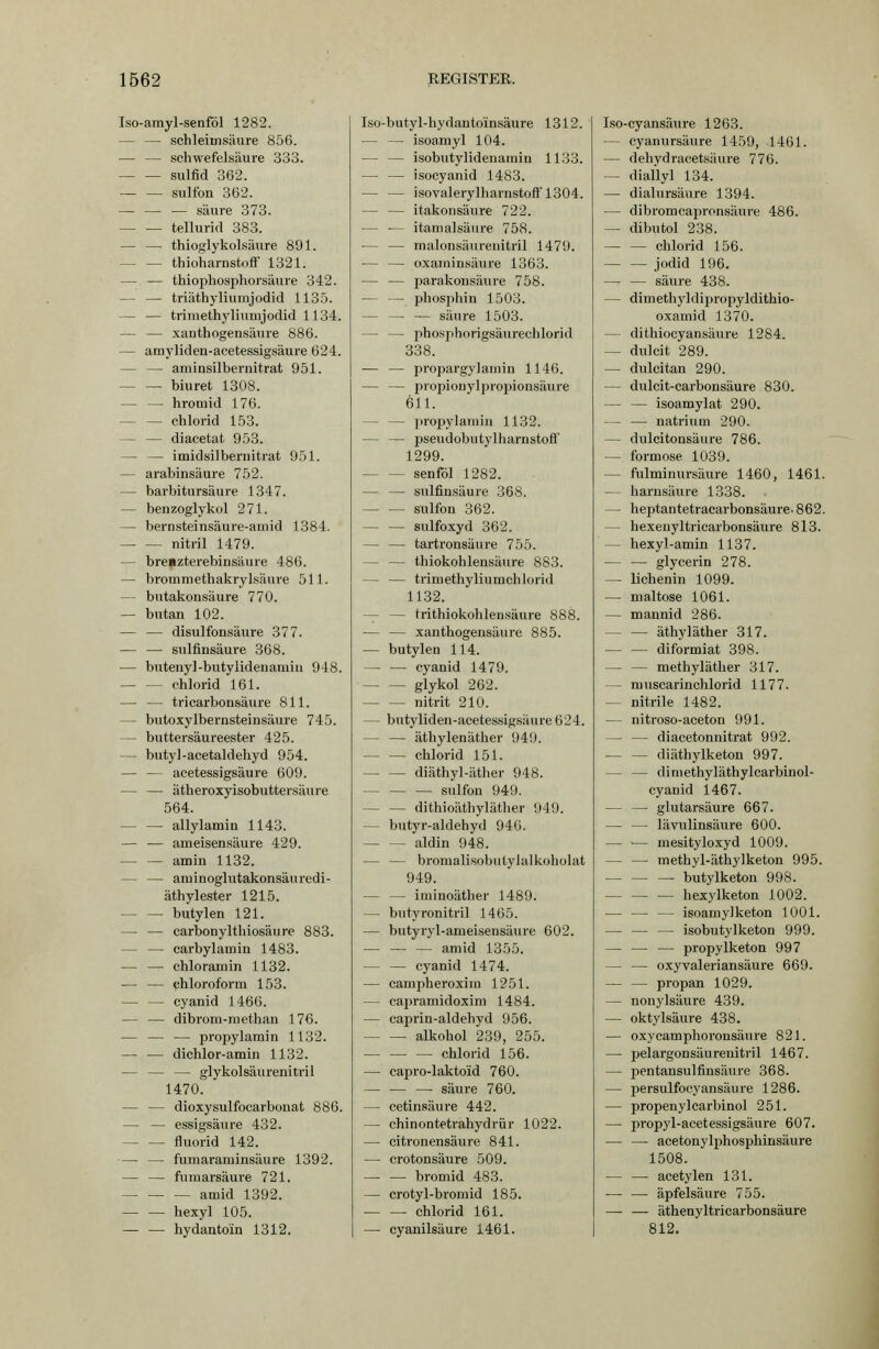 Iso-amyl-senfbl 1282. — — schleimsäure 856. — — Schwefelsäure 333. Sulfid 362. sulfon 362. — — — säure 373. tellurid 383. — — thioglykolsäure 891. — — thioharnstofF 1321. — — thiophospliorsäure 342. — — triäthyliumjodid 1135. — — trimethyliunijodid 1134. — — xanthogensäure 886. — amyliden-acetessigsäure 624. — — aniiasilbernitrat 951. biuret 1308. — — hroniid 176. — — clilorid 153. — — diacetat 953. — — imidsilbernitrat 951. — arabinsäure 752. — barbitursäure 1347. — benzoglykol 271. — bernsteinsäure-amid 1384. nitril 1479. — breazterebinsäure 486. — bromniethakrylsäure 511. — bntakonsäure 770. — butan 102. — — disulfonsäure 377. — — sulfinsäure 368. — butenyl-butylideiiaruiu 948. Chlorid 161. — — tricarbonsäure 811. — butoxylbernsteinsäure 745. — buttersäureester 425. — butyl-acetaldehyd 954. — — acetessigsäure 609. — — ätheroxyisobuttersäure 564. — — allylamin 1143. — — ameisensäure 429. — — amin 1132. — — aruinoglutakonsäxiredi- äthylester 1215. biitylen 121. — — carbonylthiosäure 883. — — carbylamia 1483. — — chloramin 1132. — — Chloroform 153. — — Cyanid 1466. — — dibrom-methan 176. — — — propylamin 1132. — — dichlor-amin 1132. — — — glykolsäurenitril 1470. — — dioxysulfocarbonat 886. — — essigsaure 432. fluorid 142. — — fumaraminsäure 1392. — — furaarsäure 721. amid 1392. hexyl 105. — — hydantoin 1312. Iso-butyl-hydanto'insäure 1312. — — isoamyl 104. — — isobutylidenamin 1133. — — isocyanid 1483. — — isovalerylharnstoft'1304. — — itakonsäure 722. — — itamalsäure 758. — — malonsäurenitril 1479. — — oxaminsäure 1363. — — parakonsäure 758. — — phosphin 1503. — — — säure 1503. — — phosphorigsäurechlorid 338. — — propargylauiin 1146. — — propionylpropionsäure 611. — — liropylamin 1132. — — pseudobutylharnstofl' 1299. senföl 1282. — — sulfinsäure 368. — — sulfon 362. sulfoxyd 362. — — tartronsäure 755. — — thiokohlensäure 883. — — trimethyliumchlorid 1132. — — trithiokohlensäure 888. — — xanthogensäure 885. — butylen 114. — — Cyanid 1479. glykol 262. nitrit 210. — butyliden-acetessigsäiire 624. — — äthylenäther 949. — — chlorid 151. diäthyl-ätlier 948. sulfon 949. — — dithioäthyläther 949. — butyr-aldehyd 946. aldin 948. — — bromalisobutylalkoholat 949. — — iminoäther 1489. — butyronitril 1465. — butyryl-ameisensäure 602. — — — amid 1355. — — Cyanid 1474. — campheroxiin 1251. — capramidoxim 1484. — caprin-aldehyd 956. alkohol 239, 255. Chlorid 156. — capro-laktoM 760. — — — säure 760. — cetinsäure 442. — chinontetrahydrür 1022. — citronensäure 841. — erotonsäure 509. bromid 483. — crotyl-bromid 185. Chlorid 161. — cyanilsäure 1461. Iso-cyansäure 1263. — cyanursäure 1459, 1461. — dehydracetsäure 776. — diallyl 134. — dialursäure 1394. — dibromcapronsäure 486. — dibutol 238. Chlorid 156. Jodid 196. — — säure 438. — dimethyldiijropyldithio- oxamid 1370. — dithiocyansäure 1284. — dulcit 289. — dulcitan 290. — dulcit-carbonsäure 830. — — isoamylat 290. — — natrium 290. — dulcitonsäiire 786. — formose 1039. — fulminursäure 1460, 1461. — harusäiire 1338. — heptantetracarbonsäure-862. — hexenyltricarbonsäure 813. — hexyl-amin 1137. — — glycerin 278. — lichenin 1099. — maitose 1061. — mannid 286. — — äthyläther 317. diformiat 398. — — methyläther 317. — rauscarinchlorid 1177. — nitrile 1482. — nitroso-aceton 991. — — diacetonnitrat 992. diäthylketon 997. — — dimethyläthylcarbinol- cyanid 1467. — — glutarsäure 667. — — lävulinsäure 600. — — mesityloxyd 1009. — — methyl-äthylketon 995. butylketon 998. hexylketon 1002. — — — isoamyl keton 1001. — — — isobutylketon 999. — — — propylketon 997 — — oxyvaleriansäure 669. — — propan 1029. — nonylsäure 439. — oktylsäure 438. — oxycamphoronsäure 821. — pelargonsäurenitril 1467. — pentansulfinsäxire 368. — persulfocyansäure 1286. — propenylcarbinol 251. — propj'l-acetessigsäure 607. — — acetonylijhosphinsäure 1508. — — acetylen 131. — — äpfelsäure 755. — — äthenyltricarbonsäure 812.