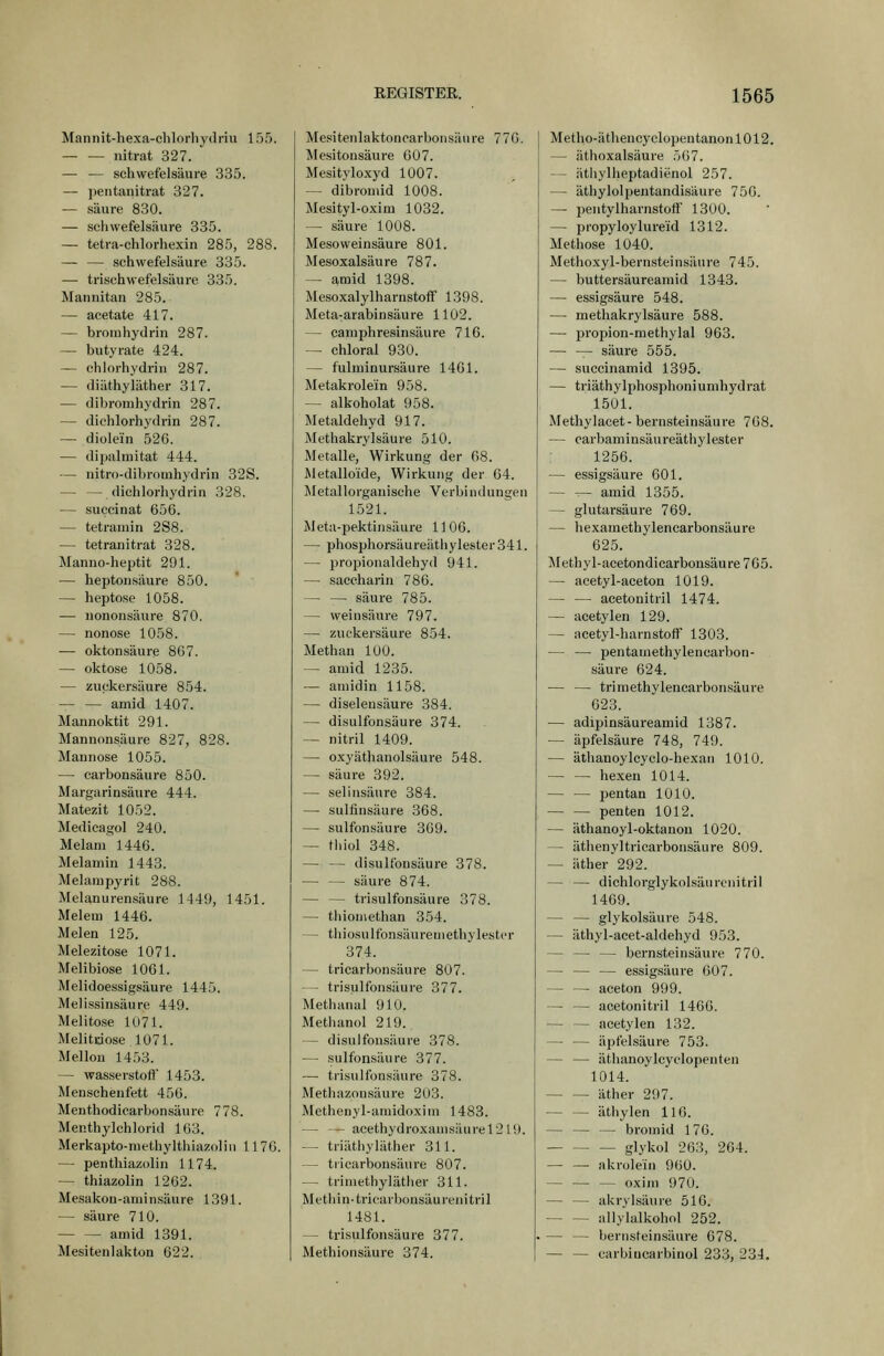 Mannit-hexa-clilorlij'driu 155. iiitrat 327. — — Schwefelsäure 335. — pentanitrat 327. — säure 830. — Schwefelsäure 335. — tetra-chlorhexin 285, 288. — — Schwefelsäure 335. — trischwefelsäure 335. Mannitan 285. — acetate 417. — bromhydrin 287. — butyrate 424. — chlorhydriu 287. -- (liäthyiäther 317. — dihroruhydrin 287. — dichlorhydrin 287. — diolein 526. — dipalmitat 444. — nitro-dihromhydrin 32S. — — dichlorhydrin 328. — succinat 656. — tetraniin 2S8. — tetranitrat 328. Manuo-heptit 291. — heptousäure 850. — heptose 1058. — nononsäure 870. — nonose 1058. — oktonsäure 867. — oktose 1058. — zuckersäure 854. — — amid 1407. Mannoktit 291. Mannonsäure 827, 828. Mannose 1055. — carbonsäure 850. Margarinsäure 444. Matezit 1052. Medicagol 240. Melam 1446. Melamin 1443. Melampyrit 288. Melanurensäure 1449, 1451. Meiern 1446. Melen 125. Melezitose 1071. Melibiose 1061. Melidoessigsäure 1445. Melissinsäure 449. Melitose 1U71. Melitciose 1071. Mellou 1453. — Wasserstoff 1453. Menseheiifett 456. Menthodiearbon.säure 778. Menthylchlorid 163. Merkapto-methylthiazoliii 1170. — penthiazolin 1174. — thiazolin 1262. Mesakon-aniinsäure 1391. — säure 710. amid 1391. Mesitenlakton 622. Mesitenlaktoncarboiisäure 770. Mesitonsäure 607. Mesityloxyd 1007. — dibrouiid 1008. Mesityl-oxim 1032. — säure 1008. MesoWeinsäure 801. Mesoxalsäure 787. — amid 1398. Mesoxalylharnstoff 1398. Meta-arabinsäure 1102. — caniphresinsäure 716. — chloral 930. — fulruinursäure 1461. Metakrolein 958. — alkoholat 958. Metaldehyd 917. Methakrylsäure 510. Metalle, Wirkung der 08. Metalloide, Wirkung der 64. Metallorganische Verbindungen 1521. Meta-pektinsäure 11 06. — phosphorsäureäthylester341. — propionaldehyd 941. — Saccharin 786. — — säure 785. — Weinsäure 797. — zuc'kersäure 854. Methan lUO. — atuid 1235. — aniidin 1158. — diselensäure 384. — disulfonsäure 374. — nitril 1409. — oxyäthanolsäure 548. — säure 392. — selinsäure 384. — sulfinsäure 368. — sulfonsäure 369. — tliiol 348. — — disulfonsäure 378. säure 874. — — trisulfonsäure 378. — tliioniethan 354. — thiosulfonsäureniethylestcr 374. — tricarbonsäure 807. — trisulfonsäure 377. Methanal 910. Methanol 219. — disulfonsäure 378. — sulfonsäure 377. — trisulfonsäure 378. Methazousäure 2U3. Methenyl-amidoxini 1483. — — acethydroxanisüurel2 19. — triäthyläther 311. — tricarbonsäure 807. — triniethyläther 311. Methin-tricarbonsäurenitril 1481. — ti-isulfonsäure 377. Methionsäure 374. Metho-äthencyclopentanon 1012. — äthoxalsäure 567. — äthylheptadienol 257. — äthylolpentandisäure 750. — pentylharnstoff 1300. — propyloylure'id 1312. Methose 1040. Methoxyl-bernsteinsäure 745. — buttersäureaniid 1343. — essigsaure 548. — methakrylsäure 588. — propion-methylal 963. — — säure 555. — succinamid 1395. — triäthylphosphoniumhydrat 1501. Methylacet- bernsteinsäure 708. — carbaminsäureäthylester 1256. — essigsaure 601. — — amid 1355. — glutarsäure 769. — hexametbylenearbonsäure 625. Methyl-acetondicarbonsäure 765. — acetyl-aceton 1019. — — acetouitril 1474. — acetylen 129. — acetyl-hamstoff 1303. — — Ijentaniethylencarbon- säure 624. — — trimethylencarbonsäure 023. — adipinsäureamid 1387. — äpfelsäure 748, 749. — äthanoylcyclo-hexan 1010. — — hexen 1014. — — pentan 1010. — — penten 1012. — äthanoyl-oktanou 1020. — äthenyltricarbonsäure 809. — äther 292. — — dichloi'glykolsäurcnitril 1469. — — glykolsäure 548. — äthyl-acet-aldehyd 953. — — — bernsteinsäure 770. — — — essigsaure 607. — — aceton 999. — — acetonitril 1466. — — acetylen 132. — — äpfelsäure 753. — — äthanoylcyclopenten 1014. äther 297. äthylen 116. — bromid 176. glykol 263, 264. — — akrolein 960. — — — oxini 970. — — akrylsäure 516. allylalkohol 252. — — bernsteinsäure 678. — — carbincarbinol 233, 284.