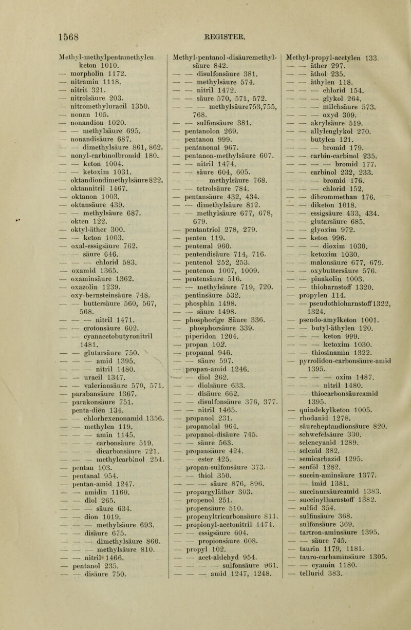 Älethyl-niethylpentamethyleii keton 1010. — morpholin 1172. — nitramin 1118. — nitrit 321. — nitrolsäure 203. — nitromethyluracil 1350. — nonan 105. — nonandiou 1020. — — methylsäiire 695. — nonandisäure 687. dimethylsäure 801, 862. — nonyl-carbinolbroiiiid 180. keton 1004. ketoxim 1031. — oktandioudimethylsiiure822. — oktaunitril 1467. — oktanoa 1003. — oktansäure 439. — — methylsäure 687. — okten 122. — oktyl-äther 300. keton 1003. — oxal-essigsäuie 7G2. — — säure 646. Chlorid 583. — oxaniid 1365. — oxaminsäure 1362. — oxazolin 1239. — oxy-bernsteinsäure 748. — — buttersäure 560, 567, 568. nitril 1471. — — crotonsäure 602. — — eyanacetobutyronitril 1481. — — glutarsäure 750. amid 1395. nitril 1480. — — uracil 1347. — — valeriansäure 570, 571. — l^arabansäure 1367. — parakonsäure 751. — penta-dien 134. — — chlorhexenonaniid 1356. — — methylen 119. — — — anün 1145. — — — carbonsäure 519. — — — dicarbonsäure 721. — — — nietliylcarbinol 254. — pentau 103. — pentanal 954. — pentan-amid 1247. — — amidin 1160. diol 265. — — — säure 634. dion 1019. — — — methylsäure 693. — — disäure 675. — — — dimethylsäure 860. — — — methylsäure 810. nitril- 1466. — pentanol 235. — — disäure 750. Methyl-peutanol-disäuremethyl- säure 842. — — disulfonsäure 381. — — methylsäure 574. nitril 1472. säure 570, 571, 572. — — — methylsäure753,755, 768. — — sulfonsäure 381. — pentanolon 269. — pentanon 999. — pentanonal 967. — pentanon-methylsäure 607. — — nitril 1474. säure 604, 605. — — — methylsäure 768. — — tetrolsäure 784. — pentansäure 432, 434. — — dimethylsäure 812. niethylsäure 677, 678, 679. — pentantriol 278, 279. — penten 119. — pentenal 960. — pentendisäure 714, 716. — pentenol 252, 253. — pentenon 1007, 1009. — pentensäure 516. methylsäure 719, 720. — pentiusäure 532. — phosphin 1498. — — säure 1498. — phosijhorige Säure 336. — phosphorsäure 339. — piperidon 1204. — I^ropan 10^. — propanal 940. — — säure 597. — propan-aniid 1246. -■ diol 262. — — diolsäure 633. — — disäure 662. — — disulfonsäure 376, 377. nitril 1465. — propanol 231. — propanolal 964. — propanol-disäure 745. — — säure 563. — propansäure 424. — — ester 425. — propan-sulfonsäure 373. thiol 350. säure 876, 896. — propargyläther 303. — propenol 251. — propensäure 510. — propeiiyltricarbonsäure 811. — propionyl-acetonitril 1474. — — essigsaure 604. — — Propionsäure 608. — propyl 102. — — acet-aldehyd 954. — — — — sulfonsäure 961. amid 1247, 1248. Methyl-propyl-acetylen 133. äther 297. äthol 235. äthylen 118. — — — chlorid 154. glykol 264. — — — milchsäure 573. — — — oxyd 309. — — akrylsäure 519. allylenglykol 270. butylen 121. — — — bromid 179. — — carbin-carbinol 235. — — — — bromid 177. carbinol 232, 233. bromid 176. Chlorid 152. — — dibrommethan 176. diketon 1018. — — essigsaure 433, 434. — — glutarsäure 685. — — glyoxim 972. keton 996. dioxim 1030. — — ketoxim 1030. — — malonsäure 677, 679. — — oxybuttersäure 576. pinakolin 1003. th loh arn Stoff 1320. — j)ropylen 114. — — pseudothioharnstoffl322, 1324. — pseudo-amylketon 1001. butyl-äthylen 120. keton 999. — — — ketoxim 1030. — — thiosinamin 1322. — pyrrolidon-carbonsäure-amid 1395. oxim 1487. nitril 1480. — — thiocarbonsäureamid 1395. — quindekylketon 1005. — rhodanid 1278. — säureheptandionsäure 820. — Schwefelsäure 330. — selencyanid 1289. — selenid 382. — semicarbazid 1295. — senföl 1282. — succin-aminsäure 1377. imid 1381. — succinursäureamid 1383. —■ succinylharnstoff 1382. ~ sulfid 354. — sulfinsäure 308. — sulfonsäure 369. — tartron-aminsäure 1395. — — säure 745. — taurin 1179, 1181. — tauro-carbaminsäure 1305. — — cyamin 1180. — tellurid 383.