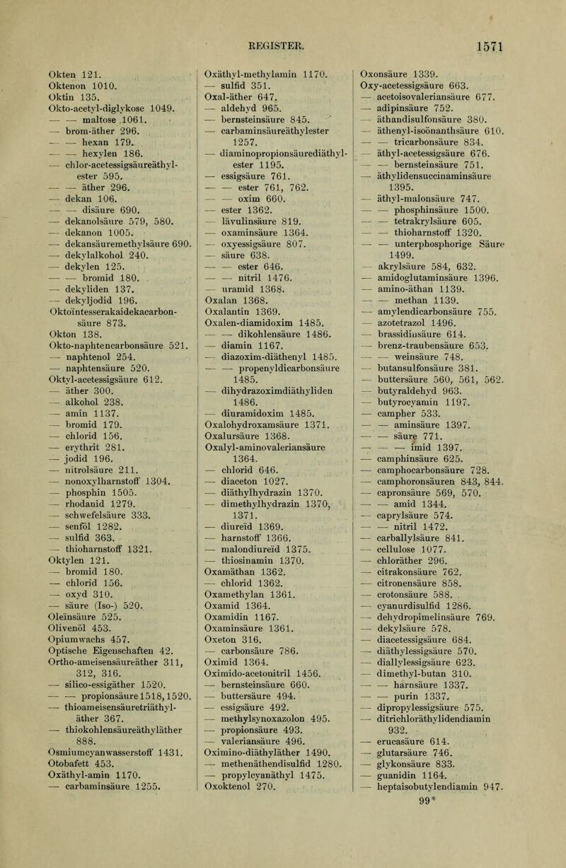 Okten 121. Oktenon 1010. Oktin 135. Okto-acetyl-diglykose 1049. maitose .1061. — brom-cäther 296. — — hexan 179, hexyleu 186. — chlor-acetessigsäureäthyl- ester 595. äther 296. — dekan 106. — — disäure 690. — dekanolsäure 579, 580. — dekanon 1005. — dekansäureraethylsäure 690. — dekylalkohol 240. — dekylen 125. — — broinid 180. — dekyliden 137. — dekyljodid 196. Okto'intesserakaidekacarbon- säiire 873. Okton 138. Okto-naphtencarbonsäure 521. — naphtenol 254. — naphtensäure 520. Oktyl-acetessigsäure 612. — äther 300. — alkohol 238. — amin 1137. — bromid 179. — Chlorid 156. — erythrit 281. — Jodid 196. — iiitrolsäure 211. — nonoxylharnstoff 1304. — phosphin 1505. — rhodanid 1279. — schwefelsaure 333. — senföl 1282, — Sulfid 363. -- thioharnstoff 1321. Oktylen 121. — bromid 180. — Chlorid 156. — oxyd 310. — säure (Iso-) 520. Oleinsäure 525. Olivenöl 453. Opiumwachs 457. Optische Eigenschaften 42. Ortho-ameisensäureäther 311, 312, 316. — silico-essigäther 1520. — — Propionsäure 1518,1520. — thioameisensäuretriäthyl- äther 367. — thiokohlensäureäthyläther 888. OsmiumcyanwasserstofF 1431. Otobafett 453. Oxäthyl-amin 1170. — carbaminsäure 1255. 0.\;äthyl-methylamin 1170. — Sulfid 351. Oxal-äther 647. — aldehyd 965. — bernsteinsäure 845. — carbaminsäureäthylester 1257. — diaminopropionsäurediäthyl- ester 1195. — essigsaure 761. ester 761, 762. oxim 660. — ester 1362. — lävulinsäure 819. — oxaminsäure 13G4. — oxyessigsäure 807. — säure 638. — — ester 646. nitril 1476. — uraniid 1368. Oxalan 1368. Oxalautin 1369. Oxalen-diamidoxim 1485. — — dikohlensäure 1486. — diamin 1167. — diazoxim-diäthenyl 1485. — — propenyldicarbonsäure 1485. — dihydrazoximdiäthyliden 1486. — diuramidoxim 1485. Oxalohydroxamsäure 1371. Oxalursäure 1368. Oxalyl-aminovaleriansäure 1364. — Chlorid 646. — diaceton 1027. — diäthylhydrazin 1370. — dimethylhydrazin 1370, 1371. — diureid 1369. — harnstoff 1366. — malondiureid 1375. — thiosinamin 1370. Oxamäthan 1362. — Chlorid 1362. Oxamethylan 1361. Oxamid 1364. Oxamidin 1167. Oxaminsäure 1361. Oxeton 316. — carbonsäure 786. Oxiraid 1364. Oximido-acetonitril 1456. — bernsteinsäure 660. — buttersäure 494. — essigsaure 492. — methylsynoxazolon 495. — Propionsäure 493. — valeriansäure 496. Oximino-diäthyläther 1490. — methenäthendisulfid 1280. — propylcyanäthyl 1475. Oxoktenol 270. Oxonsäure 1339. Oxy-acetessigsäure 663. — acetoisovaleriansäure 677. — adipinsäure 752. — äthandisulfonsäure 380. — äthenyl-isoönanthsäure 610. — — tricarbonsäure 884. — äthyl-acetessigsäure 676. — — bernsteinsäure 751. — äthylidensuccinaminsäure 1395. — äthyl-malonsäure 747. — — phosphinsäure 1500. — — tetrakrylsäure 605. thioharnstofi 1320. — — unterphosphorige Säure 1499. -^ akrylsäure 584, 632. — amidoglutaminsäure 1396. — amino-äthan 1139. — — methan 1139. — amylendicarbonsäure 755. — azotetrazol 1496. — brassidinsäure 614. — brenz-traubensäure 653. — — Weinsäure 748. — butansulfonsäure 381. — buttersäure 560, 561, 562. — butyraldehyd 963. — butyrocyamin 1197. — campher 533. — — aminsäure 1397. — — säure 771. i'mid 1397. — camphinsäure 625. — camphocarbonsäure 728. — camphoronsäuren 843, 844. — capronsäure 569, 570. amid 1344. — caprylsäure 574. nitril 1472. — carballylsäure 841. — cellulose 1077. — chloräther 296. — citrakonsäure 762. — citronensäure 858. — crotonsäure 588. — cyanurdisulfid 1286. — dehydropimelinsäure 769. — dekylsäure 578. — diacetessigsäure 684. — diäthylessigsäure 570. — diallylessigsäure 623. — dimethyl-butan 310. — — harnsäure 1337. purin 1337. — dipropylessigsäure 575. — ditrichloräthylidendiamin 932. — erucasäure 614. — ghitarsäure 746. — glykonsäure 833. — guanidin 1164. — heptaisobutylendiamin 947. 99*