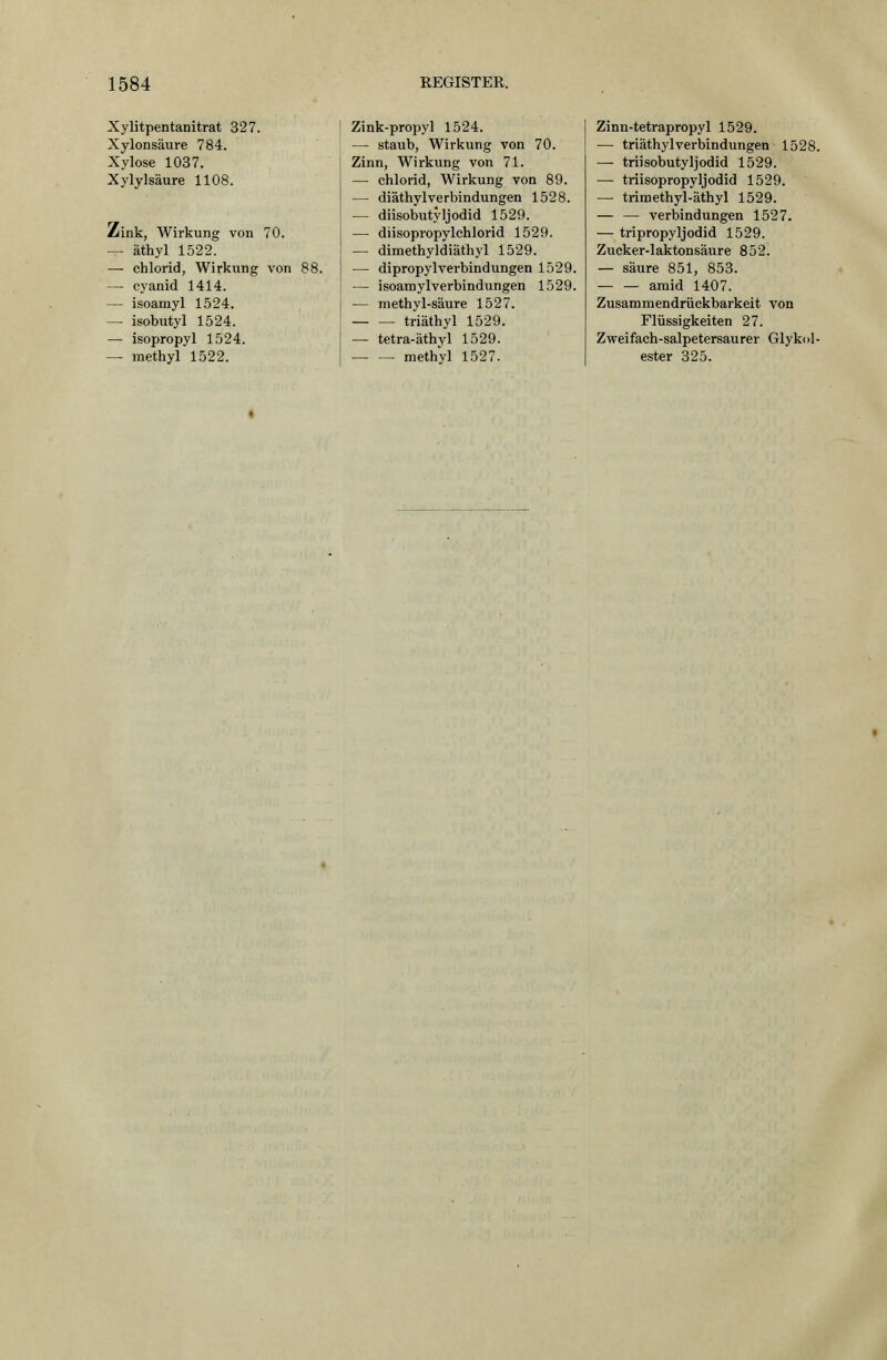 Xylitpentanitrat 327. Xylonsäure 784. Xylose 1037. Xylylsäure 1108. ^ink, Wirkung von 70. — äthyl 1522. —■ Chlorid, Wirkung von — Cyanid 1414. — isoamyl 1524. — isobutyl 1524. — isopropyl 1524. — methyl 1522. Zink-propyl 1524. — staub, Wirkung von 70. Zinn, Wirkung von 71. — Chlorid, Wirkung von 89. — diäthylverbindungen 1528. — diisobutyljodid 1529. — diisopropylchlorid 1529. — dimethyldiäthyl 1529. — dipropylverbindungen 1529. — isoamylverbindungen 1529. — methyl-säure 1527. triäthyl 1529. — tetra-äthyl 1529. methyl 1527. Zinn-tetrapropyl 1529. — triäthylverbindungen 1528. —- triisobutyljodid 1529. — triisopropyljodid 1529. — trimethyl-äthyl 1529. — — Verbindungen 1527. — tripropyljodid 1529. Zucker-laktonsäure 852. — säure 851, 853. amid 1407. Zusammendrückbarkeit von Flüssigkeiten 27. Zweifach-salpetersaurer Glykol- ester 325.