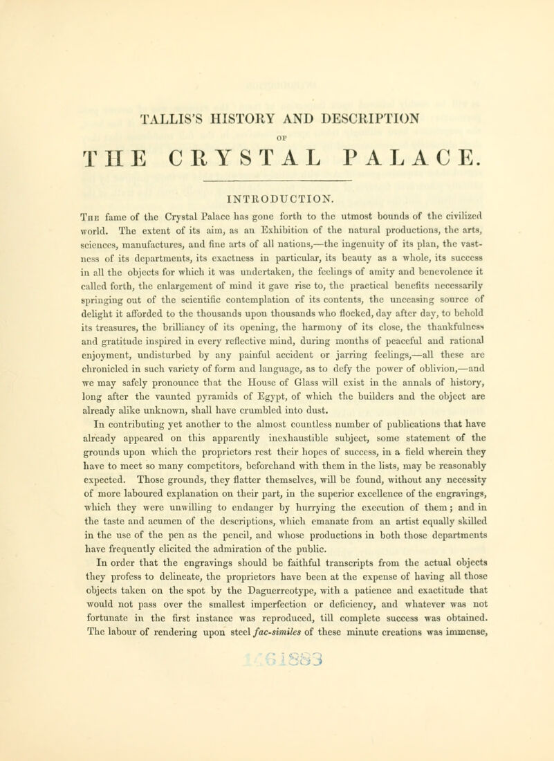 TALLIS'S HISTORY AND DESCRIPTION OF THE CRYSTAL PALACE INTRODUCTION. The fame of the Crystal Palace has gone forth to the utmost bounds of the civilized world. The extent of its aim, as an Exhibition of the natural productions, the arts, sciences, manufactures, and fine arts of all nations,—the ingenuity of its plan, the vast- ness of its departments, its exactness in particular, its beauty as a whole, its success in all the objects for which it was undertaken, the feelings of amity and benevolence it called forth, the enlargement of mind it gave rise to, the practical benefits necessarily springing out of the scientific contemplation of its contents, the unceasing source of delight it afforded to the thousands upon thousands who flocked, day after day, to behold its treasures, the brilliancy of its opening, the harmony of its close, the thankfulness and gratitude inspired in every reflective mind, during months of peaceful aud rational enjoyment, undisturbed by any painful accident or jarring feelings,—aU these arc chronicled in such variety of form and language, as to defy the power of oblivion,—and we may safely pronounce tliat the House of Glass will exist in the annals of history, long after the vaunted pyramids of Egypt, of which the builders and the object are already alike unknown, shall have crumbled into dust. In contributing yet another to the almost countless number of publications that have already appeared on this apparently inexhaustible subject, some statement of the grounds upon which the proprietors rest their hopes of success, in a field wherein they have to meet so many competitors, beforehand with them in the lists, may be reasonably expected. Those grounds, they flatter themselves, will be found, without any necessity of more laboured explanation on their part, in the superior excellence of the engravings, which they were unwilling to endanger by hurrying the execution of them; and in the taste and acumen of the descriptions, which emanate from an artist equally skUled in the use of the pen as the pencil, and whose productions in both those departments have frequently elicited the admiration of the public. In order that the engravings shoidd be faithful transcripts from the actual objects they profess to delineate, the proprietors have been at the expense of having all those objects taken on the spot by the Daguerreotype, with a patience and exactitude that would not pass over the smallest imperfection or deficiency, and whatever was not fortunate in the first instance was reproduced, till complete success was obtained. The labour of rendering upon steel facsimiles of these minute creations was immense,