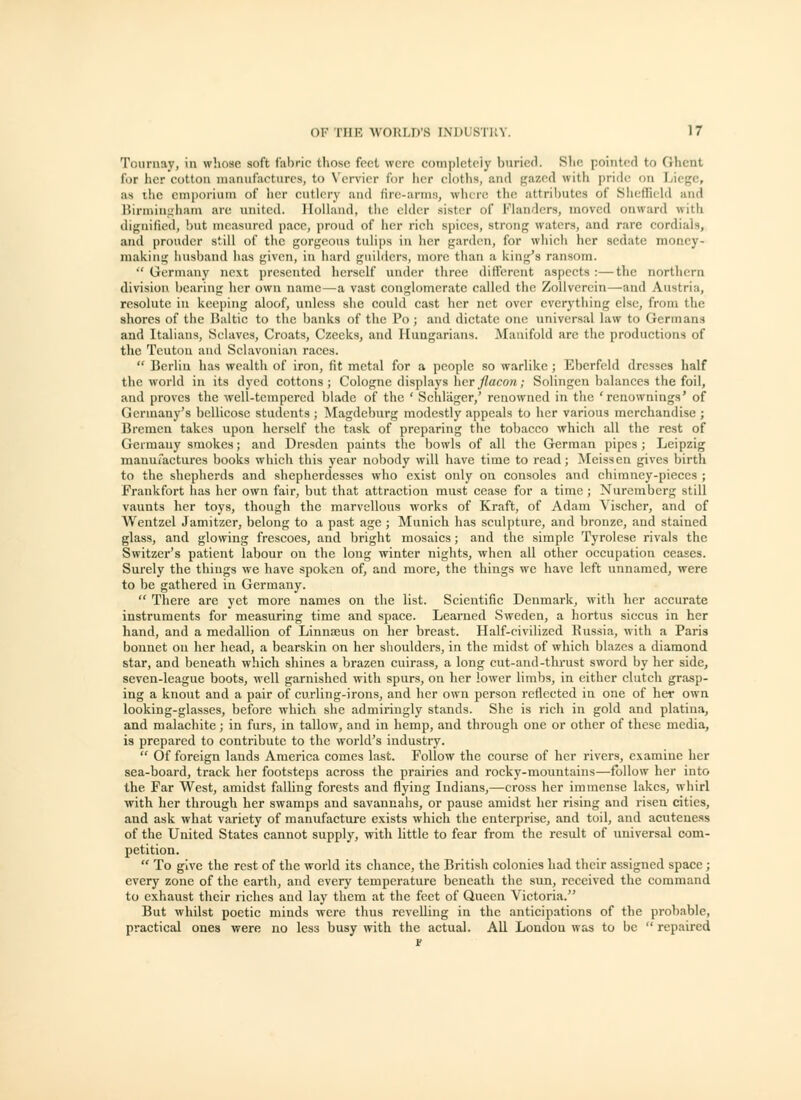 Touruay, in whose soft fabric those feet were cotnplctciy buried. She poiiit(!(l to Ghcat for her cotton manufactures, to V'ervier for her cloths, and gazed with pride on Liege, as ihc emporium of her cutlery and fire-arms, where the attributes of Slieffield and Birminj;iiam are united. Holland, the elder sister of Flanders, moved onward with dignified, !)ut measured pace, proud of her rich spices, strong waters, and rare cordials, and prouder still of the gorgeous tulips in her garden, for which her sedate money- making husband has given, in hard guilders, more than a king's ransom. •' Germany next presented herself under three dificrent aspects :—the nortliern division bearing her own name—a vast conglomerate called the ZoUverein—and Austria, resolute in keeping aloof, unless she could cast her net over everything else, from the shores of the Baltic to the banks of the Po; and dictate one universal law to Germans and Italians, Selaves, Croats, Czeeks, and Hungarians. Manifold are the productions of the Teuton and Sclavonian races.  Berlin has wealth of iron, fit metal for a people so warlike ; Eberfcld dresses half the world in its dyed cottons; Cologne displays her//aco«; Solingen balances the foil, and proves the well-tempered blade of the ' Schliiger/ renowned in the 'renownings' of Germany's bellicose students ; Magdeburg modestly appeals to her various merchandise ; Bremen takes upon herself the task of preparing the tobacco which all the rest of Germany smokes; and Dresden paints the bowls of all the German pipes; Leipzig manufactures books which this year nobody will have time to read; ]\[eissen gives birth to the shepherds and shepherdesses who exist only on consoles and chimney-pieces ; Frankfort has her own fair, but that attraction must cease for a time ; Nuremberg still vaunts her toys, though the marvellous works of Kraft, of Adam Yischer, and of Wentzel Jamitzer, belong to a past age ; Munich has sculpture, and bronze, and stained glass, and glowing frescoes, and bright mosaics; and the simple Tyrolcse rivals the Switzer's patient labour on the long winter nights, when all other occupation ceases. Surely the things we have spoken of, and more, the things we have left unnamed, were to be gathered in Germany.  There are yet more names on the list. Scientific Denmark, with her accurate instruments for measuring time and space. Learned Sweden, a hortus siccus in her hand, and a medallion of Linnaeus on her breast. Half-civilized Kussia, with a Paris bonnet on her head, a bearskin on her shoulders, in the midst of which blazes a diamond star, and beneath which shines a brazen cuirass, a long eut-and-thrust sword by her side, seven-league boots, well garnished with spurs, on her lower limbs, in either clutch grasp- ing a knout and a pair of curling-irons, and her own person reflected in one of her own looking-glasses, before which she admiringly stands. She is rich in gold and platiua, and malachite; in furs, in tallow, and in hemp, and through one or other of these media, is prepared to contribute to the world's industry.  Of foreign lands America comes last. Follow the course of her rivers, examine her sea-board, track her footsteps across the prairies and rocky-mountains—follow her into the Far West, amidst falling forests and flying Indians,—cross her immense lakes, whirl with her through her swamps and savannahs, or pause amidst her rising and risen cities, and ask what variety of manufacture exists which the enterprise, and toil, and acuteness of the United States cannot supply, with little to fear from the result of universal com- petition.  To give the rest of the world its chance, the British colonics had their assigned space; every zone of the earth, and every temperature beneath the sun, received the command to exhaust their liches and lay them at the feet of Queen Victoria. But whilst poetic minds were thus revelling in the anticipations of the probable, practical ones were no less busy with the actual. All Loudon was to be  repaii-ed s