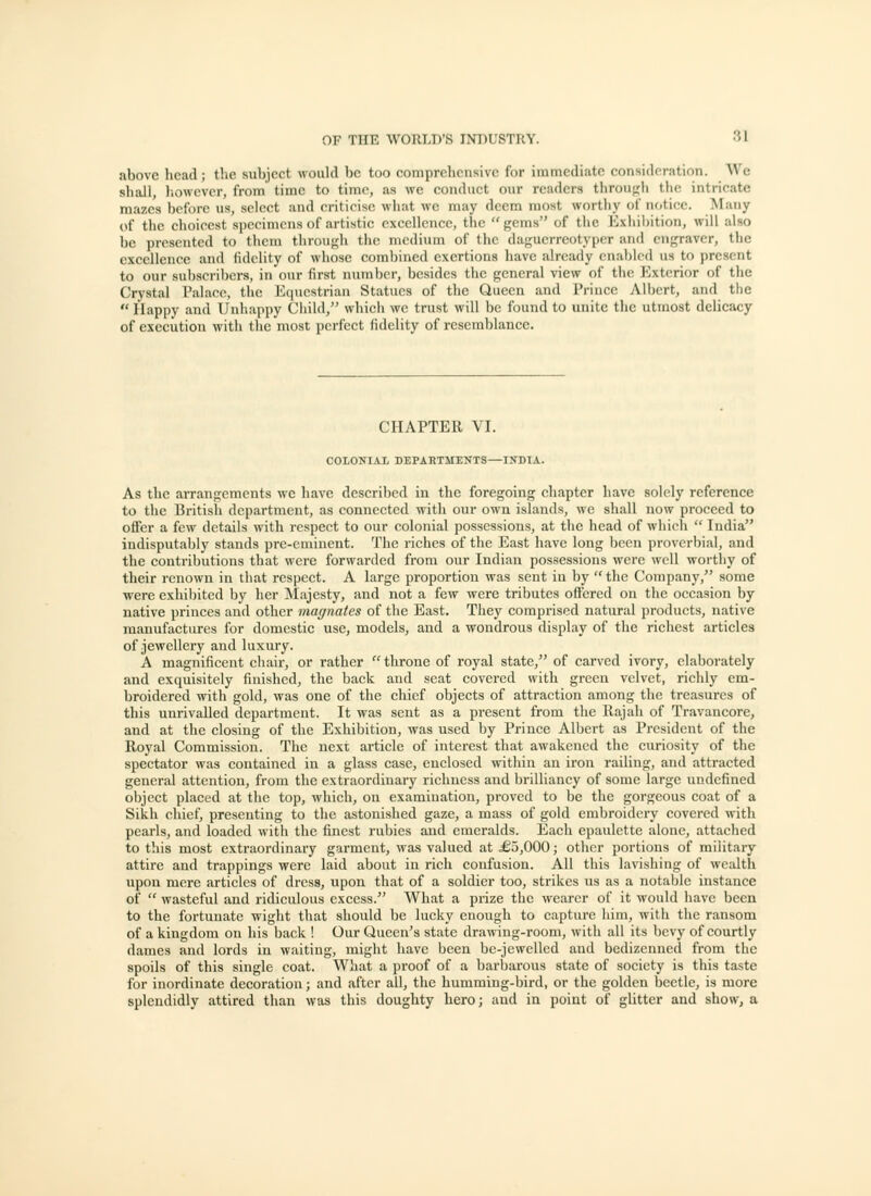 above head; the subject would be too comprehensive for immediate consideration. Wc shall, liowevcr, from time to time, as we coiuliiet our readers through the intricate mazes before us, select and criticise what we may deem most worthy of notice. Many of the choicest specimens of artistic excellence, the gems of the Exhibition, will also be presented to them through the medium of the dagucrrcotypcr and engraver, the excellence and fidelity of whose combined exertions have already enabled us to present to our subscribers, in our first number, besides the general view of the Exterior of the Crystal Palace, tiie Ecuiestriau Statues of the Queen and Prince Albert, and the  Happy and Unhappy Child, which wc trust will be found to unite the utmost delicacy of execution with the most perfect fidelity of resemblance. CHAPTER VI. COlONIiX DEPAHTMENTS—INDIA. As the arrangements wc have described in the foregoing chapter have solely reference to the Britisli department, as connected with our own islands, wc shall now proceed to offer a few details with respect to our colonial possessions, at the head of which  India indisputably stands pre-eminent. The riches of the East have long been proverbial, and the contributions that were forwarded from our Indian possessions were well worthy of their renown in that respect. A large proportion was sent in by  the Company, some were exhibited by her Majesty, and not a few were tributes offered ou the occasion by native princes and other magnates of the East. They comprised natural products, native manufactures for domestic use, models, and a wondrous display of the richest articles of jewellery and luxury. A magnificent eliair, or rather  throne of royal state, of carved ivory, elaborately and exquisitely finished, the back and seat covered with green velvet, richly em- broidered with gold, was one of the chief objects of attraction among the treasures of this unrivalled department. It was sent as a present from the llajali of Travancore, and at the closing of the Exhibition, was used by Prince Albert as President of the Royal Commission. The next article of interest that awakened the curiosity of the spectator was contained in a glass ease, enclosed within an iron railing, and attracted general attention, from the extraordinary richness and brilliancy of some large undefined object placed at the top, which, on examination, proved to be the gorgeous coat of a Sikh chief, presenting to the astonished gaze, a mass of gold embroidery covered with pearls, and loaded with the finest rubies and emeralds. Each epaulette alone, attached to tliis most extraordinary garment, was valued at £5,000; other portions of military attire and trappings were laid about in rich confusion. All this lavishing of wealth upon mere articles of dress, upon that of a soldier too, strikes us as a notable instance of  wasteful and ridiculous excess. What a prize the wearer of it would have been to the fortunate wight that should be lucky enough to capture him, with the ransom of a kingdom on his back ! Our Queen's state drawing-room, with all its bevy of courtly dames and lords in waiting, might have been be-jewelled and bechzcnncd from the spoils of this single coat. What a proof of a barbarous state of society is this taste for inordinate decoration; and after all, the humming-bird, or the golden beetle, is more splendidly attired than was this doughty hero; and in point of glitter and show, a