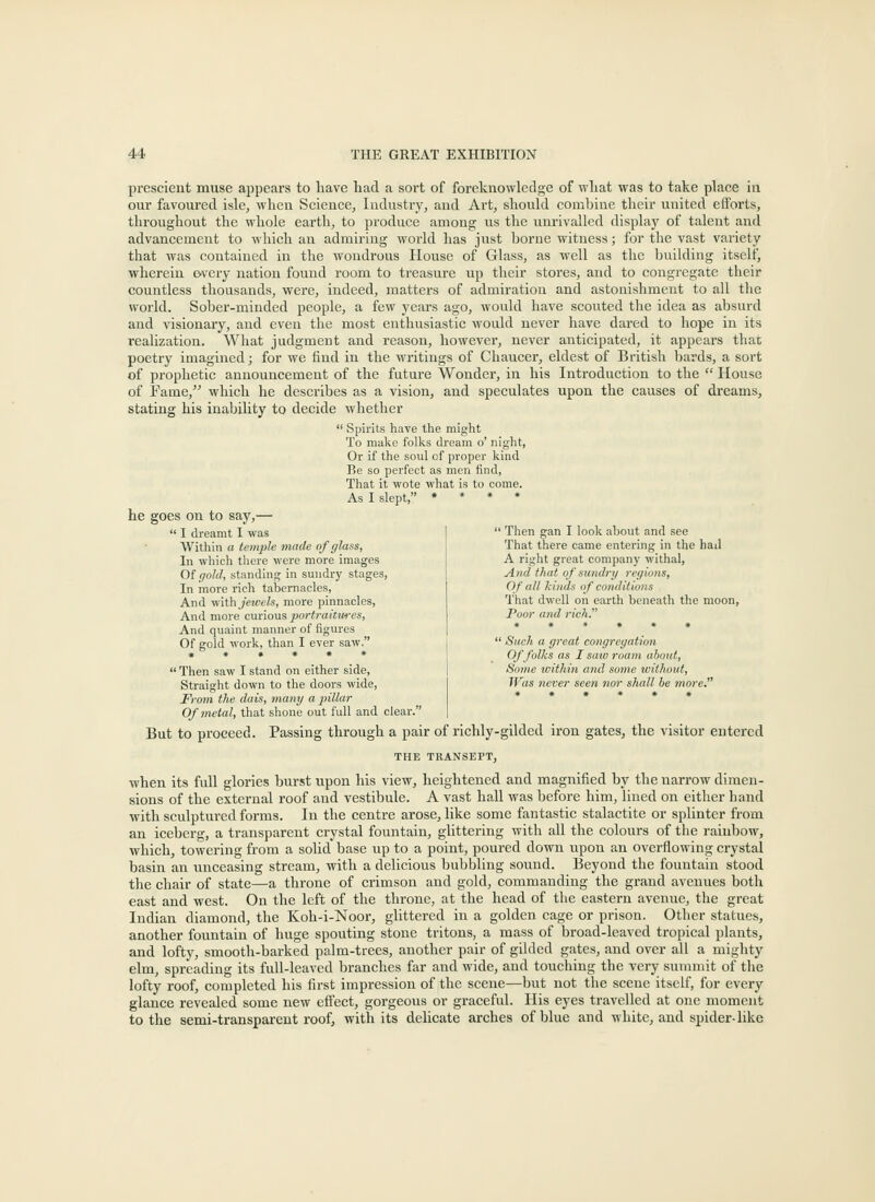 prescient muse appears to have had a sort of foreknowledge of what was to take place in our favoui'ed isle, when Science, Industry, and Art, should comhine tlieir united efforts, throughout tlie whole earth, to produce among us the unrivalled display of talent and advancement to wliich au admiring world has just borne witness; for the vast variety that was contained in the wondrous House of Glass, as well as the building itself, wherein ©very nation found room to treasure up their stores, and to congregate their countless thousands, were, indeed, matters of admiration and astonishment to all the world. Sober-minded people, a few years ago, would have scouted the idea as absurd and visionary, and even the most enthusiastic would never have dared to hope in its realization. What judgment and reason, however, never anticipated, it appears that poetry imagined; for we find in the writings of Chaucer, eldest of British bards, a sort of prophetic announcement of the future Wonder, in his Introduction to the  House of Fame, which he describes as a vision, and speculates upon the causes of dreams, stating his inability to decide whether  Spirits have the might To make folks dream o' night, Or if the soul of proper kind Be so perfect as men find, That it wote what is to come. As I slept, » » • . he goes on to say,—  I dreamt I was Witliin a temple made of glass, In wliich there were more images Of i/oW, standing in sundry stages, In more rich tabernacles. And \\iX\\ jeu-cls, more pinnacles, And more c\u\oViS. jmrtraitures, And quaint manner of figures Of gold work, than I ever saw. ' Then gan I look about and see That there came entering in the haJ A right great company withal. And that of sundnj regions, Of all kinds of conditions That dwell on earth beneath the moon, Poor and rich. ' Such a great congregation Of folks as I saw roam about, Some ivithin and some iciihout. Was never seen nor shall be more.'  Then saw I stand on either side, Straight down to the doors wide. From the dais, many a pillar Of metal, that shone out full and clear. But to proceed. Passing through a pair of richly-gilded iron gates, the visitor entered THE TRANSEPT, when its full glories burst upon his view, heightened and magnified by the narrow dimen- sions of the external roof and vestibule. A vast hall was before him, lined on either hand with sculptured forms. In the centre arose, like some fantastic stalactite or splinter from an iceberg, a transparent crystal fountain, glittering with all the colours of the rainbow, which, towering from a solid base up to a point, poured down upon an overflowing crystal basin an unceasing stream, with a delicious bubbling sound. Beyond the fountain stood the chair of state—a throne of crimson and gold, commanding the grand avenues both east and west. On the left of the throne, at the head of the eastern avenue, the great Indian diamond, the Koh-i-Noor, glittered in a golden cage or prison. Other statues, another fountain of huge spouting stone tritons, a mass of broad-leaved tropical plants, and lofty, smooth-barked palm-trees, another pair of gilded gates, and over all a mighty elm, spreading its full-leaved branches far and wide, and touching the very summit of the lofty roof, completed his first impression of the scene—but not the scene itself, for every glance revealed some new effect, gorgeous or graceful. His eyes travelled at one moment to the semi-transparent roof, with its delicate arches of blue and white, and spider-like