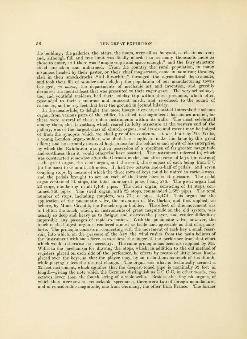 the building; the galleries, the stairs, the floors, were all as buoyant, as elastic as ever; and, although full and free limit was liually afforded to as many thousands more as chose to enter, still there was  ample verge and space enough, and the fairy structure stood unshaken and unharmed. From the country the rural population, in many instances headed by their pastor, or their chief magistrates, came in admiring throngs, clad in their smock-frocks, all lily-while, thronged the agricultural departments, and took their fill of wonder and delight; the population of our manufacturing towns besieged, en masse, the departments of mechanic art and invention, and greedily devoured the mental feast that was presented to their eager gaze. The very schoolboys, too, and youthful maidens, had their holiday trip within these precincts, which often resounded to their clamorous and innocent mirth, and re-echoed to the sound of castanets, and meriy feet that beat the ground in jocund hilarity. In the meanwhile, to delight the more imaginative ear, at stated intervals the solemn organ, from various parts of the edifice, breathed its magnificent harmonies around, for there were several of these noble instruments within its walls. The most celebrated among them, the Leviathan, which reared its lofty structure at the western end of the gallery, was of the largest class of church organs, and its size and extent may be judged of from the synopsis which we shall give of its contents. It was built by Mr. Willis, a young London organ-builder, who doubtless sought to make his fame by this great effort; and he certainly deserved high praise for the boldness and spirit of his enterprise, by which the Exhibition was put in possession of a specimen of far greater magnitude and costliness than it would otherwise have boasted. The instrument referred to, which was constructed somewhat after the German model, had three rows of keys (or claviers) —the great organ, the choir organ, and the swell, the compass of each being from C C (in the bass) to G in alt., 56 notes. It had two octaves and-a-half of pedals; and seven coupling stops, by means of which the three rows of keys could be united in various ways, and the pedals brought to act on each of the three claviers at pleasure. The pedal organ contained 14 stops, the total number of pipes being 576. The great organ had 20 stops, numbering in all 1,456 pipes. The choir organ, consisting of 14 stops, con- tained 760 pipes. The swell organ, with 22 stops, commanded 1,682 pipes. The total number of stops, including couplers, was 77; of pipes, 4,474. This organ had the application of the pneumatic valve, the invention of Mr. Barker, and first applied, we believe, by Mons. Cavaille, the French organ-builder. The effect of this movement was to lighten the touch, wliicli, in instruments of great magnitude on the old system, was usually so deep and heavy as to fatigue and distress the player, and render difficult or impossible any passages of rapid execution. With the pneumatic valve, however, the touch of the largest organ is rendered almost as facile and agreeable as that of a piano- forte. The principle consists in connecting with the movement of each key a small reser- voir, into which, on the pressure of the key, the wind rushes from the main bellows of the instrument with such force as to relieve the finger of the performer from that eflbrt which would otherwise be necessary. The same principle has been also applied by Mr. Willis to the mechanism for di-awiug the stops, which, in addition to the old method of registers placed on each side of the performer, he effects by means of little brass knobs placed over the keys, so that the player ruay, by an instantaneous touch of his thumb, while playing, effect the desired change. The organ was what is technically termed a 32-feet instrument, which signifies that the deepest-toned pipe is nominally 32 feet in length—giving the note which the Germans distinguish as C C C C, in other words, two octaves lower than the fourth string of a violoncello. Besides the English organs, of which there were several remarkable specimens, there were two of foreign manufacture, and of considerable magnitude, one from Germany, the other from France. The former