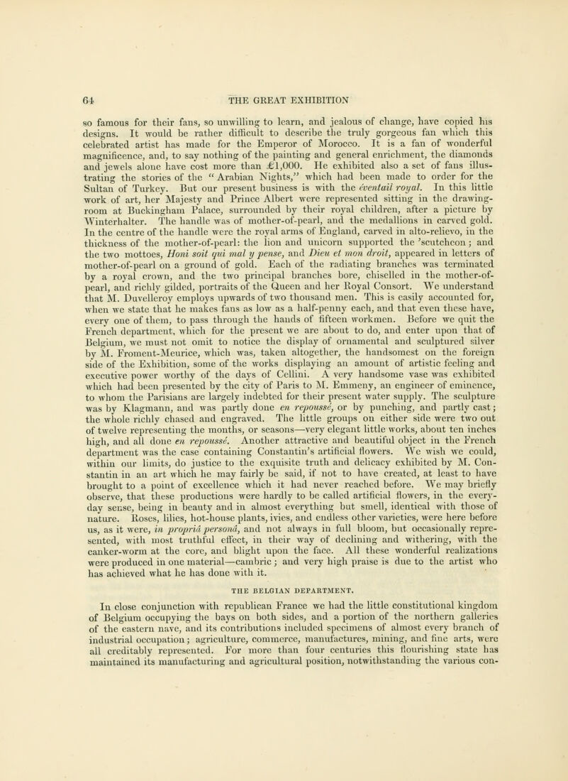 so famous for their fans, so unwilling to learn, and jealous of change, have copied his designs. It would be rather difficult to describe the truly gorgeous fan which this celebrated artist has made for the Emperor of Morocco. It is a fan of wonderful magnificence, and, to say nothing of the painting and general enrichment, the diamonds and jewels alone have cost more than £1,000. He exhibited also a set of fans illus- trating the stories of the  Arabian Nights, which had been made to order for the Sultan of Turkey. But our present business is with the eventail royal. In this little work of art, her Majesty and Prince Albert were represented sitting in the drawing- room at Buckingham Palace, surrounded by their royal children, after a picture by VVinterhalter. The handle was of mother-of-pearl, and the medallions in carved gold. In the centre of the handle were the royal arms of England, carved in alto-relievo, in the thickness of the mother-of-pearl: the lion and unicorn supported the 'scutcheon ; and the two mottoes, Honi soil qui mal y pense, and Dieu et mon droit, appeared in letters of mother-of-pearl on a ground of gold. Each of the radiating branches was terminated by a royal crown, and the two principal branches bore, chiselled in the mother-of- pearl, and richly gilded, portraits of the Queen and her Royal Consort. We understand that M. Duvelleroy employs upwards of two thousand men. This is easily accounted for, when we state that he makes fans as low as a half-penny each, and that even these have, every one of them, to pass through the hands of fifteen workmen. Before we quit the French department, which for the present we are about to do, and enter upon that of Belgium, we must not omit to notice the display of ornamental and sculptured silver by M. Froment-Meurice, which was, taken altogether, the handsomest on the foreign side of the Exhibition, some of the works displaying an amount of artistic feeling and executive power worthy of the days of Cellini. A very handsome vase was exhibited wliich had been presented by the city of Paris to M. Emmeny, an engineer of eminence, to whom the Parisians are largely indebted for their present water supply. The sculpture was by Klagmann, and was partly done en repousse, or by punching, and partly cast; the whole richly chased and engraved. The little groups on either side were two out of twelve representing the months, or seasons—very elegant little works, about ten inches high, and all done en repousse. Another attractive and beautiful object in the French department was the case containing Constantin's artificial flowers. We wish we could, within our limits, do justice to the exquisite truth and delicacy exhibited by M. Con- stantin iu an art which he may fairly be said, if not to have created, at least to have brought to a point of excellence which it had never reached before. We may briefly observe, that these productions were hardly to be called artificial flowers, in the every- day sense, being in beauty and in almost everything bat smell, identical with those of nature. Roses, lilies, hot-house plants, ivies, and endless other varieties, were here before us, as it were, in propria persona, and not always in full bloom, but occasionally repre- sented, with most truthful effect, in their way of declining and withering, with the canker-worm at the core, and blight upon the face. All these wonderful realizations were produced iu one material—cambric; and very high praise is due to the artist who has achieved what he has done with it. THE BELGIAN DEPAKTMENT. In close conjunction with republican France we had the little constitutional kingdom of Belgium occupying the bays on both sides, and a portion of the northern galleries of the eastern nave, and its contributions included specimens of almost every branch of industrial occupation; agriculture, commerce, manufactures, mining, and fine arts, were all creditably represented. For more than four centuries this flourishing state has maintained its manufacturing and agricultural position, notwithstanding the various con-