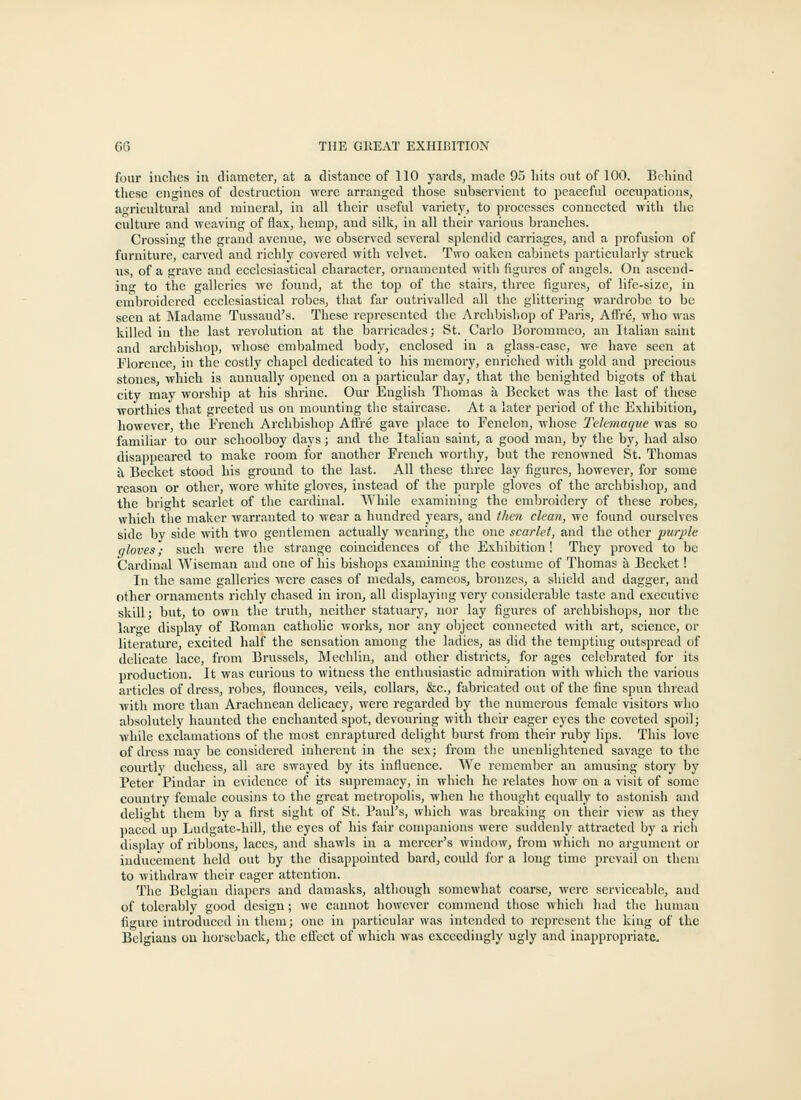 four inches in diameter, at a distance of 110 yards, made 93 hits out of 100. Behind these engines of destruction were arranged those subservient to peaceful occupations, ao-ricultural and mineral, in all their useful variety, to processes connected with the culture and weaving of flax, liemp, and silk, in all their various branches. Crossing the grand avenue, we observed several splendid carriages, and a profusion of furniture, carved and richly covered with velvet. Two oaken cabinets particularly struck us, of a grave and ecclesiastical character, ornamented with figures of angels. On ascend- ing to the galleries we found, at the top of the stairs, three figures, of life-size, in embroidered ecclesiastical robes, that far outrivalled all the glittering wardrobe to be seen at jNIadame Tussaud's. These represented the Archbisliop of Paris, Aifre, who was killed in the last revolution at the barricades; St. Carlo Borommeo, an Italian saint and archbishop, whose embalmed body, enclosed in a glass-ease, we have seen at Florence, in the costly chapel dedicated to his memory, enriched with gold and precious stones, which is annually opened on a particular day, that the benighted bigots of that city may worship at his shrine. Our English Thomas a Becket was the last of these worthies that greeted us on mounting tlie staircase. At a later period of the Exhibition, however, the French Archbishop Afire gave place to Fenclon, whose Tekmaqite was so familiar to our schoolboy days; and the Italian saint, a good man, by the by, had also disappeared to make room for another French worthy, but the renowned St. Thomas h. Becket stood his ground to the last. All these three lay figures, however, for some reason or other, wore white gloves, instead of the purple gloves of the archbishop, and the bright scarlet of the cardinal. While examining the embroidery of these robes, which the maker warranted to wear a hundred years, and then clean, we found ourselves side by side with two gentlemen actually wearing, the one scarlet, and the other jmrj'le gloves; such were the strange coincidences of the Exhibition! They proved to be Cardinal Wiseman and one of his bishops examining the costume of Thomas a Becket! In the same galleries were cases of medals, cameos, bronzes, a shield and dagger, and other ornaments richly chased in iron, all disj^laying very considerable taste and executive skill • but, to own the truth, neither statuary, nor lay figures of archbishops, nor the lar-e display of Roman catholic works, nor any object connected with art, science, or literature, excited half the sensation among the ladies, as did the tempting outspread of delicate lace, from Brussels, Mechlin, and other districts, for ages celebrated for its production. It was curious to witness the enthusiastic admiration with which the various articles of dress, robes, flounces, veils, collars, &c., fabricated out of the fine spun thread with more than Arachnean delicacy, were regarded by the numerous female visitors who absolutely haunted the enchanted spot, devouring with their eager eyes the coveted spoil; while exclamations of the most enraptured delight burst from their ruby lips. This love of dress may be considered inherent in the sex; from the unenlightened savage to the courtly duchess, all arc swayed by its influence. We remember an amusing story by Peter Pindar in evidence of its supremacy, in which he relates how on a visit of some country female cousins to the great metropolis, when he thought equally to astonish and delight them by a first sight of St. Paul's, which was breaking on their view as they paced up Ludgatc-hill, the eyes of his fair companions were suddenly attracted by a rich display of ribbons, laces, and shawls in a mercer's window, from which no argument or inducement held out by the disappointed bard, could for a long time prevail ou them to withdraw their eager attention. The Belgian diapers and damasks, although somewhat coarse, were serviceable, and of tolerably good design; we cannot however commend those which had the human figure introduced in them; one in particular was intended to represent the king of the Belgians ou horseback, the eScct of which was exceedingly ugly and inappropriate.