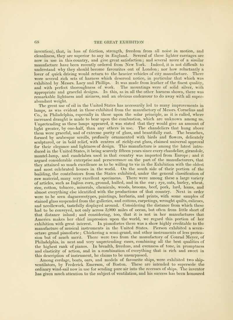 inventiou), tliat, iu loss of friction, strength, freedom from all noise in motion, and cleanliness, they are superior to any in England. Several of these lighter carriages are now in use in this country, and give great satisfaction; and several more of a similar manufacture have been recently ordered from New York. Indeed, it is not difficult to under.stand why they should become favourites out of London; nor how reluctantly a lover of quick driving would return to the heavier vehicles of city manufacture. There were several rich sets of harness which deserved notice, in particular that which was exhibited by Messrs. Lacy and PhiUips. It was made from leather of the finest quality, and with perfect thoroughness of work. The mountings were of solid silver, with appropriate and graceful designs. In this, as in all the other harness shown, there was remai'kable lightness and airiness, and an obvious endeavour to do away with all super- abundant weight. The great use of oil in the United States has necessarily led to many improvements in lamps, as was evident in those exhibited from the manufactory of Messrs. Cornelius and Co., in Philadelphia, especially in those upon the solar principle, as it is called, where increased draught is made to bear upon the combustion, which are unknown among us. Unpretending as these lamps appeared, it was stated that they would give an amount of light greater, by one-half, than any others in use. The chandeliers that hung above them were graceful, and of extreme purity of glass, and beautifully cast. The branches, formed by arabesque scrolls, profusely ornamented with birds and flowers, delicately sculptured, or in bold relief, with centres of richly-cut glass, claimed universal approval for their elegance and lightness of design. This manufacture is among the latest intro- duced in the United States, it being scarcely fifteen years since every chandelier, girandole, mantel-lamp, and candelabra used in that country was imported from Europe; and it argued considerable enterprise and perseverance on the part of the manufacturers, that they attained so much excellence as to be willing to vie in the Exhibition with the oldest and most celebrated houses in the world. On the south side of their portion of the building, the contributors from the States exhibited, under the general classification of raw material, many very excellent specimens. There wei-e among these a large variety of articles, such as luglian corn, ground, ladled, and in the ear; rye, oats, barley, wheat, rice, cotton, tobacco, minerals, chemicals, woods, brooms, beef, pork, lard, hams, and almost everything else identified with the productions of that country. Next in order ■were to be seen daguerreotypes, paintings, herbaria, and prints, with some samples of stained glass suspended from the galleries, and cottons, carpetings, wrought quilts, calicoes, and needlework, tastefully displayed around. Considering the distance from which these had to be conveyed, not only across 3,000 miles of ocean, but often from little short of that distance inland; and considering, too, that it is not in her manufactures that America makes her chief impression upon the world, we regard this portion of her exhibition with great interest. In pianofortes there was a show highly creditable to the manufacture of musical instruments in the United States. Pierson exhibited a seven- octave grand pianoforte; Chickering a semi-grand, and other instruments of less preten- sion but of much merit. There were two from the manufactory of Conrad Meyer, of Philadelphia, in neat and very unpretending cases, combining all the best qualities of the highest rank of pianos. In breadth, freedom, and evenness of tone, in promptness a,nd elasticity of action, and in a combination of everything that is rich and sweet in this description of instrument, he claims to be unsurpassed. Among cordage, boats, oars, and models of favourite ships, were exhibited two ship- ventilators, by Frederick Emerson, of Boston. These are intended to supersede the ordinary wind-sail now in use for sending pure air into the recesses of ships. The inventor has given much attention to the subject of ventilation, and his success has been honoured