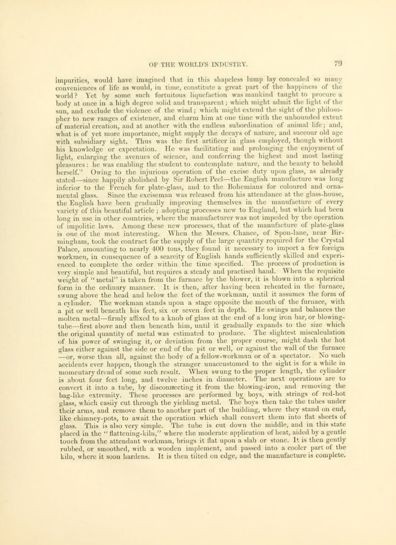 impurities, woukl have iniaf^ined tliat in this shapeless himp lay concealed so maiiy convcnicnees of life as wouhl, in time, constitute a great part of the lia])piiiess of tlie world? Yet by some sucli fortuitous li(picfaction was mankind tau^'ht to procure a body at once in a high degree solid aiul traus])arcnt; which might admit the ligiit of the sun,' and exclude the violence of tlie wind; which might extend the sight of the philoso- pher to new ranges of existence, and charm liim at one time with the unbouiul(;(l extent of material creation, and at anollicr with tlic endless subordination of animal life; and, what is of yet more importance, miglit supply the decays of nature, aiul succour old age with subsidiary sight. Thus was the first artificer in glass cmi)loyed, though without his knowledge or expectation. lie was facilitating and prolonging the enjoyment of light, enlarging the avenues of science, and conferring the higliest and most lasting pleasures : he was enabling the student to contemplate nature, aud the beauty to behold herself.'' Owing to the injurious operation of the excise duty upon glass, as already stated—since liaiipily abolished by Sir Robert Peel—the English manul'acture was long inferior to the French for plate-glass, and to the Bohemians for coloured and orna- mental glass. Since the exciseman was released from his attendance at the glass-house, the English have been gradually improving themselves in the manufacture of every variety of this beautiful article; adopting processes new to England, but which had bccu long in use in other countries, where the manufacturer was not impeded by the operatiou of impolitic laws. Among these new processes, that of the manufacture of plate-glass is one of the most interesting. When the Messrs. Chance, of Spon-lane, near Bir- mingham, took the contract for the supply of the large quantity required for the Crystal Palace, amounting to nearly 400 tons, they found it necessary to import a few foreign workmen, in consequence of a scarcity of English hands sufficiently skilled and experi- enced to complete the order within the time specified. The process of production is very simple aud beautiful, but requires a steady and practised hand. When the requisite weight of  metal is taken from the furnace by the blower, it is blown into a spherical form in the ordinary manner. It is then, after having been reheated in the furnace, swung above the head and below the feet of the workman, until it assumes the form of a cylinder. The workman stands upon a stage opposite the mouth of the furnace, with a pit or well beneath his feet, six or seven feet in depth. He swings and Ixilances the molten metal—firmly allixed to a knob of glass at the end of a long iron bar, or blowing- tube—first above and then beneath him, untd it gradually exj)ands to the size which the original quantity of metal was estimated to produce. The slightest miscalculation of his power of swinging it, or deviation from the proper course, might dash the hot glass either against the side or end of the pit or well, or against the wall of the furnace —or, worse than all, against the body of a fellow-workman or of a si)cctator. No such accidents ever happen, though the stranger unaccustomed to the sight is for a while in momentary dread of some such result. When swung to the proper length, the cylinder is about four feet long, and twelve inches in diameter. The next operations are to convert it into a tube, by disconnecting it from the blowing-ii-on, and removing the bag-like extremity. These processes are performed by boys, with strings of red-hot glass, which easily cut through the yielding metal. The'boys then take the tubes under their arms, and remove them to another part of the building, where they stand on end, like chimney-pots, to await the operation which shall convert them into fiat sheets of glass. This is also very simple. The tube is cut down the middle, and in this state placed in the  flattcning-kiln, where the moderate application of heat, aided by a gentle touch from the attendant workman, brings it fiat upon a slab or stone. It is then gently rubbed, or smoothed, with a wooden implement, and passed into a cooler part of the kiln, where it soon hardens. It is then tilted on edge, and the manufacture is complete.