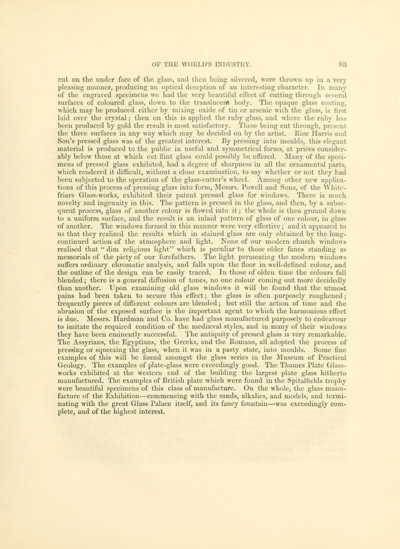 cut on the under face of tlic glass, and then being silvered, were thrown tip in a very pleasing manner, producing an ()[)tical dccci)tioa of an interesting character. In mauv of the engraved specimens wo had the very beautiful cH'cct of cutting through several surfaces of coloured glass, down to the translucent body. The opaque glass coating, which maj'' be produced either by mixing oxide of tin or arsenic with the glass, is first laid over the crystal; then on this is applied the ruby glass, and where the ruby has been produced bj' gold the result is most satisfactory. These being cut through, present the three surfaces in any way which may be decided on by tlie artist, llice Harris and Son's pressed glass was of the greatest interest. By pressing into moulds, this elegant material is produced to tlic public in useful and symmetrical forms, at prices consider- ably below those at wliich rut flint glass could possibly be offered. !Many of the speci- mens of pressed glass exhibited, had a degree of sharpness in all the ornamental parts, wliich rendered it diihcult, without a close examination, to say whether or not tlicy had been subjected to the operation of the glass-cutter's wheel. Among other new applica- tions of this process of pressing glass into form, Messrs. Powell and Sons, of the AVliitc- friars Glass-works, exhibited their patent pressed glass for windows. There is much novelty and ingenuity in this. The pattern is pressed in the glass, aud then, by a subse- quent process, glass of another colour is (lowed into it; the whole is then ground down to a uniform surface, and the result is an inlaid pattern of glass of one colour, in glass of another. The windows formed in this manner were very eflectivc; and it appeared to us that they realized the results which in stained glass are only obtained by the long- continued action of the atmosphere and light. None of our modern church windows realised that  dim religious liglit which is peculiar to those older fanes standing as memorials of the piety of our forefathers. The light permeating the modern windows suffers ordinary chromatic analysis, and falls upon the floor in well-defined colour, and the outline of the design can be easily traced. In those of olden time the colours fall blended; there is a general diffusion of tones, no one colour coming out more decidedly than another. Upon examining old glass windows it will be found that the utmost pains had been taken to secure this effect; the glass is often purposely roughened; frequently pieces of different colom-s are blended; but still the action of time and the abrasion of the exposed surface is the important agent to which the harmonious efiect is due. Messrs. Hardman and Co. have had glass manufactured purposely to endeavour to imitate the required condition of the mediaeval styles, and in many of their windows they have been eminently successful. The antiquity of pressed glass is very remarkable. The Assyrians, the Egyptians, the Greeks, and the Romans, all adopted the process of pressing or squeezing the glass, when it was in a pasty state, into moulds. Some fine examples of this will be found amongst the glass series in the ^Museum of Practical Geology. The examples of plate-glass were exceedingly good. The Thames Plate Glass- works exhibited at the western end of the building the largest plate glass hitherto manufactured. The examples of British plate which were found in the Spitalficlds trophy were beautiful specimens of this class of manufacture. On the whole, tlie glass manu- facture of the Exhibition—commencing with the sands, alkalies, and models, aud termi- nating with the great Glass Palace itself, and its fancy fountain—was exceedingly com- plete, and of the highest interest.