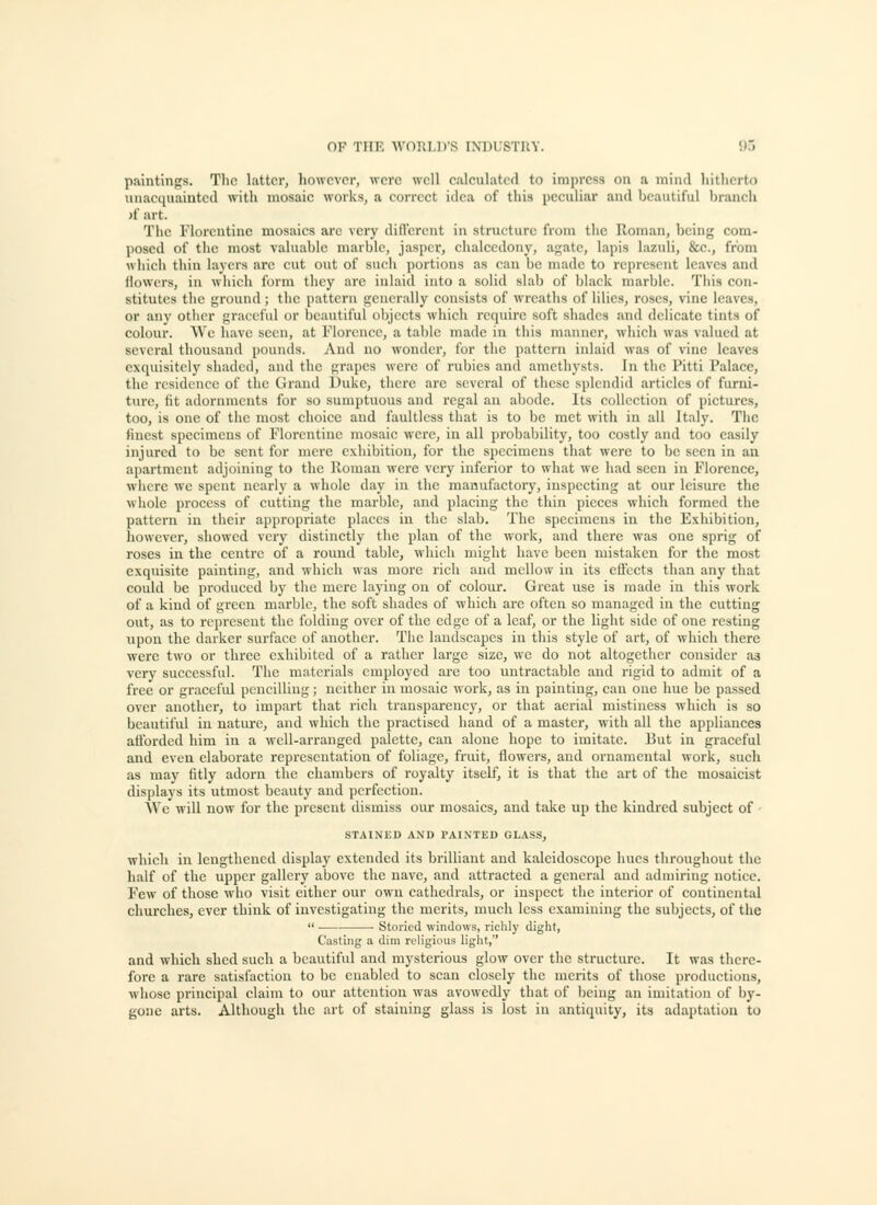 paintings. The latter, however, were well ejilculatcd to impress on a mind hitherto univequainted with mosaic works, a correct idea of this peculiar and beautiful branch )f art. The Florentine mosaics are very difl'ercnt in structure from the Roman, being eom- jiosed of tlio most valuable marble, jasper, chalcedony, agate, lapis lazuli, &c., from whicii thin layers arc cut out of such portions as can be made to represent Ic.ivcs and llowers, in which form they are inlaid into a solid slab of black marble. This con- stitutes the ground; the pattern generally consists of wreaths of lilies, roses, vine leaves, or any other graceful or beautiful objects which require soft shades and delicate tints of colour. \Vc have seen, at Florence, a table made in this manner, which was valued at several thousand pounds. And no wonder, for the pattern inlaid was of vine leaves exquisitely shaded, and the grapes were of rubies and amethysts. In the Pitti Palace, the residence of the Grand Duke, there arc several of these splendid articles of furni- ture, fit adornments for so sumptuous and regal an abode. Its collection of pictures, too, is one of the most choice and faultless that is to be met with in all Italy. The finest specimens of Florentine mosaic were, in all probability, too costly and too easily injured to be sent for mere exhibition, for the specimens that were to be seen in an apartment adjoining to the Roman were very inferior to what we had seen in Florence, where we spent nearly a whole day in the manufactory, inspecting at our leisure the whole process of cutting the marble, and placing the thin pieces which formed the pattern in their appropriate places in the slab. The specimens in the Exhibition, however, showed very distinctly the plan of the work, and there was one sprig of roses in the centre of a round table, which might have been mistaken for the most exquisite painting, and which was more rich and mellow in its effects than any that could be produced by the mere laying on of colour. Great use is made in this work of a kind of green marble, the soft shades of which arc often so managed in the cutting out, as to represent the folding over of the edge of a leaf, or the light side of one resting upon the darker surface of another. The landscapes in this style of art, of which there were two or three exhibited of a rather large size, we do not altogether consider as very successful. The materials employed are too untractable and rigid to admit of a free or graceful pencilling; neither in mosaic work, as in painting, can one hue be passed over another, to impart that rich transparency, or that aerial mistiness which is so beautiful in nature, and which the practised hand of a master, with all the appliances afforded him in a well-arranged palette, can alone hope to imitate. But in graceful and even elaborate representation of foliage, fruit, flowers, and ornamental work, such as may fitly adorn the chambers of royalty itself, it is that the art of the mosaicist displays its utmost beauty and perfection. We will now for the present dismiss our mosaics, and take up the kindred subject of STAINED AND PAINTED GLASS, ■which in lengthened display extended its brilliant and kaleidoscope hues throughout the half of the upper gallery above the nave, and attracted a general and admiring notice. Few of those w ho visit either our own cathedrals, or inspect the interior of continental churches, ever think of investigating the merits, much less examining the subjects, of the  Storied windows, richly dight, Casting a dim religious light, and which shed such a beautiful and mysterious glow over the structure. It was there- fore a rare satisfaction to be enabled to scan closely the merits of those productions, ■whose principal claim to our attention was avowedly that of being an imitation of by- gone arts. Although the art of staining glass is lost in antiquity, its adaptation to
