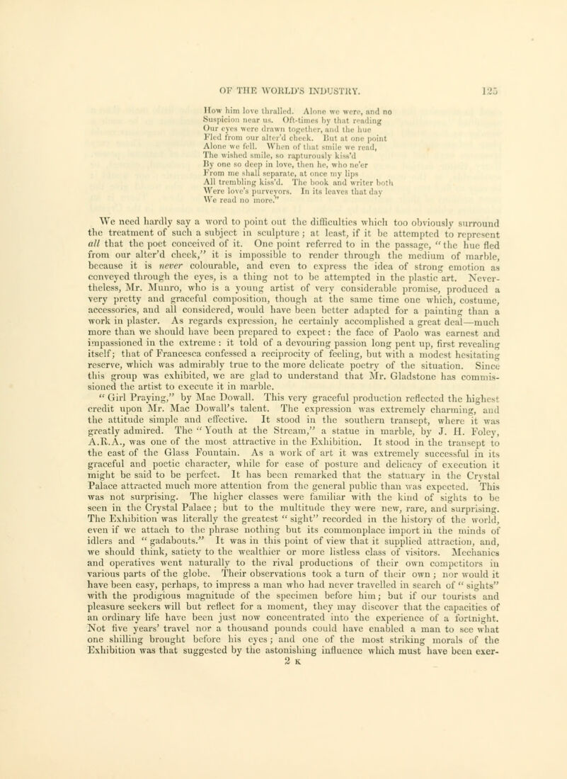 How him love lliiallod. Alone we were, and no Suspicion near ns. Oft-times by that rending Our eyes were drawn tOKetlier, and the hue I'lod IVoni our altir'd clieik. But at one point Alon(,' we fell. Wlion of that smile we read, Tlie wished smile, so ra^iturously kiss'd I)y one so deep in love, then he, who ne'er From me shall separate, at once my lips All trcmbliuf; kiss'd. The hook and writer both Were love's purveyors. In its leaves that day We read no more. We need liardly say a word to point out the difficidtics which too obviously surround the treatment of sueh a subject in sculpture; at least, if it be attempted to represent all that the poet conceived of it. One point referred to in the passage,  the hue fled from our alter'd check, it is impossible to render through tlic medium of marble, because it is never colourable, and even to express the idea of strong emotion as conveyed through the eyes, is a thing not to be attempted in the plastic art. Never- theless, Mr. Munro, who is a young artist of very considerable promise, produced a very pretty and graceful composition, though at the same time one which, costume, accessories, and all considered, would have been better adapted for a painting than a work in plaster. As regards expression, he certainly accomplished a great deal—much more than we should have been prepared to expect: the face of Paolo was earnest and impassioned in the extreme : it told of a devouring passion long pent up, first revealiu itself; that of Francesca confessed a reciprocity of feeling, but with a modest hesitating reserve, which was admirably true to the more delicate poetry of the situation. Since this group was exhibited, we are glad to understand that Mr. Gladstone has commis- sioned the artist to execute it in marble.  Girl Praying, by Mae Dowall. This very graceful production reflected the highest credit upon ]\Ir. Mac Dowall's talent. The expression was extremely charming, and the attitude simple and efi'eetive. It stood in the southern transept, where it was greatly admired. The ■' Youth at the Stream, a statue in marble, by J. H. Foley, A.R.A., was one of the most attractive in the Exhibition. It stood in the transept to the east of the Glass Fountain. As a work of art it was extremely successful in its graceful and poetic character, while for ease of posture and delicacy of execution it might be said to be perfect. It has been remarked that the statuary in the Crvstal Palace attracted much more attention from the general public than was expected. This was not surprising. The higher classes were familiar with the kind of sights to be seen in the Crystal Palace; but to the multitude they were new, rare, and surprising. The Exhibition was literally the greatest  sight recorded in the history of the workl, even if we attach to the phrase nothing but its commonplace import iu the minds of idlers and  gadabouts. It was in this point of view that it supplied attraction, and, we should think, satiety to the wealthier or more listless class of visitors. Mechanics and operatives went naturally to the rival productions of their own competitors iu various parts of the globe. Their observations took a turn of their own ; nor would it have been easy, perhaps, to impress a man who had never travelled in search of  sights ■>vith the prodigious magnitude of the specimen before him; but if oui' tourists and pleasure seekers will but reflect for a moment, they may discover that the capacities of an ordinary life have been just now concentrated into the experience of a fortnight. Not Ave years' travel nor a thousand pounds could have enabled a man to sec what one shilling brought before his eyes; and one of the most striking morals of the Exhibition was that suggested by the astonishing influence which must have been exer-